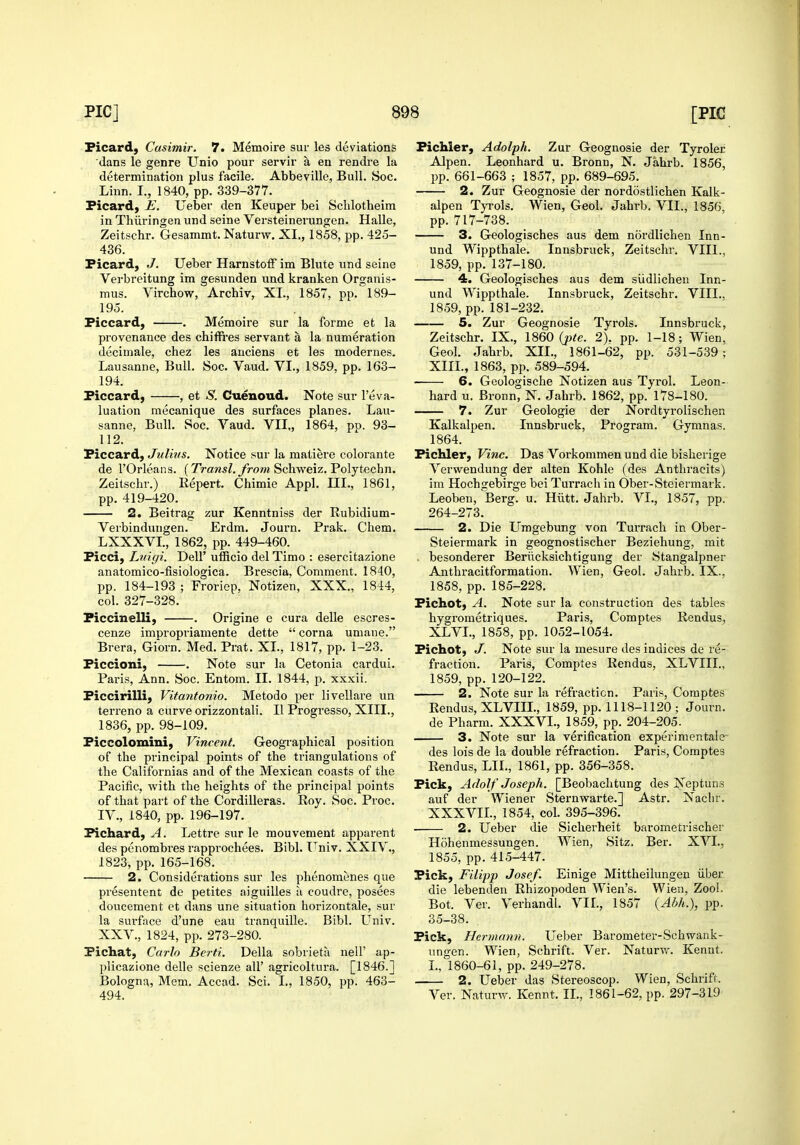 Picard, Casimir. 7. Memoire sur les deviations dans le genre Unio pour servir a en rendre la determination plus facile. Abbeville, Bull. Soc. Linn. L, 1840, pp. 339-377. Ficard, E. Ueber den Keuper bei Schlotheim in Thiiringen und seine Versteinerungen. Halle, Zeitschr. Gesammt. Naturw. XL, 1858, pp. 425- 436. Ficard, J. Ueber Hamstoif im Blute und seine Verbreitung im gesunden und kranken Organis- mus. Virchow, Archiv, XL, 1857, pp. 189- 195. Ficcard, . Memoire sur la forme et la provenance des chiffres servant a la numeration decimale, chez les auciens et les modernes. Lausanne, Bull. Soc. Vaud. VI., 1859, pp. 163- 194. Ficcard, , et S. Cuenoud. Note sur reva- luation mecanique des surfaces planes. Lau- sanne, Bull. Soc. Vaud. VII., 1864, pp. 93- 112. Ficcard, Julius. Notice sur la matiere colorante de rOrleans. (Traws/.yVow Scliweiz. Polytechn. Zeitschr.) Eepert. Chimie Appl. III., 1861, pp. 419-420. 2. Beitrag zur Kenntniss der Eubidium- Verbindungen. Erdm. Journ. Prak. Chem. LXXXVL, 1862, pp. 449-460. Ficci, Liiigi. Dell' ufficio del Timo : esercitazione anatomico-fisiologica. Brescia, Comment. 1840, pp. 184-193 ; Froriep, Notizen, XXX., 1844, col. 327-328. Ficcinelli, . Origine e cura delle escres- cenze impropriamente dette  corna umaue. Brera, Giorn. Med. Prat. XL, 1817, pp. 1-23. Ficcioni, . Note sur la Cetonia cardui. Paris, Ann. Soc. Entom. II. 1844, p. xxxii. Ficcirilli, Vitantonio. Metodo per livellare un terreno a curve orizzontali. II Progi-esso, XIII., 1836, pp. 98-109. Ficcolomini, Vincent. Geographical position of the principal points of the triangulations of the Californias and of the Mexican coasts of the Pacific, with the heights of the principal points of that part of the Cordilleras. Roy. Soc. Proc. IV., 1840, pp. 196-197. Fichard, A. Lettre sur le mouvement apparent des penombres rapprochees, Bibl. I^niv. XXIV,, 1823, pp. 165-168. 2. Considerations sur les phenomenes que presentent de petites aiguilles a coudre, posees doucement et dans une situation horizontale, sur la sui-face d'une eau tranquille. Bibl. Univ. XXV., 1824, pp. 273-280. Fichat, Carlo Berti. Delia sobrieta nell' ap- plicazione delle scienze all' agricoltura. [1846.1 Bologna, Mem. Accad. Sci. I., 1850, pp. 463- 494. Fichler, Adolph. Zur Geognosie der Tyroler Alpen. Leonhard u. Bronn, N. Jahrb. 1856, pp. 661-663 ; 1857, pp. 689-695. 2. Zur Geognosie der nordostlichen Kalk- alpen Tyrols. Wien, Geol. Jahrb. VII., 1856, pp. 717-738. 3. Geologisches aus dem nordlichen Inn- und Wippthale. Innsbruck, Zeitschr. VIII., 1859, pp. 137-180. 4. Geologisches aus dem siidlichen Inn- und Wippthale. Innsbruck, Zeitschr. VIII., 1859, pp. 181-232. 5. Zur Geognosie Tyrols. Innsbruck, Zeitschr. IX., I860 {pte. 2). pp. 1-18; Wien, Geol. Jahrb. XII., 1861-62, pp. 531-539; XIII., 1863, pp. 589-594. 6. Geologische Notizen aus Tyrol. Leon- hard u. Bronn, N. Jahrb. 1862, pp. 178-180. 7. Zur Geologic der Nordtyrolischen Kalkalpen. Innsbruck, Program. Gymnas. 1864. FicUer, Vine. Das Vorkommen und die bisherige Verwendung der alten Kohle (des Anthracits) im Hochgebirge bei Turrach in Ober-Steiermai'k. Leoben, Berg. u. Hiitt. Jahrb. VL, 1857, pp. 264-273. 2. Die Umgebung von Turrach in Ober- Steiermark in geognostischer Beziehung, mit besonderer Beriicksichtigung der Stangalpner Anthracitformation. Wien, Geol. Jahrb. IX., 1858, pp. 185-228. Fichot) A. Note sur la construction des tables hygrometriques. Paris, Comptes Rendus, XLVI., 1858, pp. 1052-1054. Fichot, J. Note sur la mesure des indices de re- fraction. Paris, Comptes Rendus, XLVIIL, 1859, pp. 120-122. 2. Note sur la refraction. Paris, Comptes Rendus, XLVIIL, 1859, pp. 1118-1120 ; Journ. de Pharm. XXXVL, 1859, pp. 204-205. 3. Note sur la verification experimentale- des lois de la double refraction. Paris, Comptes Rendus, LIL, 1861, pp. 356-358. Fick, Adolf Joseph. [Beobachtung des Neptuns auf der Wiener Sternwarte.] Astr. Nachr. XXXVIL, 1854, col. 395-396. 2. Ueber die Sicherheit barometrischer Hohenmessungen. Wien, Sitz. Ber. XVI., 1855, pp.415-447. Fick, Filipp Josef. Einige Mittheilungen iiber die lebenden Rhizopoden Wien's. Wien, Zool. Bot. Ver. Verhandl. VIL, 1857 {Abh.), pp. 35-38. Fick, Hermann. Ueber Barometer-Schwank- iingen. Wien, Schrift. Ver. Naturv,-. Kennt. I., 1860-61, pp. 249-278. 2. Ueber das Sfcereoscop. Wien, Schrift. Ver. Naturw. Kennt. IL, 1861-62, pp. 297-319