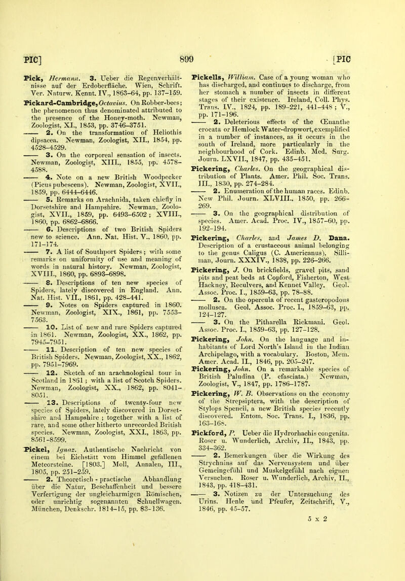 Pick, Hermann. 3. Ueber die Regenverhiilt- nisse auf der Erdoberflache. Wien, Schrift. Ver. Naturw. Kennt. IV., 1863-64, pp. 137-159. Fickard-Cambridge,Octoi'iM£. On Robber-bees; the phenomenon thus denominated attributed to the presence of the Honey-moth. Newman, Zoologist, XL, 1853, pp. 3746-3751. 2. On the transformation of Heliothis dipsacea. Newman, Zoologist, XII., 1854, pp. 4528-4529. 3. On the corporeal sensation of insects. Newman, Zoologist, XIII., 1855, pp. 4578- 4588. 4. Note on a new British Woodpecker (Picus pubescens). Newman, Zoologist, XVII., 1859, pp. 6444-6446. 5. Remarks on Arachnida, taken chiefly in Dorsetshire and Hampshire. Newman, Zoolo- gist, XVII., 1859, pp. 6493-6502; XVIII., 1860, pp. 6862-6866. —— 6. Descriptions of two British Spiders new to science. Ann. Nat. Hist. V., 1860, pp. 171-174. 7. A list of South})ort Spiders ; with some , remarks on uniformity of use and meaning of words in natural history. Newman, Zoologist, XVIII., 1860, pp. 6893-6898. S. Descriptions of ten new species of Spideis, lately discovered in England. Ann. Nat. Hist. VII., 1861, pp. 428-441. 9. Notes on Spiders captured in 1860. Newman, Zoologist, XIX., 1861, pp. 7553- 7563. 10. List of new and rare Spiders captured in 1861. Newman, Zoologist, XX., 1862, pp. 7945-7951. 11. Description of ten new species of British Spiders. Newman, Zoologist, XX., 1862, pp. 7951-7969. 12. Sketch of an arachnological tour in Scotland in 1861 ; with a list of Scotch Spiders. Newman, Zoologist, XX., 1862, pp. 8041- 8051. 13. Descriptions of twenty-four new species of Spiders, latelj' discovered in Dorset- shire and Hampshire ; together with a list of rare, and some other hitherto unrecorded British species. Newman, Zoologist, XXI., 1863, pp. 8561-8599. iPickel, Ignnz. Authentische Nachriclit von cinem bei Eichstittt vom Himmel gefallenen Meteorsteine. [1803.] Moll, Annalen, III., 1805, pp. 251-259. 2. Theoretisch - practische Abhandlung liber die Natur, Beschaffenheit und bessere Verfertigung der ungleicharmigen Riimischen, Oder unrichtig sogenannten Schnellwagen. Miinchen, Denkschr. 1814-15, pp. 83-136.  Fickells, William. Case of a young woman who has discharged, and continues to discharge, from her stomach a number of insects in different stages of their existence. Ireland, Coll. Phys. Trans. IV., 1824, pp. 189-221, 441-448 ; V., pp. 171-196. • 2. Deleterious effects of the OEnanthe crocata or Hemlock Water-dropwort, exemplified in a number of instances, us it occurs in the south of Ireland, more particularly in the neighbourhood of Cork. Edinb. Med. Surg. Journ. LXVIL, 1847, pp. 435-451. Pickering, Charles. On the geographical dis- tribution of Plants. Amer. Phil. Soc. Trans. III., 1830, pp. 274-284. 2. Enumeration of the human races. Edinb. New Phil. Journ. XLVIIL, 1850, pp. 266- 269. —— 3. On the geographical distribution of species. Amer. Acad. Pi'oc. IV., 1857-60, pp. 192-194. Pickering, Charles, and James D. Dana. Description of a crustaceous animal belonging to the genus Caligus (C. Americanus). Silli- man, Journ. XXXIV., 1838, pp. 226-266. Pickering, J. On brickfields, gravel pits, sand pits and peat beds at Copford, Fisherton, West Hackney, Reculvers, and Kennet Valley. Geol. Assoc. Proc. I., 1859-63, pp. 78-88. 2. On the opercula of recent gasteropodous mollusca. Geol. Assoc. Proc. I., 1859-63, pp. 124-127. 3. On the Pitharella Rickmani. Geol. Assoc. Proc. I., 1859-63, pp. 127-128. Pickering, John. On the language and in- habitants of Lord North's Island iu the Indian Archipelago, with a vocabulary. Boston, Mem. Amer. Acad. IL, 1846, pp. 205-247. Pickering, John. On a remarkable species of British Paludina (P. efasciata.) Newman, Zoologist, v., 1847, pp. 1786-1787. Pickering, W. B. Observations on the economy of the Strepsiptera, with the description of Stylops Spencii, a new British species recently discovei'ed. Entom. Soc. Trans. I., 1836, pp. 163-168. Pickford, P. Ueber die Hydrorhachis congenita. Roser u. Wunderlich, Archiv, IL, 1843, pp. 334-362. 2. Bemerkungen iiber die Wirkung dcs Strychnins auf das Nerveusystem und iiber Gemeingefiihl und Muskelgefiihl nach eigneii Versuchen. Roser u. Wunderlich, Archiv, IL, 1843, pp. 418-431. 3. Notizen zu der Untersuchung des Urins. Henle und Pfeufer, Zeitschrift, V., 1846, pp. 45-57. 5x2