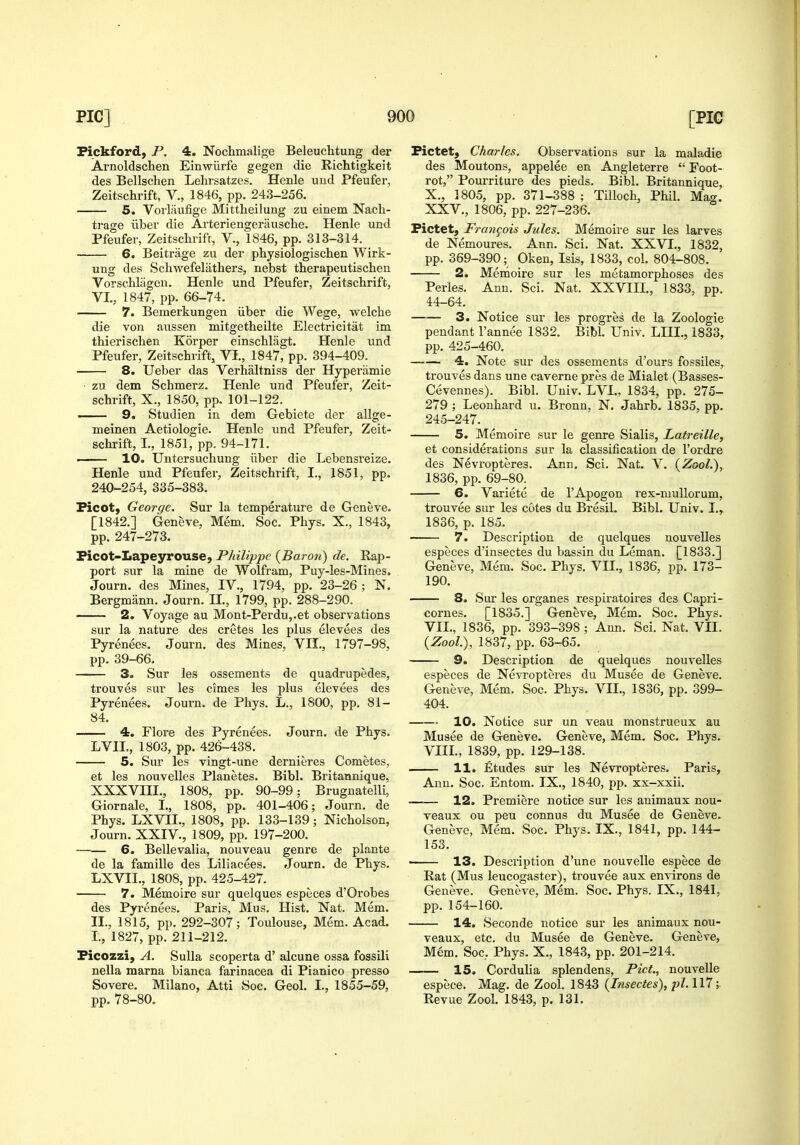 Pickford, P, 4. Nochmalige Beleuchtung der Arnoldschen Einwiirfe gegen die Richtigkeit des Bellsclien Lehrsatzes. Henle uud Pfeufer, Zeitschrift, V., 1846, pp. 243-256. 5. Vorlaufige Mittheilung zu einem Nacli- trage ilber die Arteriengerausche. Henle und Pfeufer, Zeitsclirifr, V., 1846, pp. 313-314. 6. Beitrage zu der physiologischen Wirk- ung des Scliwefelathers, nebst therapeutischen Vorschliigeii. Henle und Pfeufer, Zeitschrift, VI., 1847, pp. 66-74. 7. Bemerkungen iiber die Wege, welche die von aussen mitgetheilte Electricitat im thierisclien Korper einschliigt. Henle und Pfeufer, Zeitschrift, VI., 1847, pp. 394-409. 8. Ueber das Verhaltniss der Hyperiimie ■ zu dem Schmerz. Henle und Pfeufer, Zeit- schrift, X., 1850, pp. 101-122. ■ 9. Studien in dem Gebiete der allge- meinen Aetiologie. Henle und Pfeufer, Zeit- schrift, I., 1851, pp. 94-171. • 10. Untersuchung iiber die Lebensreize. Henle und Pfeufer, Zeitschrift, I., 1851, pp. 240-254, 335-383. Ficot) George. Sur la temperature de Geneve. [1842.] Geneve, Mem. Soc. Phys. X., 1843, pp. 247-273. Picot-Lapeyrouse, Philippe {Baron) de. Rap- port sur la mine de Wolfram, Puy-les-Mines. Journ. des Mines, IV., 1794. pp. 23-26; N. Bergmann. Journ. II., 1799, pp. 288-290. 2. Voyage au Mont-Perdu,.et observations sur la nature des cretes les plus elevees des Pyrenees. Journ. des Mines, VII., 1797-98, pp. 39-66. 3. Sur les ossements de quadrupedes, trouves sur les cimes les plus elevees des Pyrenees. Journ. de Phys. L., 1800, pp. 81- 84. 4. Flore des Pyrenees. Journ. de Phys. LVII,, 1803, pp. 426-438. 5. Sur les vingt-une dernieres Cometes, et les nouvelles Planetes. Bibl. Britannique, XXXVIII., 1808, pp. 90-99; Brugnatelli, Giornale, I., 1808, pp. 401-406; Journ. de Phys. LXVII., 1808, pp. 133-139; Nicholson, Journ. XXIV., 1809, pp. 197-200. 6. Bellevalia, nouveau genre de plante de la famille des Liliacees. Journ. de Phys. LXVII., 1808, pp. 425-427. 7. Memoire sur quelques especes d'Oi'obes des Pyrenees. Paris, Mus. Hist. Nat. Mem. II., 1815, pp. 292-307; Toulouse, Mem. Acad. I., 1827, pp. 211-212. Picozzi, A. Sulla scoperta d' alcune ossa fossili nella mama bianca farinacea di Pianico presso Severe. Milano, Atti Soc. Geol. I,, 1855-59, pp. 78-80. Pictet, Charles. Observations sur la maladie des Moutons, appelee en Angleterre  Foot- rot, Pourriture des pieds. Bibl. Britannique, X., 1805, pp. 371-388 ; Tilloch, Phil. Mag. XXV., 1806, pp. 227-236. Pictet, Frangois Jules. Memoire sur les larves de Nemoures. Ann. Sci. Nat. XXVI., 1832, pp. 369-390; Oken, Isis, 1833, col. 804-808. 2. Memoire sur les metamorphoses des Perles. Ann. Sci. Nat. XXVIII., 1833, pp. 44-64. 3. Notice sur les progres de la Zoologie pendant I'annee 1832. Bibl. Univ. LIII., 1833, pp. 425-460. 4. Note sur des ossements d'ours fossiles, trouves dans une caverne pres de Mialet (Basses- Cevennes). Bibl. Univ. LVl., 1834, pp. 275- 279 ; Leonhard u. Bronn, N. Jahrb. 1835, pp. 245-247. 5. Memoire sur le genre Sialis, Latreille, et considerations sur la classification de I'ordre des Nevropteres. Ann. Sci. Nat. V. (Zool.), 1836, pp. 69-80. 6. Variete de I'Apogon rex-muUorum, trouvee sur les cotes du Bresil. Bibl. Univ. I., 1836, p. 185. 7. Description de quelques nouvelles especes d'insectes du bassin du Leman. [1833.] Geneve, Mem. Soc. Phys. VII., 1836, pp. 173- 190. 8. Sur les organes respiratoires des Capri- cornes. [1835.] Geneve, Mem. Soc. Phys. VII. , 1836, pp. 393-398 ; Ann. Sci. Nat. VII. (Zool.), 1837, pp. 63-65. 9. Description de quelques nouvelles especes de Nevi'opteres du Musee de Geneve. Geneve, Mem. Soc. Phys. VII., 1836, pp. 399- 404. 10. Notice sur un veau monstrueux au Musee de Geneve. Geneve, Mem. Soc. Phys. VIII. , 1839, pp. 129-138. 11. Etudes sur les Nevropteres. Paris, Ann. Soc. Entom. IX., 1840, pp. xx-xxii. 12. Premiere notice sur les auimaux nou- veaux ou peu connus du Musee de Geneve. Geneve, Mem. Soc. Phys. IX., 1841, pp. 144- 153. ■ 13. Description d'une nouvelle espece de Rat (Mus leucogaster), trouvee aux environs de Geneve. Geneve, Mem. Soc. Phys. IX., 1841, pp. 154-160. 14. Seconde notice sur les animaux nou- veaux, etc. du Musee de Geneve. Geneve, Mem. Soc, Phys. X., 1843, pp. 201-214. 15. Cordulia splendens, Pict., nouvelle espece. Mag. de Zool. 1843 {Insectes), pi. Ill; Revue Zool. 1843, p. 131.