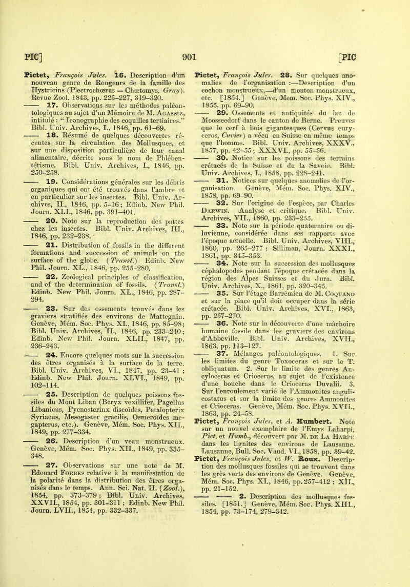 Fictet, Frangois Jules. 16. Description d'un nouveau genre de Eougeurs de la famille des Hystricins (Plectrochoerus = Choetomys, Gray). Eeviie Zool. 1843, pp. 225-227, 319-320. 17. Observations sur les methodes paleon- tologiques au sujet d'un Memoire de M. Agassiz, intitule :  Iconographie des coquilles tertiaires. Bib]. Univ. Archives, I., 1846, pp. 61-69. 18. Resume de quelques decouvertes re- centes sur la circulation des Mollusques, et sur une disposition particuliere de leur canal alimentaire, decrite sous le nom de Phleben- terisme. Bibl. Univ. Archives, I., 1846, pp. 250-258. 19. Considerations generales sur les debris organiques qui ont ete trouves dans I'ambre et en particulier sur les insectes. Bibl. Univ. Ar- chives, II., 1846, pp. 5-16; Edinb. New Phil. Journ. XLI,, 1846, pp. 391-401. 20. Note sur la reproduction des pattes chez les insectes. Bibl. Univ. Archives, III., 1846, pp. 232-238. • 21. Distribution of fossils in the different formations and succession of animals on the '> surface of the globe. {Transl.) Edinb. New Phil. Journ. XL., 1846, pp. 255-280. 22. Zoological principles of classification, and of the determination of fossils. {Transl.) Edinb. New Phil. Journ. XL., 1846, pp. 287- 294. ; 23. Sur des ossements trouves dans les graviers stratifies des environs de Mattegnin. Geneve, Mem. Soc. Phys. XL, 1846, pp. 85-98; Bibl. Univ. Archives, II., 1846, pp. 233-240; Edinb. New Phil. Journ. XLIL, 1847, pp. 236-243. 24. Encore quelques mots sur la succession des etres organises a la surface de la terre. Bibl. Univ. Archives, VI., 1847, pp. 23-41 ; Edinb. New Phil. Journ. XLVI., 1849, pn. 102-114. 25. Description de quelques poissons fos- siles du Mont Liban (Beryx vexillifer, Pagellus Libanicus, Pycnosterinx discoides, Petalopterix Syriacus, Mesogaster gracilis, Osmeroides me- gapterus, etc.). Geneve, Mem. Soc. Phys, XII., 1849, pp. 277-334. 26. Description d'un veau monstrueux. Geneve, Mem. Soc. Phys. XIL, 1849, pp. 335- 348. — 27. Observations sur une note de M. Edouard Forbes relative a la manifestation de la polarite dans la distribution des etres orga- nises dans le temps. Ann. Sci. Nat. II. (Zool.), 1854, pp. 373-379; Bibl. Univ. Archives, XXVIL, 1854, pp. 301-311 ; Edinb. New Phil. Journ. LVIL, 1854, pp. 332-337. Fictetj Francois Jules. 28. Sur quelques ano- malies de I'organisation :—Description d'un cochon monstrueux,—d'un mouton monstrueux, etc. [1854.] Geneve, Mem. Soc. Phys. XIV., 1855, pp. 69-90. 29. Ossements et antiquites' du lac de Moosseedorf dans le canton de Berne. Preuves que le cerf a bois gigantesques (Cervus emy- ceros, Cuvier) a vecu en Suisse en meme temps que I'homme. Bibl. Univ. Archives, XXXV., 1857, pp. 42-55; XXXVL, pp. 55-56. 30. Notice sur les poissons des terrains cretaces de la Suisse et de la Savoie. Bibl. Univ. Archives, I., 1858, pp. 228-241. 31. Notices sur quelques anomalies de I'or- ganisation. Geneve, Mem. Soc, Phys. XIV., 1858, pp. 69-90. 32. Sur I'origine de I'espece, par Charles Darwin. Analyse et critique, Bibl. Univ. Archives, VII., 1860, pp. 233-255. 33. Note sur la periode quaternaire ou di- luvienne, consideree dans ses rapports avec I'epoque actuelle. Bibl. Univ. Archives, VIII., 1860, pp. 265-277 ; Silliman, Journ. XXXI., 1861, pp. 345-353. 34. Note sur la succession des mollusques cephalopodes pendant I'epoque cretacee dans la region des Alpes Suisses et du Jura. Bibl. Univ. Archives, X., 1861, pp. 320-345. 35. Sur I'etage Barremien de M. Coquand et sur la place qu'il doit occuper dans la serie cretacee. Bibl. Univ. Archives, XVI., 1863, pp. 257-270. 36. Note sur la decouverte d'une machoire humaine fossile dans les graviers des environs d'AbbeviUe. Bibl. Univ. Archives, XVII., 1863, pp. 113-127. 37. Melanges paleontologiques. 1. Sur les limites du genre Toxoceras et sur le T. obliquatura. 2. Sur la limite des genres An- cyloceras et Crioceras, au sujet de I'existence d'une bouche dans le Crioceras Duvalii. 3. Sur I'enroulement varie de I'Ammonites anguli- costatus et sur la limite des genres Ammonites et Crioceras. Geneve, Mem. Soc. Phys. XVII., 1863, pp. 24-58. Fictet, Frangois Jules, et A. Humbert. Note sur un nouvel exemplaire de I'Emys Laharpi, Pict. et Humb., decouvert par M. de La Hakpe dans les lignites des environs de Lausanne. Lausanne, Bull. Soc, Vaud. VI., 1858, pp. 39-42. Fictet, Francois Jules, et W. Tiovas.. Descrip- tion des mollusques fossiles qui se trouvent dans les gres verts des environs de Geneve. Geneve, Mem. Soc. Phys. XL, 1846, pp. 257-412 ; XIL, pp. 21-152. 2. Description des mollusques fos- siles. [1851.] Geneve, Mem. Soc. Phys. XIII., 1854, pp. 73-174, 279-342.