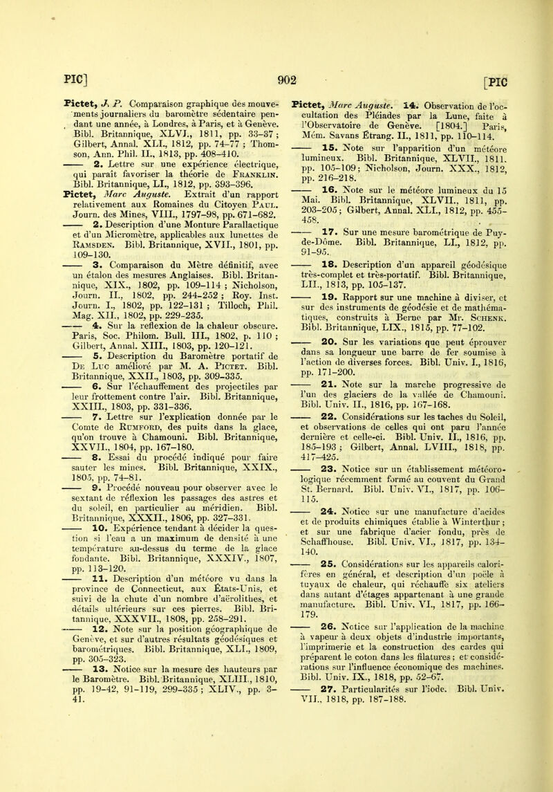 Pictet) J-. P. Comparaison graphique des mouve- ments journaliers du barometro sedentaire pen- dant une annee, a Londres, a Paris, et a Geneve. Bibl. Britannique, XLVJ., 1811, pp. 33-37; Gilbert, Annal. XLL, 1812, pp. 74-77 ; Thom- son, Ann. Phil. II., 1813, pp. 408-410. 2. Lettre sur une experience electrique, qui parait favoriser la theorie de Feanklin. Bibl. Britannique, LI., 1812, pp. 393-396. Pictet, Marc Auguste. Extrait d'un rapport relativement aux Romaines du Citoyen Paul. Journ. des Mines, VIII., 1797-98, pp. 671-682. 2. Description d'une Monture Parailactique et d'un Micrometre, applicables aux lunettes de Ramsden. Bibl. Britannique, XVII., 1801, pp. 109-130. 3. Comparaison du Metre definitif, avec un etalon des mesures Anglaises. Bibl. Britan- nique, XIX., 1802, pp. 109-114; Nicholson, Journ. II.. 1802, pp. 244-252 ; Roy. Inst. Journ. I., 1802, pp. 122-131 ; Tilloch, Phil. Mag. XII., 1802, pp. 229-235. 4. Sur la reflexion de la chaleur obscure. Paris, Soc. Philom. Bull. III., 1802, p. 110; Gilbert, Annal. XIII., 1803, pp. 120-121. 5. Description du Barometre portatif de De Luc ameliore par M. A. Pictet. Bibl. Britannique, XXIL, 1803, pp. 309-335. —— 6. Sur I'echaufFement des projectiles par leur frottement contre I'air. Bibl. Britannique, XXIIL, 1803, pp. 331-336. 7. Lettre sur I'explication donnee par le Comte de Rumford, des puits dans la glace, qu'on trouve a Chamouni. Bibl. Britannique, XXVII., 1804, pp. 167-180. 8. Essai du precede indique pour faire sauter les mines. BibL Britannique, XXIX., 1805, pp. 74-81. 9. Precede nouveau pour observer avec le sextant de reflexion les passages des astres et du soleil, en particulier au meridien. Bibl. Britannique, XXXIL, 1806, pp. 327-331. 10. Experience tendant a decider la ques- tion si I'eau a un maximum de densite a une temperature au-dessus du terme de la glace foDdante. Bibl. Britannique, XXXIV., 1807, pp. 113-120. 11. Description d'un metcore vu dans la province de Connecticut, aux Etats-LTnis, et suivi de la chute d'un nombre d'aerolithes, et details ulterieurs sur ces pierres. Bibl. Bri- tannique, XXXAai., 1808, pp. 258-291. ' 12. Note sur la position geographique de Geneve, et sur d'autres resultats geodesiques et baronietriques. Bibl. Britannique, XLI., 1809, pp. 305-323. —— 13. Notice sur la mesure des hauteurs par le Barometre. Bibl. Britannique, XLIII,, 1810, pp. 19-42, 91-119, 299-335; XLIV., pp. 3- 41. Pictet, jMarc Auguste. 14. Observation de I'oc- cultation des Pleiades par la Lune, faite a i'Observatoire de Geneve. [1804.] Paris, Mem. Savans Etrang. II., 1811, pp. 110-114. 15. Note sur I'apparition d'un meteore lumineux. Bibl. Britannique, XLVII., 1811. pp. 105-109; Nicholson, Journ. XXX., 1812, pp. 216-218. 16. Note sur le meteore lumineux du 15 Mai. Bibl. Britannique, XLVII., 1811, pp. 203-205; Gilbert, Annal. XLL, 1812, pp. 455- 458. 17. Sur une mesure barometrique de Puy- de-D6me. Bibl. Britannique, LI., 1812, pp. 91-95. 18. Description d'un appareil geodesique tres-complet et tres-portatif. Bibl. Britannique, LIL, 1813, pp. 105-137. 19. Rapport sur une machine a diviser, ct sur des instruments de geodesic et de mathema- tiques, construits a Berne par Mr. Schenk. Bibl. Britannique, LIX., 1815, pp. 77-102. 20. Sur les variations que pent eprouver dans sa longueur une barre de fer soumise a Faction de diverges forces. Bibl. Univ. I., 1816, pp. 171-200, 21. Note sur la marche progressive de I'un des glaciers de la v;illee de Chamouni. Bibl. Univ. II., 1816, pp. 167-168. 22. Considerations sur les taches du Soleil, et obsei'vations de celles qui ont paru I'annee derniere et celle-ci. Bibl. Univ. II., 1816, pp. 185-193 ; Gilbert, Annal. LVIIL, 1818, pp. 417-425. 23. Notice sur un ctablissement meteoro- logique recemment forme au couvent du Grand St. Bernard. Bibl. Univ. VI., 1817, pp. 106- 115. 24. Notice sur une manufacture d'acides et de produits chimiques etablie a Wintert^iur ; et sur une fabrique d'acier fondu, pres de Schaffhouse. Bibl. Univ. VI., 1817, pp. 134- 140. 25. Considerations sur les appareils calori- feres en general, et description d'un poiile h tuyaux de chaleur, qui rechauffe six ateliers dans autant d'etages appartenant a une grande manufacture. Bibl. Univ. VI., 1817, pp. 166- 179. 26. Notice sur I'application de la machine a vapeur a deux objets d'industrie importants, Timprimerie et la construction des cardes qui preparent le coton dans les filatures; et conside- i-ations sur I'influence economique des machines. Bibl. Univ. IX., 1818, pp. 52-67. 27. Particularites sur I'iodc. Bibl. Univ. VIL, 1818, pp. 187-188.