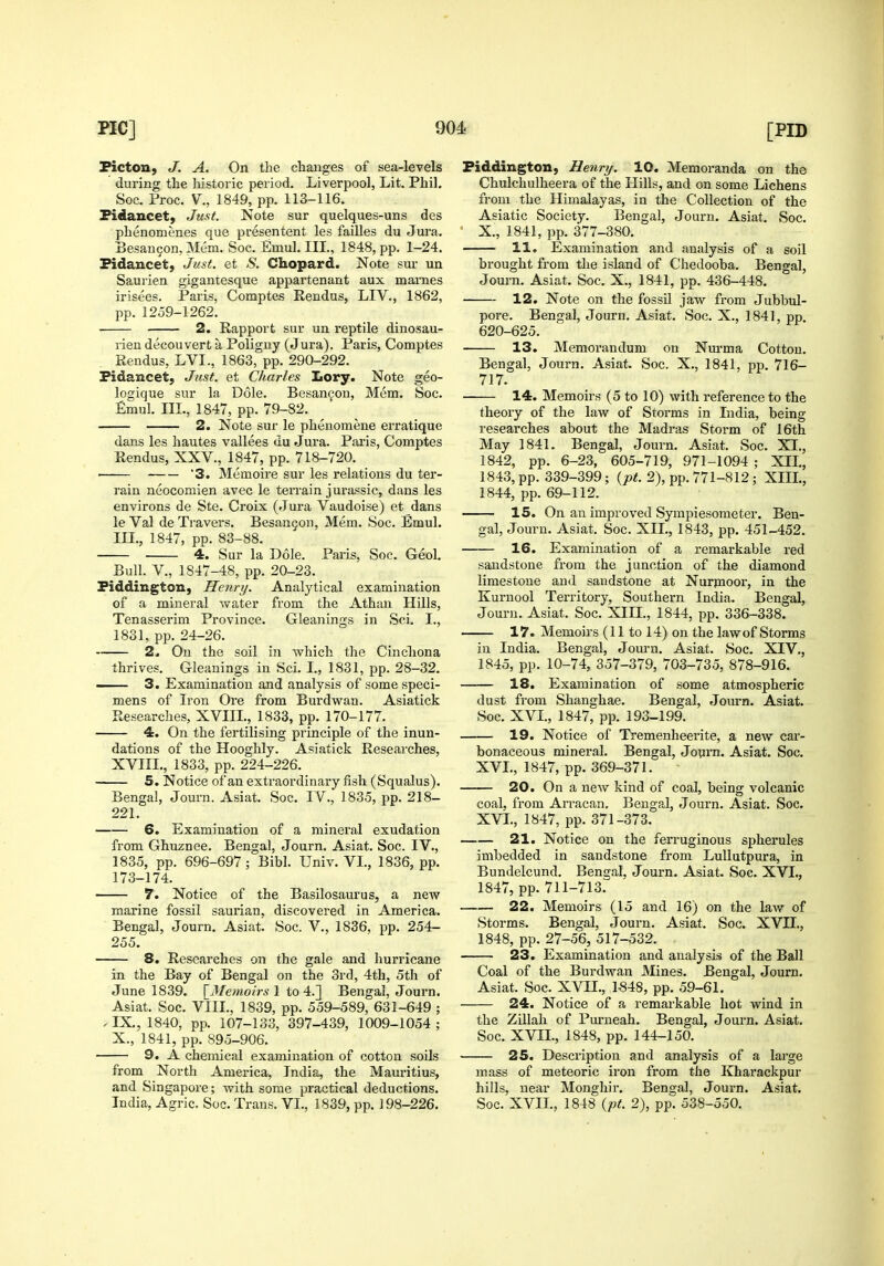 Picton, J. A. On the changes of sea-levels during the historic period. Liverpool, Lit. Phil, Soc. Proc. v., 1849, pp. 113-116. Fidancet, Just. Note sur quelques-uns des phenomenes que presentent les failles du Jura. Besan9on, Mem. Soc. Emul. IIL, 1848, pp. 1-24. Pidancet, Just, et S. Chopard. Note sui* un Saurien gigantesque appartenant aux mai'nes irisees. Paris, Comptes Rendus, LFV., 1862, pp. 1259-1262. 2. Rapport sur un reptile dinosau- rien decouvert a Poliguy (Jura). Paris, Comptes Rendus, LVI., 1863, pp. 290-292. Fidancet; J^ist. et Charles Lory. Note geo- logique sur la Dole. Besancon, Mem. Soc. £mul. III., 1847, pp. 79-82. 2. Note sur le phenomene erratique dans les hautes vallees uu Jura. Paiis, Comptes Rendus, XXV., 1847, pp. 718-720. ■ 3. Memoire sur les relations du ter- rain neocomien avec le terrain jui'assic, dans les environs de Ste. Croix (Jura Vaudoise) et dans le Val de Travers. Besangon, Mem. Soc. Emul. IIL, 1847, pp. 83-88. 4. Sur la Dole. Paris, Soc. Geol. Bull, v., 1847-48, pp. 20-23. Fiddington, Henry. Analytical examination of a mineral water from the Athan Hills, Tenasserim Province. Gleanings in ScL I., 1831, pp. 24-26. 2. On the soil in which the Cinchona thrives. Gleanings in Sci. I., 1831, pp. 28-32. — 3. Examination and analysis of some speci- mens of Iron Ore from Burdwan. Asiatick Researches, XVIIL, 1833, pp. 170-177. 4. On the fertilising principle of the inun- dations of the Hooghly. Asiatick Researches, XVIIL, 1833, pp. 224-226. 5. Notice of an extraordinary fish (Squalus). Bengal, Journ. Asiat. Soc. IV., 1835, pp. 218- 221. 6. Examination of a mineral exudation from Ghuznee. Bengal, Journ. Asiat. Soc. IV., 1835, pp. 696-697; Bibl. Univ. VI., 1836, pp. 173-174. 7. Notice of the Basilosaurus, a new marine fossil saurian, discovered in America. Bengal, Journ. Asiat. Soc. V., 1836, pp. 254- 255. 8. Researches on the gale and hurricane in the Bay of Bengal on the 3rd, 4th, 5th of June 1839. [^JMemoirs 1 to 4.] Bengal, Journ. Asiat. Soc. VIII., 1839, pp. 559-589, 631-649 ; .IX., 1840, pp. 107-133, 397-439, 1009-1054; X., 1841, pp. 895-906. 9. A chemical examination of cotton soils from North America, India, the Mauritius, and Singapore; with some practical deductions. India, Agric, Soc. Trans. VL, 1839, pp. 198-226. Fiddington, Henri/. 10. Memoranda on the Chulchulheera of the Hills, and on some Lichens from the Himalayas, in the Collection of the Asiatic Society. Bengal, Journ. Asiat. Soc. X., 1841, pp. 377-380. 11. Examination and analysis of a soil brought from the island of Chedooba. Bengal, Journ. Asiat. Soc. X., 1841, pp. 436-448. 12. Note on the fossil jaw from Jubbul- pore. Bengal, Journ. Asiat. Soc. X., 1841, pp. 620-625. 13. Memorandum on Nvu'ma Cotton. Bengal, Journ. Asiat. Soc. X., 1841, pp. 716- 717. 14. Memoirs (5 to 10) with reference to the theory of the law of Storms in India, being researches about the Madras Storm of 16th May 1841. Bengal, Journ. Asiat. Soc. XI., 1842, pp. 6-23, 605-719, 971-1094 ; XIL, 1843, pp. 339-399; {pt. 2), pp. 771-812; XIII., 1844, pp. 69-112. 15. On an improved Sympiesometer. Ben- gal, Journ. Asiat. Soc. XIL, 1843, pp. 451-452. 16. Examination of a remarkable red sandstone from the junction of the diamond limestone and sandstone at Nurpioor, in the Kurnool Territory, Southern India. Bengal, Journ. Asiat. Soc. XIII., 1844, pp. 336-338. 17. Memoirs (11 to 14) on the law of Storms in India. Bengal, Jom-n. Asiat. Soc. XIV., 1845, pp. 10-74, 357-379, 703-735, 878-916. 18. Examination of some atmospheric dust from Shanghae. Bengal, Journ. Asiat. Soc. XVL, 1847, pp. 193-199. 19. Notice of Tremenheerite, a new car- bonaceous mineral. Bengal, Jonm. Asiat. Soc. XVL, 1847, pp. 369-371. 20. On a new kind of coal, being volcanic coal, from Arracan, Bengal, Journ. Asiat. Soc. XVL, 1847, pp. 371-373. 21. Notice on the fen'uginous spherules imbedded in sandstone from LuUutpura, in Bundelcund. Bengal, Journ. Asiat. Soc. XVL, 1847, pp. 711-713. 22. Memoirs (15 and 16) on the law of Storms. Bengal, Journ. Asiat. Soc. XVII., 1848, pp. 27-56, 517-532. 23. Examination and analysis of the Ball Coal of the Burdwan Mines. Bengal, Journ. Asiat. Soc. XVIL, 1«48, pp. 59-61. 24. Notice of a remarkable hot wind in the Zillah of Pui'neah. Bengal, Journ. Asiat. Soc. XVIL, 1848, pp. 144-150. 25. Description and analysis of a large mass of meteoric iron from the Kharackpur hills, near Monghir. Bengal, Journ. Asiat. Soc. XVIL, 1848 {pt. 2), pp. 538-550.