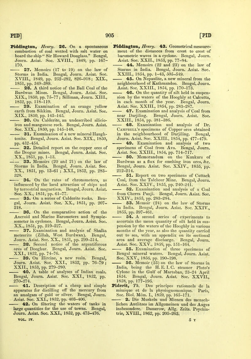 Piddington, Henry. 26. On a spontaneous combustion of coal wetted with salt water on board the ship  Sir Howard Douglass. Bengal, Journ. Asiat. Soc. XVIII., 1849, pp. 167- 170. ■ 27. Memoirs (17 to 19) on the law of Storms in India. Bengal, Journ. Asiat. Soc. XVIII. , 1849, pp. 252-282, 826-918; XIX., 1851, pp. 349-389. 28. A third notice of the Ball Coal of the Burdwan Mines. Bengal, Journ. Asiat. Soc. XIX. , 1850, pp. 75-77; Silliman, Journ. XIII., 1852, pp. 118-119. 29. Examination of an orange yellow earth from Sikkim. Bengal, Journ. Asiat. Soc. XIX. , 1850, pp. 143-145. 30. On Calderite, an undescribed silicio- iron and manganese rock. Bengal, Journ. Asiat. Soc. XIX., 1850, pp. 145-148. 31. Examination of a new mineral Haugh- tonite. Bengal, Journ. Asiat. Soc. XIX., 1850, pp. 452-454. 32. Detailed report on the copper ores of the Deogur mines. Bengal, Journ. Asiat. Soc. XX. , 1851, pp. 1-13. —— 33. Memoirs (20 and 21) on the law of Storms in India. Bengal, Journ. Asiat. Soc. XX., 1851, pp. 13-61 ; XXL, 1852, pp. 283- 328. 34. On the rates of chronometers, as influenced by the local attraction of ships and by terrestrial magnetism. Bengal, Journ. Asiat. Soc. XX., 1851, pp. 61-77. 35. On a series of Calderite rocks. Ben- gal, Journ. Asiat. Soc. XX., 1851, pp. 207- 218. 36. On the comparative action of the Aneroid and Marine Barometers and Sympie- someter in cyclones. Bengal, Journ. Asiat. Soc. XX., 1851, pp. 219-227. 37. Examination and analysis of Shalka meteorite (Zillah, West Burdwan). Bengal, Journ. Asiat. Soc. XX., 1851, pp. 299-314. 38. Second notice of the argentiferous ores of Deoghur. Bengal, Journ. Asiat. Soc. XXL, 1852, pp. 74-76. ■ 39. On Hircine, a new resin. Bengal, Journ. Asiat. Soc. XXL, 1852, pp. 76-79 ; XXII., 1853, pp. 279-280. 40. A table of analyses of Indian coals. Bengal, Journ. Asiat. Soc. XXL, 1852, pp. 270-274. 41. Description of a cheap and simple apparatus for distilling off the mercury from an amalgam of gold or silver. Bengal, Journ. Asiat. Soc. XXL, 1852, pn. 403-406. 42. On fdtering the waters of tanks in large quantities for the use of towns. Bengal, Journ. Asiat. Soc. XXL, 1852, pp. 473-476. VOL. IT. Piddington, Henry. 43. Geometrical measure- ment of the distances from crest to crest of barometric waves in a cyclone. Bengal, Journ. Asiat. Soc. XXIL, 1853, pp. 77-84. 44. Memoirs (22 and 23) on the law of Storms in India. Bengal, Journ. Asiat. Soc. XXIIL, 1854, pp. 1-43, 505-549. 45. On Nepaulite, a new mineral from the neighbourhood of Kathmandoo. Bengal, Journ. Asiat. Soc. XXIIL, 1854, pp. 170-173. 46. On the quantity of silt held in suspen- sion by the waters of the Hooghly at Calcutta, in each month of the year. Bengal, Journ. Asiat. Soc. XXIIL, 1854, pp. 283-287. 47. Examination and analysis of Coal from near Darjiling. Bengal, Journ. Asiat. Soc. XXIIL, 1854, pp. 381-386. 48. Examination and analysis of Dr. Campbell's specimens of Copper ores obtained in the neighbourhood of Darjiling. Bengal, Journ. Asiat. Soc. XXIIL, 1854, pp. 477-479. 49. Examination and analysis of two specimens of Coal from Ava. Bengal, Journ. Asiat. Soc. XXIIL, 1854, pp. 714-717. ■ 50. Memorandum on the Kunkurs of Burdwan as a flux for smelting iron ores, &c. Bengal, Journ. Asiat. Soc. XXIV., 1855, pp. 212-214. 51. Report on two specimens of Cuttack Coal, from the Talcheer Mine. Bengal, Journ. Asiat. Soc. XXIV., 1855, pp. 240-241. 52. Examination and analysis of a Coal from Cherra Punji. Bengal, Journ. Asiat. Soc. XXIV., 1855, pp. 283-284. —— 53. Memoir (24) on the law of Storms in India. Bengal, Journ. Asiat. Soc. XXIV., 1855, pp. 397-461. 54. A second series of experiments to ascertain the mean quantity of silt held in sus- pension by the waters of the Hooghly in various months of the year, as also the quantity carried out to sea, with an appendix on its sectional area and average discharge. Bengal, Journ. Asiat. Soc. XXV., 1856, pp. 151-164. 55. Examination of three specimens of Bengal mineral waters. Bengal, Journ. Asiat. Soc. XXV., 1856, pp. 190-198. 56. Memoir (25) on the law of Storms in India, being the H. E. I. C. steamer Pluto's Cylone in the Gulf of Martaban, 23-24 April 1854. Bengal, Journ. Asiat. Soc. XXVIL, 1858, pp. 177-195. Fiderit, Th. Des principes rationnels de la mimique et de la physiognomonique. Paris, Soc. Biol. Mem. I., 1859, pp. 165-171. 2. Die Muskeln und Mienen des mensch- lichen Antlitzes im Allgemeinen und des Auges insbesondere. Damerow, Allg. Zeits. Psychia- tric, XVIIL, 1862, pp. 205-263. 5 Y