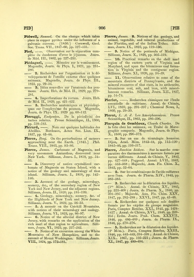 Pidwell, Samuel. On the change which takes place in copper pyrites under the influence of a galvanic current. [1850.] Cornwall, Geol. Soc. Trans. VII., 1847-60, pp. 127-131. Pied, —=—. Observation sur la separation com- plete du duodenum d'avec le jejunum. Journ. de Med. m., 1802, pp. 227-231. Piedagnel, Memoire sur le vomissement. Magendie, Journ. de Phys. I., 1821, pp. 251- 280. 2. Recherches sur I'organisation et le de- veloppement de I'oreille externe chez quelques animaux. Magendie, Journ. de Phys. III., 1823, pp. 29-34. —— 3. Idees nouvelles sur I'anatomie des pou- mons. Journ. Heb. de Med. II., 1829, pp. 279- 281. 4. Imperforations du rectum. Journ. Heb. de Med. II., 1829, pp. 421-422. • 5. Reclierches anatomiques et physiologi- ques sur I'emphyseme du poumon. Magendie, Journ. de Phys. IX.. 1829 pp. 60-112. Pieraggi, Endymion. De la periodicite des taches solaires, Presse Scientifique, II., 1860, pp. 538-543. Pierard, . Note sur quelques habitudes des Abeilles. Bordeaux, Actes Soc. Linn. IX., 1837, pp. 43-44. Pierce, Benj. On the perturbations of meteors approaching near the Earth. [1841.] Phil. Trans. VIII., 1843, pp. 83-86. Pierce, James. Carbonate of Magnesia, and very uncommon Amianthus, discovered near New York. Silliman, Journ. I., 1818, pp. 54- 55. — 2. Discovery of native crystallized car- bonate of Magnesia on Staten Island, with a notice of the geology and mineralogy of that island. Silliman, Journ. I., 1818, pp. 142- 146. . 3. Account of the geology, mineralogy, scenery, &c., of the secondary region of New York and New Jersey, and the adjacent regions. Silliman, Journ. II., 1820, pp. 181-199. —— 4. Geology, mineralogy, sceneiy, &c. of the Plighlands of New York and New Jersey. Silliman, Journ. V., 1822, pp. 26-33. 5. A memoir on the Catskill Mountains, with notices of their mineralogy and zoology. Silliman, Journ. VI., 1823, pp. 86-97. > 6. Notice of the alluvial district of New Jersey, with remarks on the application of the rich marl of that region to agriculture. Silli- man, Journ. VI., 1823, pp. 237-242. ■ 7. Notice of an excursion among the White Mountains of New Hampshire, and to the summit of Mount Washington. Silliman, Journ. Vin., 1824, pp. 172-181. Pierce, James. 8. Notices of the geology, and animal, vegetable, and mineral productions of the Floridas, and of the Indian Tribes. Silli- man, Journ. IX., 1825, pp. 119-136. 9. Notice of the peninsula of Michigan. Silliman, Journ. X., 1826, pp. 305-319. 10. Practical remarks on the shell marl region of the eastern parts of Virginia and Maryland, and upon the bituminous coal forma- tion in Virginia and the contiguous region. Silliman, Journ. XI., 1826, pp. 54-59. 11. Observations relative to some of the mountain districts of Pennsylvania, and the mineral resources of that state, in its anthracite, bituminous coal, salt, and iron, with miscel- laneous remarks. Silliman, Journ. XII., 1827, pp. 54-74. Pierlot, . Recherches chimiques sur I'huile essentielle de valeriane. Annal. de Chimie, LVL, 1859, pp. 291-297 ; Chemical News, I., 1860, pp. 29-30. Pierot, L. A. J. Les Amorphozoaires. Presse Scientifique, II., 1863, pp. 586-596. Pierquin de Gembloux, Claude Charles. De la folic chez les animaux, ou Traite de Moroe- graphie comparee. Magendie, Journ. de Phys. X. , 1830, pp. 296-372, 2. Sur un cas de teratologic humaine. Dijon, Acad. Mem. 1843-44, pp. 115-120 ; 1845-46, pp. 516-517. Pierre, Joachim Isidore. Sur la marche com- parative des thermometres a mercure formes par verres dilferents. Annal. de Chimie, V., 1842, pp. 427-448; Poggend. Annal. LVIL, 1842, pp. 553-568 ; Majocchi, Ann. Fis. Chim. X., 1843, pp. 52-64. —— 2. Sur les combinaisons de I'acidc sulfureux avec I'eau. Journ. de Pharm. XIV., 1843, pp. 383-385. ■ 3. Recherches sur la dilatation des liquides. (l^e Mem.). Annal. de Chimie, XV., 1845, pp. 325-408 ; Journ. de Pharm. X., 1846, pp. 391-395 ; Majocchi, Ann. Fis. Chim. XXV., 1847, pp. 282-288 ; XXVI., 1847, pp. 41-48. 4. Recherches sur quelques sels doubles formes par les oxydes du groupe magnesien. Paris, Comptes Rendus, XXI., 1845, pp. 1424- 1427 ; Annal. de Chimie, XVI., 1846, pp. 239- 255 ; Erdm. Journ. Prak. Chem. XXXVII., 1846, pp. 486-489 ; Journ. de Phaim. IX., 1846, pp. 370-376. 5. Recherches sur la dilatation des liquides. (2'= Mem.). Paris, Comptes Rendus, XXIH., 1846, pp. 443-449,594-598 ; Annal. de Chimie, XIX., 1867, pp. 193-221; Journ. de Pharm. XI. , 1847, pp. 480-484.