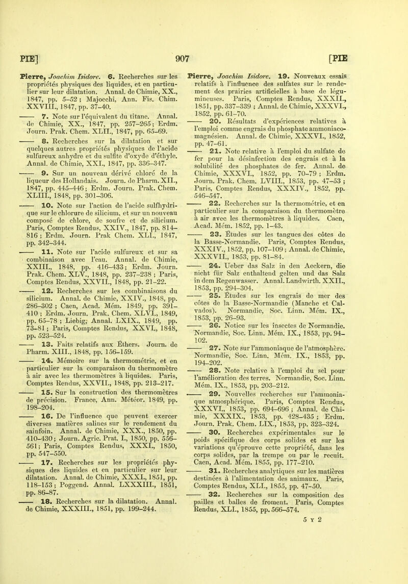 Pierre, Joachim Isidore. 6. Recherches sur les proprietes physiques des liquides, et en particu- lier sur leur dilatation. Annal. de Chimie, XX., 1847, pp. 5-52 ; Majocchi. Ann. Fis. Chim. XXVIIL, 1847, pp. 37-40. 7. Note sur I'equivalent du titane. Annal. de Chimie, XX., 1847, pp. 257-265; Erdm. Journ. Prak. Chem. XLH., 1847, pp. 65-69. 8. Recherches sur la dilatation et sur quelques autres proprietes physiques de I'acide sulfureux anhydre et du sulfite d'oxyde d'ethyle. Annal. de Chimie, XXI., 1847, pp. 336-347. • 9. Sur un nouveau derive chlore de la liqueur des Hollandais. Journ. de Pharm. XII., 1847, pp. 445-446; Erdm. Journ. Prak. Chem. XLIIL, 1848, pp. 301-306. 10. Note sur Taction de I'acide sulfhydri- que sur le chlorure de silicium, et sur un nouveau compose de chlore, de soufre et de silicium. Paris, Comptes Rendus, XXIV., 1847, pp. 814- 816 ; Erdm. Journ. Prak Chem. XLI., 1847, pp. 342-344. 11. Note sur I'acide sulfureux et sur sa combinaison avec I'eau. Annal. de Chimie, XXIII., 1848, pp. 416-433; Erdm. Journ. Prak. Chem. XLV., 1848, pp. 237-238 ; Paris, Comptes Rendus, XXVII., 1848, pp. 21-22. 12. Recherches aur les combinaisons du silicium. Annal. de Chimie, XXIV., 1848, pp. 286-302 ; Caen, Acad. Mem. 1849, pp. 391- 410 ; Erdm. Journ. Prak. Chem. XLVI., 1849, pp. 65-78 ; Liebig,' Annal. LXIX., 1849, pp. 73-81; Paris, Comptes Rendus, XXVI., 1848, pp. 523-524. 13. Faits relatifs aux Ethers. Journ. de Pharm. XIII., 1848, pp. 156-159. 14. Memoire sur la thermometrie, et en particulier sur la comparaison du thermometre a air avec les thermometres a liquides. Paris, Comptes Rendus, XXVII., 1848, pp. 213-217. 15. Sur la construction des thermometres de precision. France, Ann. Meteor. 1849, pp. 198-204. 16. De I'influence que peuvent exercer diverses matieres salines sur le rendement du sainfoin. Annal. de Chimie, XXX., 1850, pp. 410-430; Journ. Agric. Prat. I., 1850, pp. 556- 561; Paris, Comptes Rendus, XXXI., 1850, pp. 547-550. 17. Recherches sur les proprietes phy- siques des liquides et en particulier sur leur dilatation. Annal. de Chimie, XXXI., 1851, pp. 118-153; Poggend. Annal. LXXXIIL, 1851, pp. 86-87. 18. Recherches sur la dilatation. Annal. de Chimie, XXXm., 1851, pp. 199-244. Pierre, Joachim Isidoo-e. 19. Nouveaux essais relatifs a I'influence des sulfates sur le rende- ment des prairies artificielles a base de legu- mineuses. Paris, Comptes Rendus, XXXII., 1851, pp. 337-339 ; Annal. de Chimie, XXXVI., 1852, pp. 61-70. 20. Resultats d'experiences relatives a I'emploi comme engrais du phosphate ammoniaco- magnesien. Annal. de Chimie, XXXVI., 1852, pp. 47-61. 21. Note relative a I'emploi du sulfate de fer pour la desinfection des engrais et a la solubilite des phosphates de fer. Aunal. de Chimie, XXXVI., 1852, pp. 70-79 ; Erdm. Journ. Prak. Chem. LVIIL, 1853, pp. 47-53 ; Paris, Comptes Rendus, XXXIV., 1852, pp. 546-547. 22. Recherches sur la thermometrie, et en particulier sur la comparaison du thermometre a air avec les thermometres a liquides. Caen, Acad. Mem. 1852, pp. 1-43. 23. Etudes sur les tangues des cotes de la Basse-Normandie. Paris, Comptes Rendus, XXXIV., 1852, pp. 107-109; Annal. de Chimie, XXXVII., 1853, pp. 81-84. • 24. Ueber das Salz in den Aeckern, die nicht fiir Salz en thai tend gelten und das Salz in dem Regenwasser. Annal. Landwirth. XXII., 1853, pp. 294-304. 25. Etudes sur les engrais de mer des cotes de la Basse-Normandie (Manche et Cal- vados). Normandie, Soc. Linn. Mem. IX., 1853, pp. 26-93. • 26. Notice sur les insectes de Normandie. Normandie, Soc. Linn. Mem. IX., 1853, pp. 94- 102. • 27. Note sur I'ammoniaque de I'atmosphere. Normandie, Soc. Linn. Mem. IX., 1853, pp. 194-202. 28. Note relative a I'emploi du sel pour Famelioration des terres. Normandie, Soc. Linn. Mem. IX., 1853, pp. 203-212. • 29. Nouvelles recherches sur I'ammonia- que atmospherique. Paris, Comptes Rendus, XXXVL, 1853, pp. 694-696 ; Annal. de Chi- mie, XXXIX., 1853, pp. 428-435 ; Erdm. Journ. Prak. Chem. LIX,, 1853, pp. 323-324, 30. Recherches experimentales sur le poids specifique des corps solides et sur les variations qu'eprouve cette propriete, dans les corps solides, par la trempe ou par le recuit, Caen, Acad. Mem. 1855, pp. 177-210. 31. Recherches analytiques sur les matieres destinees a I'alimentation des animaux. Paris, Comptes Rendus, XLI., 1855, pp. 47-50. 32. Recherches sur la composition des pailles et balles de froment. Paris, Comptes Rendus, XLL, 1855, pp. 566-574. 5 Y 2