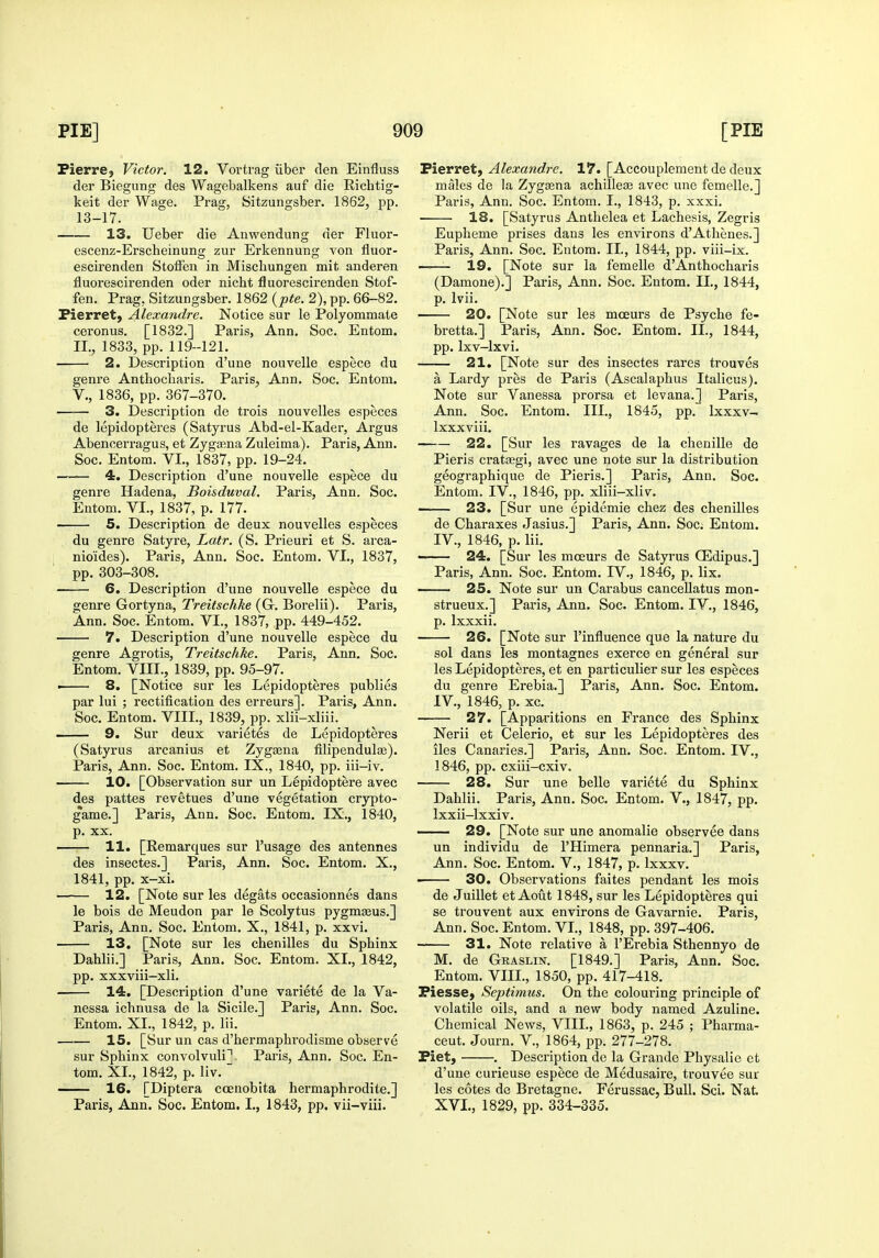 Pierre} Victor. 12. Vortrag iiber den Einfluss der Biegung des Wagebalkens aui die Richtig- keit der Wage. Prag, Sitzungsber. 1862, pp. 13-17. 13. Ueber die Anwendung der Fluor- escenz-Erscheinung zur Erkennung von fluor- escirenden StofFen in Miscliungen mit anderen fluorescirenden oder nicht fluorescii'enden Stof- fen. Prag, Sitzungsber. 1862 (pte. 2), pp. 66-82. Fierret, Alexandre. Notice sur le Polyommate ceronus. [1832.] Paris, Ann. Soc. Entom. II., 1833, pp. 119-121. 2. Description d'une nouvelle espece du geni'e Anthocharis. Paris, Ann. Soc. Entom. v., 1836, pp. 367-370. 3. Description de trois nouvelles especes de lepidopteres (Satyrus Abd-el-Kader, Argus Abencerragus, et Zygasna Zuleima). Paris, Ann. Soc. Entom. VI., 1837, pp. 19-24. 4. Description d'une nouvelle espece du genre Hadena, Boisduval. Paris, Ann. Soc. Entom. VI., 1837, p. 177. 5. Description de deux nouvelles especes du genre Satyre, Latr. (S. Prieuri et S. arca- nioides). Paris, Ann. Soc. Entom. VI., 1837, pp. 303-308. 6. Description d'une nouvelle espece du genre Gortyna, Treitschke (G-. Borelii). Paris, Ann. Soc. Entom. VI., 1837, pp. 449-452. 7. Description d'une nouvelle espece du genre Agrotis, Treitschke. Paris, Ann. Soc. Entom. VIII., 1839, pp. 95-97. i 8. [Notice sur les Lepidopteres publics par lui ; rectification des erreurs]. Paris, Ann. Soc. Entom. VIII., 1839, pp. xlii-xliii. ■ 9. Sur deux varietes de Lepidopteres (Satyrus arcanius et Zygtena filipendulaj). Paris, Ann. Soc. Entom. IX., 1840, pp. iii-iv. 10. [Observation sur un Lepidoptere avec des pattes revetues d'une vegetation crypto- gams.] Paris, Ann. Soc. Entom. IX., 1840, p. XX. 11. [Remarques sur I'usage des antennes des insectes.] Paris, Ann. Soc. Entom. X., 1841, pp. x-xi. 12. [Note sur les degats occasionnes dans le bois de Meudon par le Scolytus pygmseus.] Paris, Ann. Soc. Entom. X., 1841, p. xxvi. 13. [Note sur les chenilles du Sphinx Dahlii.] Paris, Ann. Soc. Entom. XL, 1842, pp. xxxviii-xli. 14. [Description d'une variete de la Va- nessa ichnusa de la Sicile.] Paris, Ann. Soc. Entom. XL, 1842, p. lii. 15. [Sur un cas d'hermaphrodisme observe sur Sphinx convolvuli], Pai-is, Ann. Soc. En- tom. XL, 1842, p. liv. 16. [Diptera ccenobita hermaphrodite.] Paris, Ann. Soc. Entom. I., 1843, pp. vii-viii. Bievret, Alexandre. 17. [Accouplement de deux males de la Zygaena achilleJE avec une femelle.] Paris, Ann. Soc. Entom. I., 1843, p. xxxi. ■ ■ 18. [Satyrus Anthelea et Lachesis, Zegris Eupheme prises dans les environs d'Athenes.] Paris, Ann. Soc. Entom. IL, 1844, pp. viii-ix. ——- 19. [Note sur la femelle d'Anthocharis (Damone).] Paris, Ann. Soc. Entom. IL, 1844, p. Ivii. 20. [Note sur les mceurs de Psyche fe- bretta.] Paris, Ann. Soc. Entom. II., 1844, pp. Ixv-lxvi. 21. [Note sur des insectes rares trouves a Lardy pres de Paris (Ascalaphus Italicus). Note sur Vanessa prorsa et levana.] Paris, Ann. Soc. Entom. III., 1845, pp. Ixxxv- Ixxxviii. 22. [Sur les ravages de la chenille de Pieris cratjegi, avec une note sur la distribution geographique de Pieris.] Paris, Ann. Soc. Entom. IV., 1846, pp. xliii-xliv. —— 23. [Sur une epidemic chez des chenilles de Charaxes Jasius.] Paris, Ann. Soc; Entom. IV., 1846, p. lii. —— 24. [Sur les mceurs de Satyrus CEdipus.] Paris, Ann. Soc. Entom. IV., 1846, p. lix. —— 25. Note sur un Carabus canceUatus mon- strueux.] Paris, Ann. Soc. Entom. IV., 1846, p. Ixxxii. 26. [Note sur I'influence que la nature du sol dans les montagnes exerce en general sur les Lepidopteres, et en particulier sur les especes du genre Erebia.] Paris, Ann. Soc. Entom. IV., 1846, p. xc. 27. [Apparitions en France des Sphinx Nerii et Celerio, et sur les Lepidopteres des lies Canaries.] Paris, Ann. Soc. Entom. IV., 1846, pp. cxiii-cxiv. 28. Sur une belle variete du Sphinx Dahlii. Pai'is, Ann. Soc. Entom. V., 1847, pp. Ixxii-lxxiv. ■ 29. [Note sur une anomalie observee dans un individu de I'Himera pennaria.] Paris, Ann. Soc. Entom. V., 1847, p. Ixxxv. — 30. Observations faites pendant les mois de Juillet et Aout 1848, sur les Lepidopteres qui se trouvent aux environs de Gavarnie. Paris, Ann. Soc. Entom. VL, 1848, pp. 397-406. 31. Note relative a I'Erebia Sthennyo de M. de Graslin. [1849.] Paris, Ann. Soc. Entom. VIIL, 1850, pp. 417-418. PiessC) Septimus. On the colouring principle of volatile oils, and a new body named Azuline. Chemical News, VIIL, 1863, p. 245 ; Pharma- ceut. Journ. V., 1864, pp. 277-278. Piet, . Description de la Grande Physalie et d'une curieuse espece de Medusaire, trouvee sur les cotes de Bretagne. Ferussac, Bull. Sci. Nat. XVL, 1829, pp. 334-335.