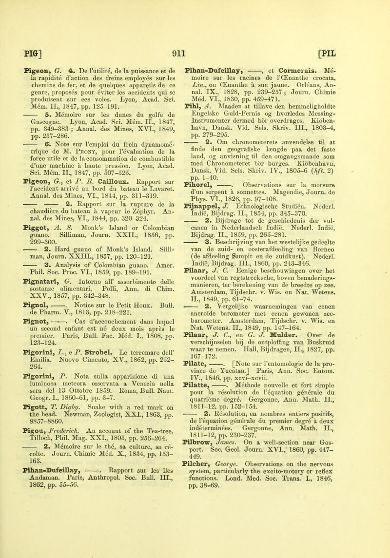 Pigeon, G. 4. De I'utilite, de la puissance et de la rapidite d'action des freins employes sur les chemins de fer. et de quelques appareils de ce genre, proposes pour eviter les accidents qui se produisent sur ces voies. Lyon, Acad. Sci. Mem. IL, 1847, pp. 125-191. 5. Memoire sur les dunes du golfe de Gascogne. Lyon, Acad. Sci. Mem. II., 1847, pp. 349-383 ; Annal. des Mines, XVI., 1849, pp. 257-286. 6. Note sur I'emploi du frein dynamome- trique de M. Front, pour revaluation de la force utile et de la consommation de combustible d'une machine a haute pression. Lyon, Acad. Sci. Mem. II., 1847, pp. 507-525. Pigeon, G., et P. R. Cailloux. Rapport sur I'accident arrive au bord du bateau le Lavaret. Annal. des Mines, VL, 1844, pp. 311-319. 2. Rapport sur la rupture de la chaudiere du bateau a vapeur le Zephyr. An- nal. des Mines, VL, 1844, pp. 320-324. Piggot, A. S. Monk's Island or Colombian guano. Silliman, Journ. XXII., 1856, pp. 299-300. 2. Hard guano of Monk's Island. Silli- man, Journ. XXIIL, 1857, pp. 120-121. 3. Analysis of Colombian guano. Amer. Phil. Soc. Proc. VL, 1859, pp. 189-191. Pignatari, G. Intorno all' assorbimento delle sostanze alimentari. Polli, Ann. di Chim. XXV., 1857, pp. 342-348. Pignol, . Notice sur le Petit Houx. Bull. de Pharm. V., 1813, pp. 218-221. Pignot, ——. Cas d'accouchement dans lequel un second enfant est ne deux mois apres le premier. Paris, Bull. Fac. Med. I., 1808, pp. 123-124. Figorini, L., e P. Strobel. Le terremare dell' Emilia. Nuovo Cimento, XV., 1862, pp. 252- 264. Pigorini, P. Nota sulla apparizione di una luminosa meteora osservata a Venezia nella sera del 13 Ottobre 1859. Roma, Bull. Naut. Geogr. L, 1860-61, pp. 3-7. Pigott, T. Dighy. Snake with a red mark on the head. Newman, Zoologist, XXL, 1863, pp. 8857-8860. Pigou, Frederick. An account of the Tea-tree. Tilloch, Phil. Mag. XXL, 1805, pp. 256-264. 2. Memoire sur le the, sa culture, sa re- colte. Journ. Chimie Med. X., 1834, pp. 153- 163. Pihan-Dufeillay, . Rapport sur les iles Andaman. Paris, Anthropol. Soc. BuU. III., 1862, pp. 55-56. Pihan-Dufeillay, , et Cormerais. Me- moire sur les racines de I'CEnanthe crocata, Lin., ou CEnanthe a sue jaune. Orleans, An- nal. IX., 1828, pp. 239-257; Journ. Chimie Med. VI., 1830, pp. 459-471. Pihl, A. Maaden at tillave den hemmeligholdte Engelske Guld-Fernis og hvorledes Messing- Instrumenter dermed bor overdrages. Kioben- havn, Dansk. Vid. Sels. Skriv. III., 1803-4, pp. 279-295. 2. Om chronometerets anvendelse til at finde den geografiske lisngde paa det faste land, og anvisning til den omgangsmaade som med Chronometeret bor burges. Kiobenhavn, Dansk. Vid. Sels. Skriv. IV., 1805-6 {lift. 2) pp. 1-40. Pihorel, . Observations sur la morsura d'un serpent a sonnettes. Magendie, Journ. de Phys. VL, 1826, pp. 97-108. Pijnappel, J. Ethnologische Studien. Nederl. Indie, Bijdrag. IL, 1854, pp. 345-370. 2o Bijdrage tot de geschiedenis der vul- canen in Nederlandsch Indie. Nederl. Indie, Bijdrag. IL, 1859, pp. 265-281. 3. Beschrijving van het westelijke gedeelte van de zuid- en oosterafdeeling van Borneo (de afdeeling Sampit en de zuidkust). Nederl. Indie, Bijdrag. III., 1860, pp. 243-346. Pilaar, J. C. Eenige beschouwingen over het voordeel van regtstreeksche, boven benaderings- manieren, ter berekening van de breedte op zee- Amsterdam, Tijdschr. v. Wis. en Nat. Wetens. IL, 1849, pp. 61-74. 2. Vergelijke waarnemingen van eenen aneroide barometer met eenen gewonen zee- barometer. Amsterdam, Tijdschr. v. Wis. en Nat. Wetens. H., 1849, pp. 147-164. Pilaar, J. C, en G. J. Mulder. Over de verschijnselen bij de ontploffing van Buskruid waar te nemen. Hall, Bijdragen, II., 1827, pp. 167-172. Pilate, . [Note sur I'entomologie de la pro- vince de Yucatan.] Paris, Ann. Soc. Entom. TV., 1846, pp. xcvi-xcvii. Pilatte, . Methode nouvelle et fort simple pour la resolution de I'equation generale du quatrieme degre. Gergonne, Ann. Math. IL, 1811-12, pp. 152-154. 2. Resolution, en nombres entiers positifs, de I'equation generale du premier degre a deux indeterminees. Gergonne, Ann. Math. IL, 1811-12, pp. 230-237. Pilbrow, James. On a well-section near Gos- port. Soc. Geol. Journ. XVI., 1860, pp. 447- 449. Pilcher, George. Observations on the nervous system, particularly the excito-motory or reflex functions. Lond. Med. Soc. Trans. I., 1846, pp. 38-69.