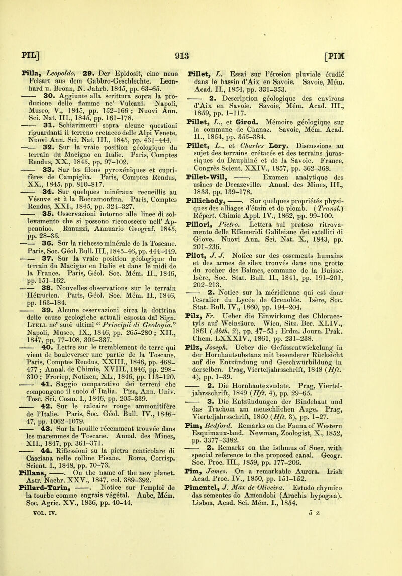 Filla, Leopoldo. 29. Der Epidosit, eine neue Felsart aus dem Gabbro-Geschlechte. Leon- hard u, Bronn, N. Jahrb. 1845, pp. 63-65. 30. Aggiunte alia scrittura sopra la pro- duzione delle fiamme ne' Vulcani. Napoli, Museo, v., 1845, pp. 152-166 ; Nuovi Ann. Sci. Nat. ni., 1845, pp. 161-178. ■ 31. Schiarimenti sopra alcune question! riguardanti il terrene cretaceo delle Alpi Venete. Nuovi Ann. Sci. Nat. III., 1845, pp. 431-444. ——• 32. Sur la vraie position geologique du terrain du Macigno en Italic. Paris, Comptes Rendus, XX., 1845, pp. 97-102. 33. Sur les filons pyroxeniques et cupri- feres de Campiglia. Pai'is, Comptes Rendus, XX., 1845, pp. 810-817. 34. Sur quelques mineraux recueillis au Vesuve et a la Roccamonfina. Paris, Compter Rendus, XXL, 1845, pp. 324-327. —— 35. Osservazioni intorno alle linee di sol- levamento che si possono I'iconoscere nell' Ap- pennino. Ranuzzi, Annuario Geograf. 1845, pp. 28-35. 36. Sur la richesse minerale de la Toscane. Paris, Soc. Geol. Bull. IIL, 1845-46, pp. 444-449. 37. Sur la vraie position geologique du terrain du Macigno en Italie et dans le midi de la France. Paris, Geol. Soc. Mem. IL, 1846, pp. 151-162. 38. Nouvelles observations sur le terrain Hetrurien. Paris, Geol. Soc. Mem. IL, 1846, pp. 163-184. 39. Alcune osservazioni circa la dottrina delle cause geologiche attuali esposta dal Sign. Lyell ne' suoi ultimi  Principii di Geologia. Napoli, Museo, IX., 1846, pp. 265-280; XII., 1847, pp. 77-108, 305-337. ' 40. Lettre sur le tremblement de terre qui vient de bouleverser une partie de la Toscane. Paris, Comptes Rendus, XXIIL, 1846, pp. 468- 477 ; Annal. de Chimie, XVIIL, 1846, pp. 298- 310 ; Froriep, Notizen, XL., 1846, pp. 113-120. 41. Saggio comparative dei terreni che compongono il suolo d' Italia. Pisa, Ann. Univ. Tosc. Sci. Cosm. I., 1846, pp. 205-339. 42. Sur le calcaire rouge ammonitifere de I'ltalie. Paris, Soc. Geol. Bull. IV., 1846- 47, pp. 1062-1079. 43. Sur la houille recemment trouvee dans les maremmes de Toscane. Annal. des Mines, XIL, 1847, pp. 361-371. 44. Riflessioni su la pietra centicolare di Casciana nelle colline Pisane. Roma, Corrisp. Sclent. I., 1848, pp. 70-73. Pillans, . On the name of the new planet. Astr. Nachr. XXV., 1847, col. 389-392. Fillard-Tarin, . L'otice sur I'emploi de la tourbe comrae engrais vegetal. Aube, Mem. Soc. Agric. XV., 1836, pp. 40-44. VOL. IV. Fillet, L. Essai sur I'erosion pluviale etudie dans le bassin d'Aix en Savoie. Savoie, Mem. Acad. IL, 1854, pp. 331-353. 2. Description geologique des environs d'Aix en Savoie. Savoie, Mem. Acad. IIL, 1859, pp. 1-117. Fillet, L., et Girod. Memoire geologique sur la commune de Chanaz. Savoie, Mem. Acad. IL, 1854, pp. 355-384. Fillet, Zr., et Charles Lory. Discussions au sujet des terrains cretaces et des terrains juras- siques du Dauphine et de la Savoie. France, Congres Scient. XXIV., 1857, pp. 362-368. Fillet-Will, . Examen analytique des usines de Decazeville. Annal. des Mines, III., 1833, pp. 139-178. Fillichody, • . Sur quelques proprietes physi- ques des alliages d'etain et de plomb. (Transl.) Repert. Chimie Appl. IV., 1862, pp. 99-100. Fillori, Pietro. Lettera sul preteso ritrova- mento delle Effemeridi Galileiane dei satelliti di Giove. Nuovi Ann. Sci. Nat. X., 1843, pp. 201- 236. Filot, J. J. Notice sur des ossements humains et des armes de silex trouves dans une grotte du rocher des Balmes, commune de la Buisse. Isere, Soc. Stat. Bull. IL, 1841, pp. 191-201, 202- 213. 2. Notice sur la meridienne qui est dans I'escalier du Lycee de Grenoble. Isere, Soc. Stat. Bull. IV., 1860, pp. 194-204. Filz, Fr. Ueber die Einwirkung des Chlorace- tyls auf Weinsiiure. Wien, Sitz. Ber. XLIV., 1861 {Abth. 2), pp. 47-53 ; Erdm. Journ. Prak. Chem. LXXXIV., 1861, pp. 231-238. Filz, Joseph. Ueber die Gefassentwickelung in der Hornhautsubstanz mit besonderer Riicksicht auf die Entziindung und Geschwiirbildung in derselben. Prag, Vierteljahrsschrift, 1848 {Hft. 4), pp. 1-39. 2. Die Hornhautexsudate. Prag, Viertel- jahrsschrift, 1849 {Hft. 4), pp. 29-65. 3. Die Entziindungen der Bindehaut und das Trachom am menschlichen Auge. Prag, Vierteljahrsschrift, 1850 {Hft. 3), pp. 1-27. Fim, Bedford. Remarks on the Fauna of Western Esquimaux-land. Newman, Zoologist, X., 1852, pp. 3377-3382. 2. Remarks on the isthmus of Suez, with special reference to the proposed canal. Geogr. Soc. Proc. IIL, 1859, pp. 177-206. Fim, James, On a remarkable Aurora. Irish Acad. Proc. IV., 1850, pp. 151-152. Fimentel, J. Max de Oliveira. Estudo chymico das sementes do Amendobi (Arachis hypogasa). Lisboa, Acad. Sci. Mem. I., 1854. 5 z