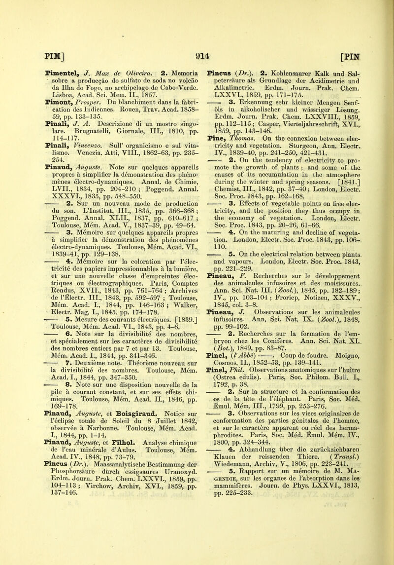 Fimentel, J. Max de Oliveira. 2. Memoria ■ sobre a produc9ao do sulfate de soda no volcao da Ilha do Fogo, no archipelago de Cabo-Verde. Lisboa, Acad. Sci. Mem. II., 1857. Fimont, Prosper. Du blanchiment dans la fabri- cation des Indiennes- Rouen, Trav. Acad. 1858- 59, pp. 133-135. Finali, J. A. Descrizione di un mostro singo- lare. Brugnatelli, Giornale, III., 1810, pp. 114-117. Finali, Vincenzo. Sull' organicismo e sul vita- lismo. Venezia. Atti, VIII., 1862-63, pp. 235- 254. Finaud, Auguste. Note sur quelques appareils propres a simplifier la demonstration des pheno- menes electro-dynamiques. Annal. de Chimie, LVII., 1834, pp. 204-210 ; Poggend. Annal. XXXVL, 1835, pp. 548-550. 2. Sur un nouveau mode de production du son. L'Institut, III., 1835, pp. 366-368; Poggend. Annal. XLIL, 1837, pp. 610-617 ; Toulouse, Mem. Acad. V., 1837-39, pp. 49-64. ■ 3. Memoire sur quelques appareils propres a simplifier la demonstration des phenomenes electro-dynamiques. Toulouse, Mem. Acad. VI., 1839-41, pp. 129-138. 4. Mdmoire sur la coloration par I'elec- tricite des papiers impressionnables a la lumiere, et sur une nouvelle classe d'empreintes elec- triques ou electrographiques. Paris, Comptes Eendus, XVII., 1843, pp. 761-764 ; Archives de I'Electr. III., 1843, pp. 592-597 ; Toulouse, Mem. Acad. I., 1844, pp. 146-163 ; Walker, Electr. Mag. I., 1845. pp. 174-178. 5. Mesure des courants electriques. [1839.] Toulouse, Mem. Acad. VI., 1843, pp. 4-6. 6. Note sur la divisibilite des nombres, et specialement sur les caracteres de divisibilite des nombres en tiers par 7 et par 13. Toulouse, Mem. Acad. I., 1844, pp. 341-346. ■ 7. Deuxieme note. Theoreme nouveau sur la divisibilite des nombres. Toulouse, Mem. Acad, I., 1844, pp. 347-350. • 8. Note sur une disposition nouvelle de la pile a courant constant, et sur ses effets chi- miques. Toulouse, Mem. Acad. II., 1846, pp. 169-178. Finaud, Auguste, et Boisgiraud. Notice sm- I'eclipse totale de Soleil du 8 Juillet 1842, observee a Narbonne. Toulouse, Mem. Acad. I., 1844, pp. 1-14, Finaud, Auguste, et Filhol. Analyse chimique de I'eau minerale d'Aulus. Toulouse, Mem. Acad. IV., 1848, pp. 73-79. Fincus {Dr.). Maassanalytische Bestimmung der Phosphorsaure durch essigsaures Uranoxyd. Erdm, Journ. Prak, Chem. LXXVL, 1859, pp. 104-113; Virchow, Archiv, XVL, 1859, pp. 137-146. Fincus {Dr.\ 2. Kohlensaurer Kalk und Sal- peteraaure als Grundlage der Acidimetrie und Alkalimetrie. Erdm. Journ. Prak. Chem. LXXVL, 1859, pp. 171-175. 3. Erkennung sehr kleiner Mengen Senf- ols in alkoholischer und wassriger Losung. Erdm. Journ, Prak. Chem. LXXVIIL, 1859, pp. 112-115 ; Casper, Vierteljahrsschrift, XVL, 1859, pp. 143-146. Fine, Thomas. On the connexion between elec- tricity and vegetation. Sturgeon, Ann. Electr. IV., 1839-40, pp. 241-250, 421-431. 2. On the tendency of electricity to pro- mote the growth of plants ; and some of the. causes of its accumulation in the atmosphere during the winter and spring seasons. [1841.J Chemist, IIL, 1842, pp. 37-40; London, Electr. Soc. Proc. 1843, pp. 162-168. 3. Effects of vegetable points on free elec- tricity, and the position they thus occupy in the economy of vegetation, London, Electr. Soc. Proc. 1843, pp. 20-26, 61-66. 4. On the maturing and decline of vegeta- tion. London, Electr. Soc. Proc. 1843, pp. 106-. 110. —— 5. On the electrical relation between plants. and vapom's. London, Electr. Soc. Proc. 1843, pp. 221-229. Fineau, F. Recherches sur le developpement des animalcules infusoires et des moisissures.. Ann, Sci. Nat. IIL {Zool.), 1845, pp. 182-189; IV., pp. 103-104 ; Froriep, Notizen, XXXV., 1845, col. 3-8. Fineau, J. Observations sur les animalcules infusoires. Ann, Sci. Nat. IX, {Zool.), 1848, pp, 99-102. 2. Recherches sur la formation de I'em- bryon chez les Coniferes. Ann. Sci. Nat. XI... {Bot.), 1849, pp. 83-87. Finel, {VAbbe) . Coup de foudre. Moigno, Cosmos, II., 1852-53, pp. 139-141. Finel, Phil. Observations anatomiques sur I'huitre (Ostrea edulis). Paris, Soc. Philom. Bull. I., 1792, p. 38. 2. Sur la structure et la conformation des OS de la tete de I'elephant. Paris, Soc. Med. Emul. Mem. IIL, 1799, pp. 253-276. ' 3. Observations sur les vices originaires de conformation des parties genitales de I'homme, et sur le caractere apparent ou reel des herma- phrodites. Paris, Soc. Med. Emul. Mem. IV., 1800, pp. 324-344. 4. Abhandlung iiber die zuriickziehbaren Klauen der reissenden Thiere. {Transl.) Wiedemann, Archiv, V., 1806, pp. 223-241. ■ 5. Rapport sur un memoire de M. Ma- GENDiE, sur les organes de I'absorption dans les mammiferes. Journ. de Phys, LXXVL, 1813, pp, 225-233.