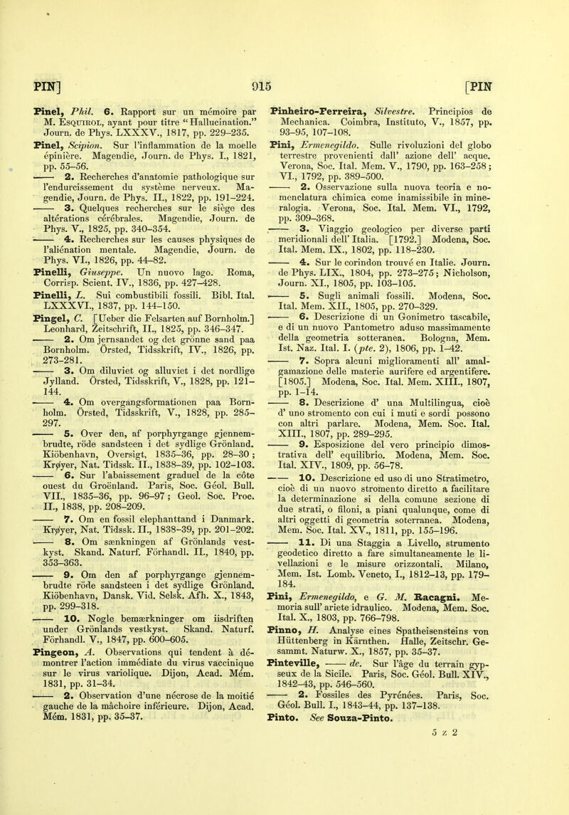 Finel, Phil. 6. Rapport sur un memoire par M. EsQTTiROL, ayant pour titre Hallucination. Journ. de Phys. LXXXV., 1817, pp. 229-235. Finel, Scipion. vSur rinflammation de la moelle epiniere. Magendie, Journ. de Phys. I., 1821, pp. 55-56. —— 2. Recherches d'anatomie pathologique sur I'endurcissement du systerae nerveux. Ma- ■ gendie, Journ. de Phys. II., 1822, pp. 191-224. ■ 3. Quelques recherches sur le siege des alterations cerebrales. Magendie, Journ. de Phys. v., 1825, pp. 340-354. 4. Recherches sur les causes physiques de I'alienation mentale. Magendie, Journ. de Phys. VI., 1826, pp. 44-82. FineUi, Giuseppe. Un nuovo lago. Roma, Corrisp. Sclent. IV., 1836, pp. 427-428. Finelli, L. Sui combustibili fossili. Bibl. Ital, LXXXVI., 1837, pp. 144-150. Fingel, C. [Ueber die Felsarten auf Bornholm.] Leonhard, Zeitschrift, II., 1825, pp. 346-347. 2. Om jernsandet og det gronne sand paa Bornholm. Orsted, Tidsskrift, IV., 1826, pp. ; 273-281. 3. Om diluviet og alluviet i det nordlige Jylland. Orsted, Tidsskrift, V., 1828, pp. 121- 144. 4. Om overgangsformationen paa Born- holm. Orsted, Tidsskrift, V., 1828, pp. 285- 297. 5. Over den, af porphyrgange gjennem- brudte, rode sandsteen i det sydlige Gronland. Ki5benhavn, Oversigt, 1835-36, pp. 28-30 ; Krjz(yer, Nat. Tidssk. II., 1838-39, pp. 102-103. 6. Sur I'abaissement graduel de la cote ouest du Greenland. Paris, Soc. Geol. Bull. VII., 1835-36, pp. 96-97; Geol. Soc. Proc. II., 1838, pp. 208-209. 7. Om en fossil elephanttand i Danmark. Kr^yer, Nat. Tidssk. II., 1838-39, pp. 201-202. ' 8. Om ssenkningen af Gronlands vest- kyst. Skand. Naturf. Forhandl. II., 1840, pp. 353-363. 9. Om den af porphyrgange gjennem- brudte rode sandsteen i det sydlige Gronland. Kiobenhavn, Dansk. Vid. Selsk. Afh. X., 1843, pp. 299-318. 10. Nogle bemasrkninger om iisdriften under Gronlands vestkyst. Skand. Naturf. Forhandl. V., 1847, pp. 600-605. Fingeon, A. Observations qui tendent a de- montrer Taction immediate du virus vaccinique sur le virus variolique. Dijon, Acad. Mem. 1831, pp. 31-34. 2. Observation d'une necrose de la moitie gauche de la machoire inferieure. Dijon, Acad. Mem. 1831, pp. 35-37. Finheiro-Perreira, Silvestre. Principios de Mechanica. Coimbra, Instituto, V., 1857, pp. 93-95, 107-108. Fini, Ermenegildo. Sulle rivoluzioni del globo terrestre provenienti dall' azione dell' acque. Verona, Soc. Ital. Mem. V., 1790, pp. 163-258; VI., 1792, pp. 389-500. 2. Osservazione sulla nuova teoria e no- menclatura chimica come inamissibile in mine- ralogia. Verona, Soc. Ital. Mem. VI., 1792, pp. 309-368. 3. Viaggio geologico per diverse parti meridionali dell' Italia. [1792.] Modena, Soc. Ital. Mem. IX., 1802, pp. 118-230. 4. Sur le corindon trouve en Italie. Journ. dePhys. LIX., 1804, pp. 273-275; Nicholson, Journ. XL, 1805, pp. 103-105. ' 5. Sugli animali fossili. Modena, Soc. Ital. Mem. XII., 1805, pp. 270-329. 6. Descrizione di un Gonimetro tascabile, e di un nuovo Pantometro aduso massimamente della geometria sotteranea. Bologna, Mem. 1st. Naz. Ital. I. {pte. 2), 1806, pp. 1-42. 7. Sopra alcuni miglioramenti all' amal- gamazione delle materie aurifere ed argentifere. [1805.] Modena, Soc. Ital. Mem. XIII., 1807, pp. 1-14. 8. Descrizione d' una Multilingua, cioe d' uno stromento con cui i muti e sordi possono con altri parlare. Modena, Mem. Soc. Ital. XIII., 1807, pp. 289-295. 9. Esposizione del vero principio dimos- trativa dell' equilibrio. Modena, Mem. Soc. Ital. XIV., 1809, pp. 56-78. 10. Descrizione ed uso di uno Stratimetro, cioe di uu nuovo stromento diretto a facilitare la determinazione si della comune sezione di due strati, o filoni, a piani qualunque, come di altri oggetti di geometria soterranea. Modena, Mem. Soc. Ital. XV., 1811, pp. 155-196. 11. Di una Staggia a Livello, strumento geodetico diretto a fare simultaneamente le li- vellazioni e le misure orizzontali. Milano, Mem. 1st. Lomb. Veneto, I., 1812-13, pp. 179- 184. Fini, Ermenegildo, e G. M. B>acagni. Me- moria suU' ariete idraulico. Modena, Mem. Soc. Ital. X., 1803, pp. 766-798. Finno, H. Analyse eines Spatheisensteins von Hiittenberg in Kamthen. Halle, Zeitschr. Ge- sammt. Naturw. X., 1857, pp. 35-37. Finteville, de. Sur I'age du terrain gyp- seux de la Sicile. Paris, Soc. Geol. Bull. XIV., 1842-43, pp. 546-560. 2. Fossiles des Pyrenees. Paris, Soc. Geol. Bull. I., 1843-44, pp. 137-138. Finto. See Souza-Finto. 5 /. 2