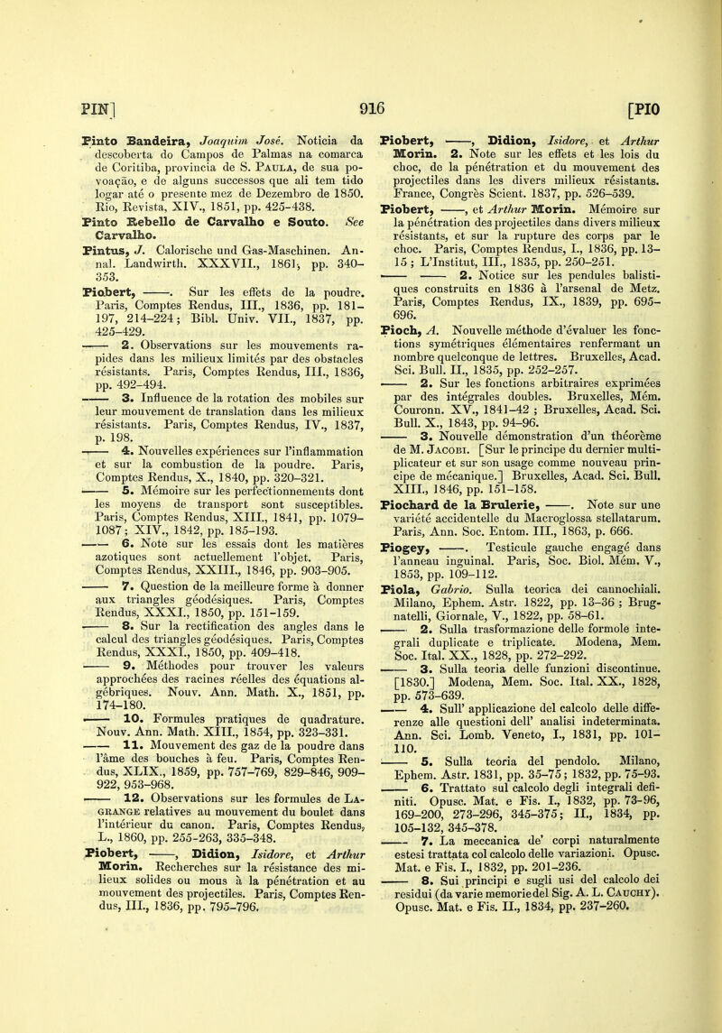 Pinto Bandeiraj Joaquim Jose. Noticia da descoberta do Campos de Palmas na comarca de Coritiba, proviucia de S. Paula, de sua po- voa^ao, e de alguns successes que ali tern tido logar ate o presente mez de Dezembro de 1850, Kio, Revista, XIV., 1851, pp. 425-438. Pinto E>ebello de Carvalho e Souto. See Carvalho. Pintus, J. Calorische und Gas-Maschinen. An- nal. Landwirtb. XXXVIL, 1861-, pp. 340- 353. Piabert, . Sur les efFets de la poudre. Paris, Comptes Rendus, III., 1836, pp. 181- 197, 214-224; Bibl. Univ. VII., 1837, pp. 425-429. —— 2. Observations sur les mouvements ra- pides dans les milieux limites par des obstacles resistants. Paris, Comptes Rendus, III., 1836, pp. 492-494. 3. Influence de la rotation des mobiles sur leur mouvement de translation dans les milieux resistants. Paris, Comptes Rendus, IV., 1837, p. 198. 4. Nouvelles experiences sur I'inflammation et sur la combustion de la poudre. Paris, Comptes Rendus, X., 1840, pp. 320-321. 5. Memoire sur les perfectionnements dont les moyens de transport sont susceptibles. Paris, Comptes Rendus, XIII., 1841, pp. 1079- 1087; XIV., 1842, pp. 185-193. —— 6. Note sur les essais dont les matieres azotiques sont actuellement I'objet. Paris, Comptes Rendus, XXIIL, 1846, pp. 903-905. 7. Question de la meiUeure forme a donner aux triangles geodesiques. Paris, Comptes Rendus, XXXI., 1850, pp. 151-159. • 8. Sur la rectification des angles dans le calcul des triangles geodesiques. Paris, Comptes Rendus, XXXI., 1850, pp. 409-418. 9. Metbodes pour trouver les valeurs approcb^es des racines reelles des equations al- gebriques. Nouv. Ann. Matb. X., 1851, pp. 174-180. ■ 10. Formules pratiques de quadrature. Nouv. Ann. Math. XIII., 1854, pp. 323-331. 11. Mouvement des gaz de la poudre dans I'ame des boucbes a feu. Paris, Comptes Ren- dus, XLIX., 1859, pp. 757-769, 829-846, 909- 922, 953-968. . 12. Observations sur les formules de La- grange relatives au mouvement du boulet dans I'interieur du canon. Paris, Comptes Rendus, L., 1860, pp. 255-263, 335-348. Piobert, , Didion, Isidore, et Arthur Morin. Rechercbes sur la resistance des mi- lieux solides ou mous a la penetration et au mouvement des projectiles. Paris, Comptes Ren- dus, III., 1836, pp. 795-796. Piobert) , Didion, Isidore, et Arthur Morin. 2. Note sur les effets et les lois du choc, de la penetration et du mouvement des projectiles dans les divers milieux resistants. France, Congres Scient. 1837, pp. 526-539. Piobert, , et Arthur Morin. Memoire sur la penetration des projectiles dans divers milieux resistants, et sur la rupture des corps par le choc. Paris, Comptes Rendus, I., 1836, pp. 13- 15 ; L'Institut, III., 1835, pp. 250-251. ■ 2. Notice sur les pendules balisti- ques construits en 1836 a I'arsenal de Metz. Paris, Comptes Rendus, IX., 1839, pp. 695- 696. Pioch, A. Nouvelle methode d'evaluer les fonc- tions symetriques elementaires renfermant un nombre quelconque de lettres. Bruxelles, Acad. Sci. Bull. II., 1835, pp. 252-257. ■ 2. Sur les fonctions arbitraires exprimees par des integrales doubles. Bruxelles, Mem. Couronn. XV., 1841-42 ; Bruxelles, Acad. Sci. Bull. X., 1843, pp. 94-96. 3. NouveUe demonstration d'un theoreme de M. Jacobi. [Sur le principe du dernier multi- plicateur et sur son usage comme nouveau prin- cipe de mecanique.] Bruxelles, Acad. Sci. Bull. XIII., 1846, pp. 151-158. Piochard de la Brnlerie, . Note sur une variete accidentelle du Macroglossa stellatarum. Paris, Ann. Soc. Entom. III., 1863, p. 666, Piogey, . Testicule gaucbe engage dans I'anneau inguinal. Paris, Soc. Biol. Mem. V., 1853, pp. 109-112. Piola, Gabrio. Sulla teorica dei cannochiali. Milano, Epbem. Astr. 1822, pp. 13-36 ; Brug- natelli, Giornale, V., 1822, pp. 58-61. 2. Sulla trasformazione delle formole inte- grali duplicate e triplicate. Modena, Mem. Soc. Ital. XX., 1828, pp. 272-292. 3. SuUa teoria delle funzioni discontinue. [1830.] Modena, Mem. Soc. Ital. XX., 1828, pp. 573-639. 4. Suir applicazione del calcolo delle diffe- renze alle questioni dell' analisi indeterminata. Ann. Sci. Lomb. Veneto, I., 1831, pp. 101- 110. ; 5. Sulla teoria del pendolo. Milano, Epbem. Astr. 1831, pp. 35-75; 1832, pp. 75-93. . 6. Trattato sul calcolo degli integrali defi- niti. Opusc. Mat. e Fis. I., 1832, pp. 73-96, 169-200, 273-296, 345-375; II., 1834, pp. 105-132, 345-378. 7. La meccanica de' corpi naturalmente estesi trattata col calcolo delle variazioni. Opusc. Mat. 6 Fis. I., 1832, pp. 201-236. 8. Sui principi e sugli usi del calcolo dei residui (da varie memoriedel Sig. A. L. Caught). Opusc. Mat. e Fis. II., 1834, pp. 237-260.