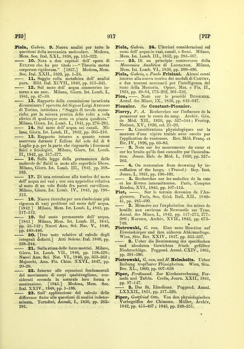 Piolaj Gabrio. 9. Nuova analisi per tutte le questioni della meccanica molecolare. Modena, Mem. Soc. Ital. XXI., 1836, pp. 155-322. 10. Nota a due capitoli dell' opera di EuLERO che ha per titolo :— Theoria motus corporum rigidorum. [1837.] Modena, Mem. Soc. Ital. XXII., 1839, pp. 1-24. 11. Saggio suUa metafisica dell' analisi pura. Bibl. Ital. XCVIL, 1840, pp. 315-341. —'— 12. Sul moto deir acqua simmetrico in- torno a un asse. Milano, Giorn. 1st. Lomb. I., 1841, pp. 47-59. 13. Rapporto della commissione incaricata diesaminare 1' operetta del Signor Luigi Anfosso di Torino, intitolata :  Saggio di tavole nume- riche par la misura pratica delie volte a vela sferica di qualunque sesto su pianta quadrata. Milano, Giorn. 1st. Lomb. I., 1841, pp. 276-281. • 14. Sul moto deir acqua uei canali. Mi- lano, Giorn. 1st. Lomb. II., 1842, pp. 305-316. 15. Rapporto intorno a quanto venne osservato durante 1' Eclisse del sole del di 8 Luglio p.p. per la parte che risguarda i fenomeni fisici e fisiologici. Milano, Giorn. 1st. Lomb. IL, 1842, pp. 317-377. — 16. Sulla legge della permanenza delle molecole de' fluidi in moto alio superficie libere. Milano, Giorn. 1st. Lomb. IIL, 1842, pp. 368- 383. 17. Di una estensione alia teorica del moto dell' acqua nei vasi ; con una appendice relativa al moto di un velo fluido fra pareti curvilinee. Milano, Giorn. 1st. Lomb. IV., 1843, pp. 198- 213. 18. Nuove ricercheper unarisoluzione piu rigorosa di varj problemi sul moto dell' acqua. [1842.] Milano, Mem. 1st. Lomb. I., 1843, pp. 217-312. 19. Sul moto permanente dell' acqua. [1843.] Milano, Mem. 1st. Lomb. II., 1845, pp. 53-142 ; Nuovi Ann. Sci. Nat. V., 1846, pp. 440-446. > 20. [Due note relative al calcolo degli integrali definiti.] Atti Scienz. Ital. 1846, pp. 238-244. 21. Sulla stima delle forze motrici. Milano, Giorn. 1st. Lomb. VIL, 1846, pp. 118-126; Nuovi Ann. Sci. Nat. VI., 1846, pp. 353-362 ; Majocchi, Ann. Fis. Chim. XXVI., 1847, pp. 20-28. . . 22. Intorno alle equazioni fondamentali del movimento di corpi qualsivogliono, con- siderati seconda la naturale loro forma e costituzione. [1845.] Modena, Mem. Soc. Ital. XXIV., 1848, pp. 1-186. 23. Suir applicazione del calcolo delle difFerenze finite alle questioni di analisi indeter- minata. Tortolini, Annali, I., 1850, pp. 263- 281. Fiola, Gabrio. 24. Ulteriori considerazioni sul moto deir acqua in vasi, canali, e fiumi. Milano, Mem. 1st. Lomb. IIL, 1852, pp. 283-367. 25. Di un principio controverso della Meccanica Analitica di Lagrange. Milano, Mem. 1st. Lomb. VL, 1856, pp. 389-496. Piola, Gabrio, e Paolo Frisiani. Alcuni cenni intorno alia nuova teorica dei moduli di Cauchy, e due teoremi necessarii per I'intelligenza del resto della Memoria. Opusc. Mat. e Fis. IL, 1834, pp. 49-84, 173-202, 301-316. Fion, . Note sur le procede Bessemer. Annal. des Mines, IX., 1856, pp. 643-647. Fionnier. See Constant-Fionnier. Fiorryj P. A. Recherches sur I'influence de la pesanteur sur le cours du sang. Arcliiv. Geu. de Med. XII., 1826, pp. 527-544; Froriep, Notizen, XV., 1826, col. 21-23. 2. Considerations physiologiques sur la morsure d'une vipere traitee avec succes par I'application de ventouses. Rev. Med. Fran9. et Etr. IV., 1826, pp. 63-83. 3. Note sur les mouvements du cceur et sur les bruits qu'ils font entendre par I'ausculta- tion. Journ. Heb. de Med. I., 1830, pp. 257- 263. 4. On restoration from drowning by in- sufflation of the lungs. {Transl.) Roy. Inst. Journ. L, 1831, pp. 190-191. 5. Recherches sur les maladies de la rate et les fievres intermittentes. Paris, Comptes Rendus, XVL, 1843, pp. 107-113. Fiot, . Sur le terrain devonien de I'An- gleterre. Paris, Soc. Geol. Bull. XII., 1840- 41, pp. 485-490. ■ 2. Memoire sur I'exploitation des mines de houille aux environs de Newcastle sur Tyne. Annal. des Mines, I., 1842, pp. 117-275, 277- 386 ; Karsten, Archiv, XVII., 1843, pp. 673- 749. Fiotrowski, G. von. Eine neue Reaction auf Eiweisskorper und ihre naheren Abkommlinge. Wien,.Sitz. Ber. XXIV., 1857, pp. 335-337. 2. Ueber die Bestimmung des specifischen und absoluten Gewichtes frisch gefallter Niederschlage. Poggend. Annal. CXIV., 1861, pp. 591-596. Fiotrowski, G. ww, und/T. Helmholtz. Ueber Reibung tropfbarer Fliissigkeiten. Wien, Sitz. Ber. XL., 1860, pp. 607-658 Fiper, Ferdinand. Zur Kirchenrechnung, For- meln und Tafeln. Crelle, Journ. XXII., 1841, pp. 97-147. 2. Das St. Elmsfeuer. Poggend. Annal. LXXXIL, 1851, pp. 317-326. Fiper, Gottfried Otto. Von den physiologischen Vorbegriffen der Chinesen. Miiller, Archiv, 1842, pp. 455-467 ; 1843, pp. 248-251.