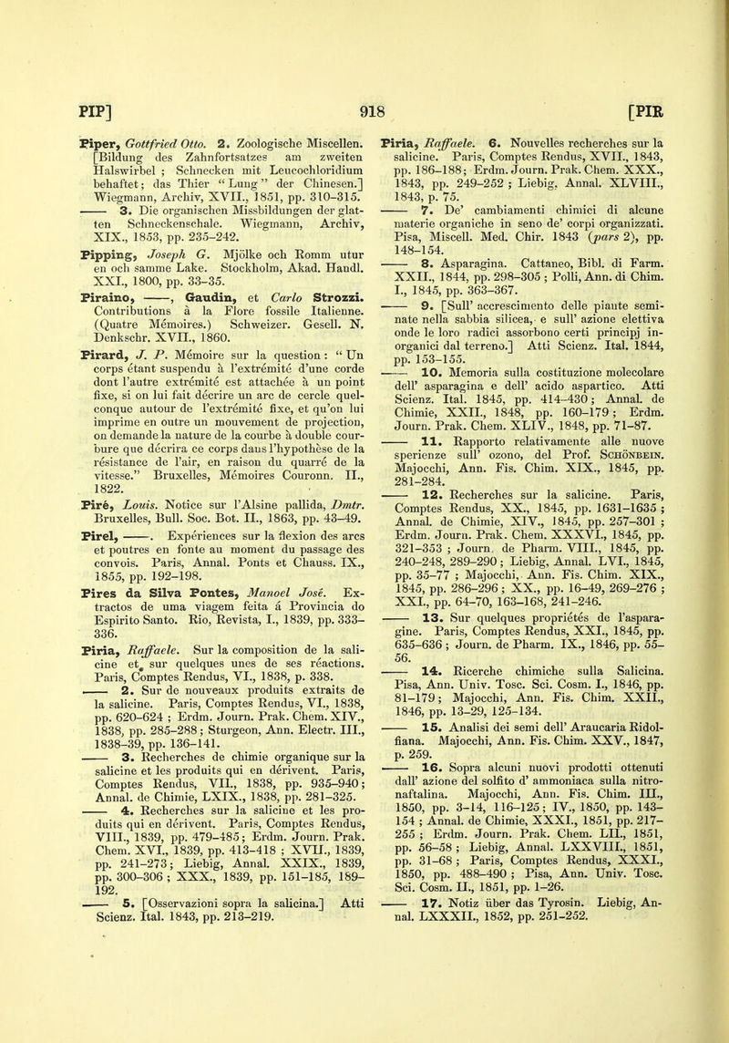 Fiper, Gottfried Otto. 2. Zoologische Miscellen. [Bildung des Zahnfortsatzes am zweiten Halswirbel ; Schnecken mit Leucochloridium behaftet; das Thier Lung der Cliinesen.] Wiegmann, Archiv, XVII., 1851, pp. 310-315. ; 3. Die organischen Missbildungen der glat- ten Schneckenschale. Wiegmann, Archiv, XIX., 1853, pp. 235-242. Pipping, Joseph G. Mjolke och Romm utur en och samme Lake. Stockholm, Akad. Handl, XXL, 1800, pp. 33-35. Piraino, , Gaudin, et Carlo Strozzi. Contributions a la Flore fossile Italienne. (Quatre Memoires.) Schweizer. Gesell. N. Denkschr. XVIL, 1860. Pirard, J. P. Memoire sur la question :  Un corps etant suspendu a I'extremite d'une corde dont I'autre extremite est attachee a un point fixe, si on lui fait decrire un arc de cercle quel- conque autour de I'extremite fixe, et qu'on lui imprime en outre un mouvement de projection, on demande la nature de la courbe a double cour- bure que decrira ce corps dans I'hypothese de la resistance de Fair, en raison du quarre de la vitesse. Bruxelles, Memoires Couronn. II., 1822. Pire, Louis. Notice sur I'Alsine pallida, Dmtr. Bruxelles, Bull. Soc. Bot. II., 1863, pp. 43-49. Pirel, . Experiences sur la flexion des arcs et poutres en fonte au moment du passage des convois. Paris, Annal. Ponts et Chauss. IX., 1855, pp. 192-198. Pires da Silva Pontes, Manoel Jose. Ex- tractos de uma viagem feita a Provincia do Espirito Santo. Rio, Revista, I., 1839, pp. 333- 336. Piria, Raffaele. Sur la composition de la sali- cine et^ sur quelques unes de ses reactions. Paris, Comptes Rendus, VL, 1838, p. 338. ■ 2. Sur de nouveaux produits extraits de la salicine. Paris, Comptes Rendus, VL, 1838, pp. 620-624 ; Erdm. Journ. Prak. Chem. XIV., 1838, pp. 285-288; Sturgeon, Ann. Electr. III., 1838-39, pp. 136-141. 3. Recherches de chimie organique sur la salicine et les produits qui en derivent. Paris, Comptes Rendus, VIL, 1838, pp. 935-940; Annal. de Chimie, LXIX., 1838, pp. 281-325. 4. Recherches sur la salicine et les pro- duits qui en derivent. Paris, Comptes Rendus, VIIL, 1839, pp. 479-485; Erdm. Journ. Prak. Chem. XVI., 1839, pp. 413-418 ; XVIL, 1839, pp. 241-273; Liebig, Annal. XXIX., 1839, pp. 300-306 ; XXX., 1839, pp. 151-185, 189- 192. . 5. [Osservazioni sopra la salicina.] Atti Scienz. Ital. 1843, pp. 213-219. Piria, Raffaele. 6. Nouvelles recherches sur la salicine. Paris, Comptes Rendus, XVIL, 1843, pp. 186-188; Erdm. Journ. Prak. Chem. XXX., 1843, pp. 249-252 ; Liebig. Annal. XLVIIL, 1843, p. 75. 7. De' cambiamenti chimici di alcune materie organiche in seno de' corpi organizzati. Pisa, Miscell. Med. Chir. 1843 {pars 2), pp. 148-154. 8. Asparagina. Cattaneo, Bibl. di Farm. XXII., 1844, pp. 298-305 ; Polli, Ann. di Chim. L, 1845, pp. 363-367. 9. [Suir accrescimento delle piaute semi- nate nella sabbia silicea, e sull' azione elettiva onde le loro radici assorbono certi principj in- organici dal terreno.] Atti Scienz. Ital. 1844, pp. 153-155. 10. Memoria sulla costituzione molecolare deir asparagina e dell' acido aspartico. Atti Scienz. Ital. 1845, pp. 414-430; Annal. de Chimie, XXIL, 1848, pp. 160-179; Erdm. Journ. Prak. Chem. XLIV., 1848, pp. 71-87. 11. Rapporto relativamente alle nuove sperienze sull' ozono, del Prof. Schonbein. Majocchi, Ann. Fis. Chim. XIX., 1845, pp. 281-284. ■ 12. Recherches sur la salicine. Paris, Comptes Rendus, XX., 1845, pp. 1631-1635 ; Annal. de Chimie, XIV., 1845, pp. 257-301 ; Erdm. Journ. Prak. Chem. XXXVL, 1845, pp. 321-353 ; Journ, de Pharm. VIIL, 1845, pp. 240-248, 289-290; Liebig, Annal. LVL, 1845, pp. 35-77 ; Majocchi, Ann. Fis. Chim. XIX., 1845, pp. 286-296 ; XX., pp. 16-49, 269-276 ; XXL, pp. 64-70, 163-168, 241-246. 13. Sur quelques proprietes de I'aspara- gine. Paris, Comptes Rendus, XXI., 1845, pp. 635-636 ; Journ. de Pharm, IX., 1846, pp. 55- 56. 14. Ricerche chimiche sulla Salicina. Pisa, Ann. Univ. Tosc. Sci. Cosm. L, 1846, pp. 81-179; Majocchi, Ann. Fis. Chim. XXIL, 1846, pp. 13-29, 125-134. 15. Analisi dei semi dell'Araucaria Ridol- fiana. Majocchi, Ann. Fis. Chim. XXV., 1847, p. 259. • 16. Sopra alcuni nuovi prodotti ottenuti dair azione del solfito d' ammoniaca sulla nitro- naftalina. Majocchi, Ann. Fis. Chim. ILL, 1850, pp. 3-14, 116-125; IV., 1850, pp. 143- 154 ; Annal. de Chimie, XXXL, 1851, pp. 217- 255 ; Erdm. Journ. Prak. Chem. LIL, 1851, pp. 56-58 ; Liebig, Annal. LXXVIIL, 1851, pp. 31-68 ; Paris, Comptes Rendus, XXXI., 1850, pp. 488-490 ; Pisa, Ann. Univ. Tosc. Sci. Cosm. II., 1851, pp. 1-26. • 17. Notiz liber das Tyrosin. Liebig, An- nal. LXXXIL, 1852, pp. 251-252.