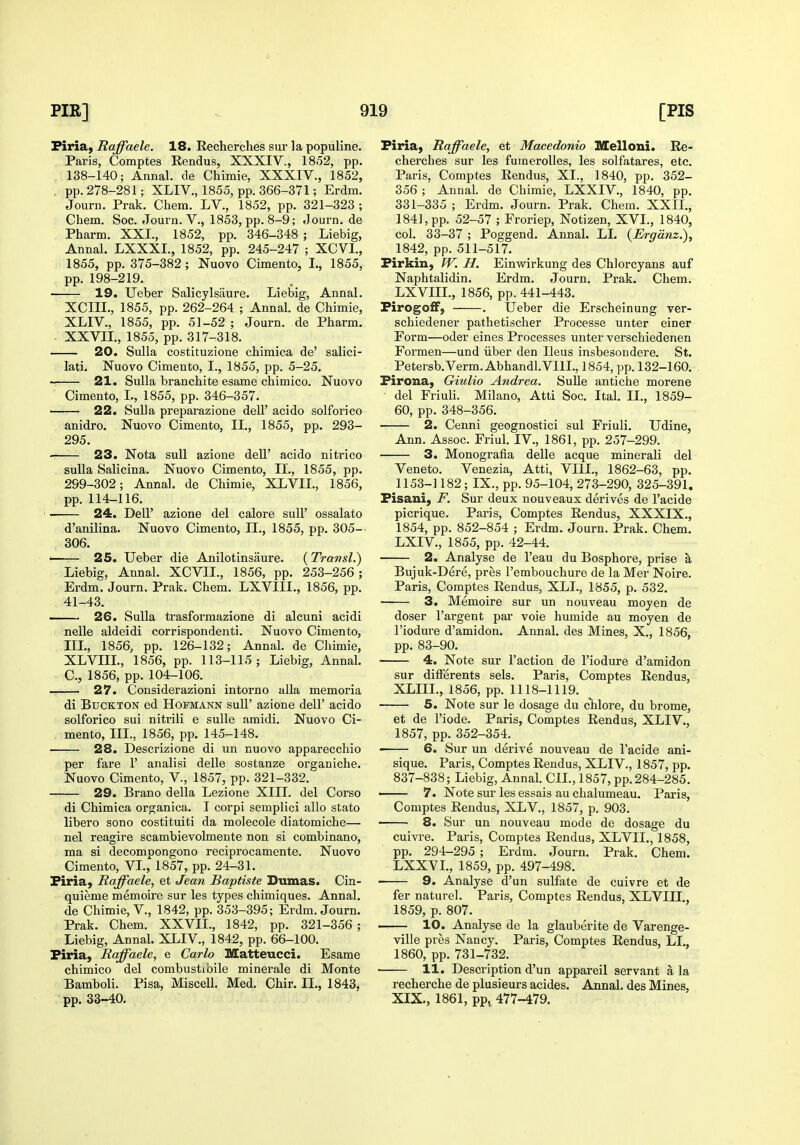 Firia^ Raffaele. 18. Recherches sur la populine. Paris, Comptes Rendus, XXXIV., 1852, pp. 138-140; Annal. de Chimie, XXXIV., 1852, , pp. 278-281; XLIV., 1855, pp. 366-371; Erdm. Journ. Prak. Chem. LV., 1852, pp. 321-323 ; Chem. Soc. Journ. V., 1853, pp. 8-9; Journ. de Pharm. XXI., 1852, pp. 346-348 ; Liebig, Annal. LXXXL, 1852, pp. 245-247 ; XCVI., 1855, pp. 375-382 ; Nuovo Cimento, I., 1855, pp. 198-219. 19. Ueber Salicylsaure. Liebig, Annal. XCIII., 1855, pp. 262-264 ; Annal. de Chimie, XLIV., 1855, pp. 51-52 ; Journ. de Pharm. . XXVIL, 1855, pp. 317-318. 20. Sulla costituzione chimica de' salici- lati. Nuovo Cimento, I., 1855, pp. 5-25. '■. 21. Sulla branchite esame chimico. Nuovo Cimento, I., 1855, pp. 346-357. —— 22. SuUa preparazione dell' acido solforico anidro. Nuovo Cimento, II., 1855, pp. 293- 295. 23. Nota suU azione dell' acido nitrico suUa Salicina. Nuovo Cimento, II., 1855, pp. 299-302; Annal. de Chimie, XLVII., 1856, pp. 114-116. 24. Deir azione del calore sull' ossalato d'anilina. Nuovo Cimento, II., 1855, pp. 305-- 306. • 25. Ueber die Anilotinsaure. (Transl.) Liebig, Annal. XCVIL, 1856, pp. 253-256; Erdm. Journ. Prak. Chem. LXVIIL, 1856, pp. 41-43. . 26. Sulla trasformazione di alcuni acidi nelle aldeidi corrispondenti. Nuovo Cimento, III., 1856, pp. 126-132; Annal. de Cliimie, XLVIIL, 1856, pp. 113-115; Liebig, Annal. C, 1856, pp. 104-106. — 27. Considerazioni intoi'no alia memoria di BucKTON ed Hofmann suU' azione dell' acido solforico sui nitrili e suUe amidi. Nuovo Ci- mento, III., 1856, pp. 145-148. 28. Descrizione di un nuovo apparecchio per fare 1' analisi delle sostanze organiche. Nuovo Cimento, V., 1857, pp. 321-332. 29. Brano della Lezione XIII. del Corso di Chimica organica. I corpi semplici alio stato libero sono costituiti da molecole diatomiche— nel reagire scambievolmente non si combinano, ma si decompongono reciprocamente. Nuovo Cimento, VI., 1857, pp. 24-31. Piria, Raffaele, et Jean Baptists Dumas. Cin- quieme memoire sur les types chimiques. Annal. de Chimie, v., 1842, pp. 353-395; Erdm. Journ. Prak. Chem. XXVIL, 1842, pp. 321-356 ; Liebig, Annal. XLIV, 1842, pp. 66-100. Piria, Raffaele, e Carlo Matteucci. Esame chimico del combustibile minerale di Monte Bamboli. Pisa, Miscell. Med. Chir. IL, 1843, pp. 33-40. Firia, Raffaele, et Macedonio Melloni. Re- cherches sur les fumeroUes, les solfatares, etc. Paris, Comptes Rendus, XL, 1840, pp. 352- 356 ; Annal. de Chimie, LXXIV., 1840, pp. 331-335 ; Erdm. Journ. Prak. Chem. XXIL, 1841, pp. 52-57 ; Froriep, Notizen, XVI., 1840, col, 33-37 ; Poggend. Annal. LI. {Ergdnz.), 1842, pp. 511-517. Firkin, PT. H. Einvsarkung des Chlorcyans auf Naphtalidin. Erdm. Journ. Prak. Chem, LXVIIL, 1856, pp. 441-443. Firogo£F, . Ueber die Erscheinung ver- schiedener pathetischer Processe unter einer Form—oder eines Processes unter verschiedenen Formen—und iiber den Ileus insbesondere. St. Petersb.Verm. Abhandl.VIlL, 1854, pp. 132-160. Firona, Giulio Andrea. Sulle antiche morene del Friuli. Milano, Atti Soc. Ital. IL, 1859- 60, pp. 348-356. 2. Cenni geognostici sul Friuli. Udine, Ann. Assoc. Friul. IV., 1861, pp. 257-299. 3. Monografia delle acque minerali del Veneto. Venezia, Atti, VIII., 1862-63, pp. 1153-1182; IX., pp. 95-104, 273-290, 325-391. Fisani, F. Sur deux nouveaux derives de I'acide picrique. Paris, Comptes Rendus, XXXIX., 1854, pp. 852-854 ; Erdm. Journ. Prak. Chem. LXIV., 1855, pp. 42-44. 2. Analyse de I'eau du Bosphore, prise a Bujuk-Dere, pres I'embouchure de la Mer Noire. Paris, Comptes Rendus, XLL, 1855, p. 532. 3. Memoire sur un nouveau moyen de doser I'argent par voie humide au moyen de I'iodure d'amidon. Annal. des Mines, X., 1856, pp. 83-90. 4. Note sur Taction de I'iodure d'amidon sur dilFerents sels. Paris, Comptes Rendus, XLIIL, 1856, pp. 1118-1119. 5. Note sur le dosage du chlore, du brome, et de I'iode. Paris, Comptes Rendus, XLIV., 1857, pp. 352-354. — 6. Sur un derive nouveau de I'acide ani- sique. Paris, Comptes Rendus, XLIV, 1857, pp. 837-838; Liebig, Annal. CIL, 1857, pp. 284-285. 7. Note sur les essais au chalumeau. Paris, Comptes Rendus, XLV., 1857, p. 903. 8. Sur un nouveau mode de dosage du cuivre. Paris, Comptes Rendus, XLVIL, 1858, pp. 294-295 ; Erdm. Journ. Prak. Chem. LXXVL, 1859, pp. 497-498. 9. Analyse d'un sulfate de cuivre et de fer nature]. Paris, Comptes Rendus, XLVIIL, 1859, p. 807. 10. Analyse de la glauberite de Varenge- ville pres Nancy. Paris, Comptes Rendus, LL, 1860, pp. 731-732. 11. Description d'un appareil servant a la recherche de plusieurs acides. Annal. des Mines, XIX., 1861, pp, 477-479.