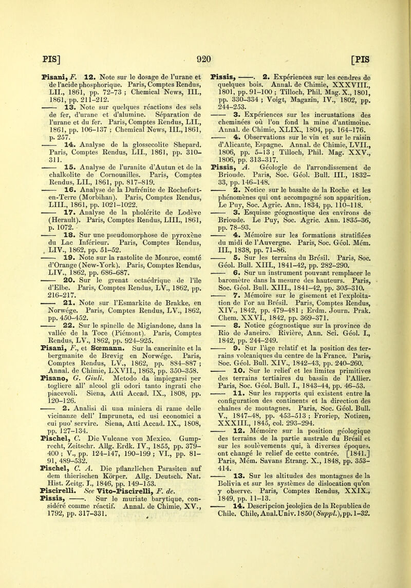 Pisani) F. 12. Note sur le dosage de I'urane et de I'acide phosphorique. Paris, Comptes Rendus, LII., 1861, pp. 72-73 ; Chemical News, III., 1861, pp. 211-212. 13. Note sur quelques reactions des sels de fer, d'urane et d'alumine. Separation de I'urane et du fer. Paris, Comptes Rendus, LII., 1861, pp. 106-137 ; Chemical News, III., 1861, p. 257. 14. Analyse de la glossecolite Shepard, Paris, Comptes Rendus, LII., 186], pp. 310- 311. IS. Analyse de I'uranite d'Autun et de la chalkolite de Cornouailles. Paris, Comptes Rendus, LIL, 1861, pp. 817-819. 16. Analyse de la Dufrenite de Rochefort- en-Terre (Morbihan). Paris, Comptes Rendus, LIIL, 1861, pp. 1021-1022. ■ 17. Analyse de la pholerite de Lodeve (Herault). Paris, Comptes Rendus, LIIL, 1861, p. 1072. ■ 18. Sur une pseudomorphose de pyroxene du Lac Inferieur. Paris, Comptes Rendus, , LIV., 1862, pp. 51-52. 19. Note sur la rastolite de Monroe, comte d'Orange (New-York). Paris, Comptes Rendus, LIV., 1862, pp. 686-687. ■ 20. Sur le gi-enat octaedrique de I'ile d'Elbe. Paris, Comptes Rendus, LV., 1862, pp. 216-217. 21. Note sur I'Esmarkite de Brakke, en Norwege. Paris, Comptes Rendus, LV., 1862, pp.450-452. —— 22. Sur le spinelle de Migiandone, dans la vallee de la Toce (Piemont), Paris, Comptes Rendus, LV., 1862, pp. 924-925. Pisani, F., et Soemann. Sur la cancrinite et la bergmanite de Brevig en Norwege. Paris, Comptes Rendus, LV., 1862, pp. 884-887 ; Annal. de Chimie, LXVIL, 1863, pp. 350-358. Pisano, G. Giuli. Metodo da impiegarsi per togliere all' alcool gli odori tanto ingrati che piacevoli. Siena, Atti Accad. IX., 1808, pp. 120-126. • 2. Analisi di una miniera di rame delle vicinanze dell' Impruneta, ed usi economici a cui puo' servire. Siena, Atti Accad. IX., 1808, pp. 127-134. Fischel; C. Die Vulcane von Mexico. Gump- recht, Zeitschr. AUg. Erdk. IV., 1855, pp. 379- 400 ; v., pp. 124-147, 190-199 ; VL, pp. 81- 91, 489-532. Pischel, C. A. Die pflanzlichen Parasiten auf dem thierischen Korper. Allg. Deutsch. Nat. Hist. Zeitg. L, 1846, pp. 149-153. Piscirelli. See Vito-Piscirelli, F. de. Pissis, . Sur le muriate barytique, con- sidere comme reactif. Annal. de Chimie, XV., 1792, pp. 317-331. Pissis, . 2. Experiences sur les cendres de quelques bois. Annal. de Chimie, XXXVIII., 1801, pp. 91-100 ; Tilloch, Phil. Mag.X., 1801, pp. 330-334 ; Voigt, Magazin, IV., 1802, pp. 244-253. 3. Experiences sur les incrustations des cheminees ou Ton fond la mine d'antimoine. Annal. de Chimie, XLIX., 1804, pp. 164-176. ■ 4. Observations sur le vin et sur le raisin d'Alicante, Espagne. Annal. de Chimie, LVIL, 1806, pp. 5-13 ; Tilloch, Phil. Mag. XXV., 1806, pp. 313-317. Pissis, A. Geologic de I'arrondissement de Brioude. Paris, Soc. Geol. Bull. III., 1832- 33, pp. 146-148. 2. Notice sur le basalte de la Roche et les phenomenes qui ont accompagne son apparition. Le Puy, Soc. Agric. Ann. 1834, pp. 110-118. 3. Esquisse geognostique des environs de Brioude. Le Puy, Soc. Agric. Ann. 1835-36, pp. 78-93. 4. Memoire sur les formations stratifiees du midi de I'Auvergne. Paris, Soc. Geol. Mem. IIL, 1838, pp. 71-86. 5. Sur les terrains du Bresil. Paris, Soc. Geol. Bull. XIIL, 1841-42, pp. 282-290. 6. Sur un instrument pouvant remplacer le barometre dans la mesure des hauteurs. Paris, Soc. Geol. Bull. XIIL, 1841-42, pp. 305-310. ■ 7. Memoire sur le gisement et I'exploita- tion de For au Bresil. Paris, Comptes Rendus, XIV., 1842, pp. 479-481 ; Erdm. Journ. Prak. Chem. XXVL, 1842, pp. 369-371. 8. Notice geognostique sur la province de Rio de Janeiro. Riviere, Ann. Sci. Geol. I., 1842, pp. 244-249. 9. Sur Page relatif et la position des ter- rains volcaniques du centre de la France. Paris, Soc. Geol. Bull. XIV., 1842-43, pp. 240-260. • 10. Sur le relief et les limites primitives des terrains tertiaires du bassin de I'Allier. Paris, Soc. Geol. Bull. L, 1843-44, pp. 46-53. 11. Sur les rapports qui existent entre la configuration des continents et la direction des chaines de montagnes. Paris, Soc. Geol. Bull, v., 1847-48, pp. 453-513; Froriep, Notizen, XXXIIL, 1845, col. 293-294. 12. Memoire sur la position geologique des terrains de la partie australe du Bresil et sur les souleveraents qui, a diverses epoques, ont change le relief de cette contree. [1841,] Paris, Mem. Savans Etrang. X., 1848, pp. 353- 414. 13. Sur les altitudes des montagnes de la Bolivia et sur les systemes de dislocation qu'on y observe. Paris, Comptes Rendus, XXIX., 1849, pp. 11-13. 14. Descripcion jeolojica de la Republica de Chile. Chile,AnalUniv. 1850(^Mpp/.),pp. 1-32.