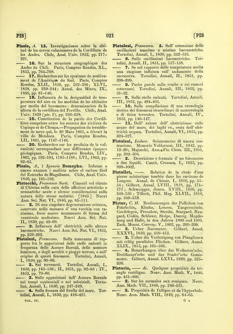 PissiS) A. 15. Investigaciones sobre la alti- tud de los cerros culminantes de la Cordillera de los Andes. Chile, Anal. Univ. 1852, pp. 217- 221. 16. Sur la structure orograpliique des Andes du Chili. Paris, Comptes Rendus, XL., 1855, pp. 764-768. 17. Recherches sur les systemes de souleve- ment de I'Ameriqute du Sud. Paris, Comptes Rendus, XLIT., 1856, pp. 392-396; XLVL, 1858, pp. 239-244; Annal. des Mines, IX., 1856, pp. 81-146. 18. Influencia de la desigualdad de tem- peratura del aire en las medidas de las altitudes por medio del barometro : determinacion de la altura de la cordillera del Portillo. Chile, Anal. Univ. 1859 {pte. 2), pp. 226-228. 19. Constitution de la partie des Cordil- leres comprises entre les sources des rivieres de Copiapo et de Choapa.—Propagation du tremble- ment de ierre qui, le 20 Mars 1861, a detruit la ville de Mendoza. Paris, Comptes Rendus, LTL, 1861, pp. 1147-1148. ■ 20. Recherches sur les produits de la vul- canicite correspondant aux difFerentes epoques geologiques. Paris, Comptes Rendus, LIV., 1862, pp. 192-194, 1185-1188; LVI, 1863, pp. 82-85. Pissis, A., i Ignacio Bomeyko. Informe o nuevo examen i analisis sobre el carbon fosil del Estrecho de Magallanes. Chile, Anal. Univ. 1850, pp.191-192. Pistocchi, Francesco Sard. Cimenti col citrato di Chinina nella cura delle afFezioni artritiche e reumatiche acute e alcune considerazioni suUa natura delle stesse malattie. [1845.] Nuovi Ann. Sci. Nat. VI., 1846, pp. 85-111. • 2. Di una singolare degenerazione scirrosa, osservato nello stomaco d' una vecchia con ra- rissimo, forse nuovo niutamento di forma del ventricolo medesimo. Nuovi Ann. Sci. Nat. II., 1850, pp. 49-69. . ■ 3. Influenza dell' elettricita sulle altezze barometriche. Nuovi Ann. Sci. Nat. VI., 1852, pp. 259-262. Pistolesi, Francesco. Sulla mancanza di rap- porto fra le apparizioni delle steUe cadenti in frequenza delle Aurore Boreali, delle meteore luminose, e degli aeroliti e piogge terrose, e sull' origine di questi fenomeni. Tortolini, Annali, I., 1850, pp. 90-96. • 2. Sui terremoti. Tortolini, Annali, I., 1850, pp. 145-156; II., 1851, pp. 92-95 ; IV., 1853, pp. 79-80. —-— 3. Sulle apparizioni dell' Aurora Boreale nei tempi equinoziali e nei solstiziali. Torto- lini, Annali, I., 1850, pp. 247-249. —— 4. Sulla fissezza del livello del mare. Tor- tolini, Annali, I., 1850, pp. 416-421. vol.. IV. Pistolesi) Francesco. 5. SuU' estensione delle oscillazioni massime e minime barometriche. Tortolini, Annali, I., 1850, pp. 532-533. —— 6. Sulle oscillazioni barometriche. Tor- tolini, Annali, II., 1851, pp. 157-158. 7. Se nei rapporto delle temperature media una stagione influisca sull' andamento della successiva. Tortolini, Annali, II., 1851, pp. 398-399. 8. Poche parole sulle rombe e sui rumori sotteranei. Tortolini, Annali, III., 1852, pp. 31-32. 9. Sulle stelle cadenti. Tortolini, Annali, III., 1852, pp. 494-495. 10. Sulla compilazione di una cronologia storica dei fenomeni straordinari di meteorologia e di lisica terrestre. Tortolini, Annali, IV., 1853, pp. 140-147. 11. Deir azione dell' elettricismo sulle acque del mare, dei laghi ec, ossia dell' elet- tricita acquea. Tortolini, Annali, VI., 1855, pp. 324-327. Fistolesi, Isidoro. Seismometro di nuova cos- truzione. Memorie Valdarnesi, III., 1842, pp. 12-20; Majocchi, Ann.»Fis. Chim. III., 1841, pp. 302-304. 2. Descrizione e formula d' un barometro a due Hquidi. Cantu, Cronaca, I., 1855, pp. 999-1002. PistoUet, . Relation de la chute d'une pierre meteorique tombee dans les environs de Langres. Annal. de Chimie, I., 1816, pp. 45- 54; Gilbert, Annal. LVIII., 1818, pp. 171- 175 ; Schweigger, Journ. XVIII., 1816, pp. 349-356 ; Tilloch, Phil. Mag. XLVIT., 1816, pp. 349-35?. Pistor, C. H. Bestimmungen der Polhohen von Fehrbellin, Klezke, Lenzen, Tangermiinde, Gardelegen, Prenzlow, Stettin, Stargard, Nau- gard, Coslin, Schlavve, Stolpe, Danzig, Magde- burg und Halle, in den Jahren ISOO und ISOI. Zach, Monat. Corresp. V., 1802, pp. 200-209. 2. Ueber Barometer. Gilbert, Annal. XXXVI., 1810, pp. 410-413. • 3. Ueber die Verfertigung von Plangliisern mit vollig parallelen Fliichen. Gilbert, Annal. XLIX., 1815, pp. 161-166. 4. Bemerkungen iiber das Wollaston'sche, Breithaupt'sche und das Studer'sche Gonio- meter. Gilbert, Annal. LXVL, 1820, pp. 325- 326. Fistoris, de. Quelques proprietes du tri- angle rectiligne. Nouv. Ann. Math. V., 1846, pp. 451-460. 2. Sur les normales aux coniques. Nouv. Ann. Math. VII., 1848, pp. 246-251. - 3. Proprietes de I'ellipse et de I'hyperbole. Nouv. Ann. Math. VIII., 1849, pp. 64-65. 6 A