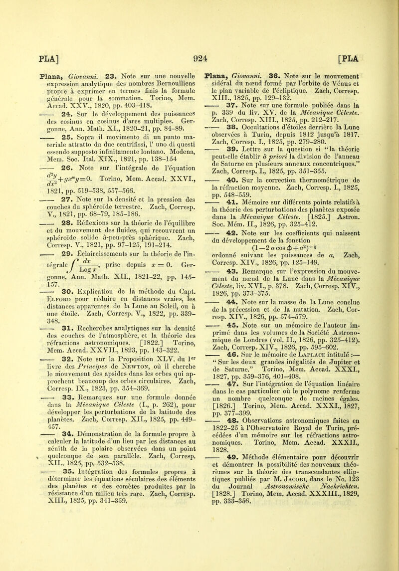 Plana, Giovanni. 23. Note sur une nouvelle expression analytique des nombres Bernoulliens propie a exprimer en torraes finis la formula generale pour la sommation. Torino, Mem. Accad. XXV., 1820, pp. 403-418. 24. Sur le developpement des puissances des cosinus en cosinus d'avcs multiples. Ger- gonne, Ann. Math. XI., 1820-21, pp. 84-89. ~-— 25. Sopra il movimento di un punto ma- teriale attratto da due centrifissi, 1' uno di questi essendo supposto infinitamente lontano. Modena, Mem. Soc. Ital. XIX., 1821, pp. 138-154 26. Note sur I'integrale de I'equation ^ + ra™w=0. Torino, Mem. Accad. XXVI., dx 1821, pp. 519-538, 557-566. . . 27. Note sur la densite et la pression des couches du sphero'ide terrestre. Zach, Corresp. v., 1821, pp. 68-79, 185-186. 28. Reflexions sur la theorie de I'equilibre et du mouvement des fluides, qui recouvrent un sphero'ide solide a-peu-pres spherique. Zach, Corresp. V., 1821, pp. 97-125, 191-214. . 29. ]5claircissements sur la theorie de I'in- /• dx , prise depuis x = 0. Ger- Loga; gonne, Ann. Math. XII., 1821-22, pp. 145- 157. 30. Explication de la methode du Capt. Elford pour reduire en distances vraies, les distances apparentes de la Lune au Soleil, ou a une etoile. Zach, Corresp. V., 1822, pp. 339- 348. 31. Recherches analytiques sur la densite des couches de I'atmosphere, et la theorie des refractions astronomiques. [1822.] Torino, Mem. Accad. XXVII., 1823, pp. 143-322. —— 32. Note sur la Proposition XLV. du P' livre des Principes de Newton, ou il cherche le niouvement des apsides dans les orbes qui ap- prochent beaucoup des orbes circulaires. Zach, Corresp. IX., 1823, pp. 354-369. • 33. Remarques sur uno formule donnee dans la Mecanique Celeste (I., p. 262), pour developper les perturbations de la latitude des planetes. Zach, Corresp. XII., 1825, pp. 449- 457. ' 34. Demonstration de la formule propre a. calculer la latitude d'un lieu par les distances au zenith de la polaire observees dans un point ^. quelconque de son parallele. Zach, Corresp. XII. , 1825, pp. 532-538. 35. Integration des formules propres a determiner les equations seculaires des elements des planetes et des cometes produites par la resistance d'un milieu tres rare. Zach, Corresp. XIII. , 1825, pp. 341-359. Plana, Giovanni. 36. Note sur le mouvement sideral du noeud forme par I'orbite de Venus et le plan variable de I'ecliptique. Zach, Corresp. XIII., 1825, pp. 129-132. . ■ 37. Note sur une formule publiee dans la p. 339 du liv. XV. de la Mecanique Celeste. Zach, Corresp. XIII., 1825, pp. 212-217. 38. Occultations d'etoiles derrierc la Lune observees a Turin, depuis 1812 jusqu'a 1817. Zach, Corresp. I., 1825, pp. 279-280. 39. Lettre sur la question si la theorie peut-elle etablir a priori la division de I'anneau de Saturne en plusieurs anneaux concentriques. Zach, Corresp. I., 1825, pp. 351-355. 40. Sur la correction thermometrique de la refraction moyenne. Zach, Corresp. I., 1825, pp. 548-559. 41. Memoire sur differents points relatifs a la theorie des perturbations des planetes exposee dans la Mecanique Celeste. [1825.] Astron. Soc. Mem. II., 1826, pp. 325-412. 42. Note sur les coefficients qui naissent du developpement de la fonction (1—2acoscf> + a2)-4 ordonne suivant les puissances de a. Zach, Corresp. XIV., 1826, pp. 125-149. 43. Remarque sur I'expression du mouve- ment du na3ud de la Lune dans la Mecanique Celeste, liv. XVI., p. 378. Zach, Corresp. XIV., 1826, pp. 373-375. 44. Note sur la masse de la Lune conclue de la precession et de la nutation. Zach, Cor- resp. XIV., 1826, pp. 574-579. 45. Note sur un memoire de I'auteur im- priroe dans les volumes de la Societe Astrono- mique de Londres (vol. IL, 1826, pp. 325-412). Zach, Corresp. XIV., 1826, pp. 595-602. —— 46. Sur le memoire de Laplace intitule :—  Sur les deux grandes inegalites de Jupiter et de Saturne. Torino, Mem. Accad. XXXI., 1827, pp. 359-376, 401-408. —>— 47. Sur I'integration de I'equation lineaire dans le cas particulier ou le polynome renferme un nombre quelconque de racines earales. [1826.] Torino, Mem. Accad. XXXI., 1827, pp. 377-399. —— 48o Observations astronomiques faites en 1822-25 a I'Observatoire Royal de Turin, pre- cedees d'un memoire sur les refractions astro- nomiques. Torino, Mem. Accad. XXXII., 1828. 49. Methode elementaire pour decouvrir et demontrer la possibilite des nouveaux theo- remes sur la theorie des transcendantes ellip- tiques publics par M. Jacobi, dans le No. 123 du Journal Astronomische Nachrichten. [1828.] Torino, Mem. Accad. XXXIII., 1829, pp. 333-356.