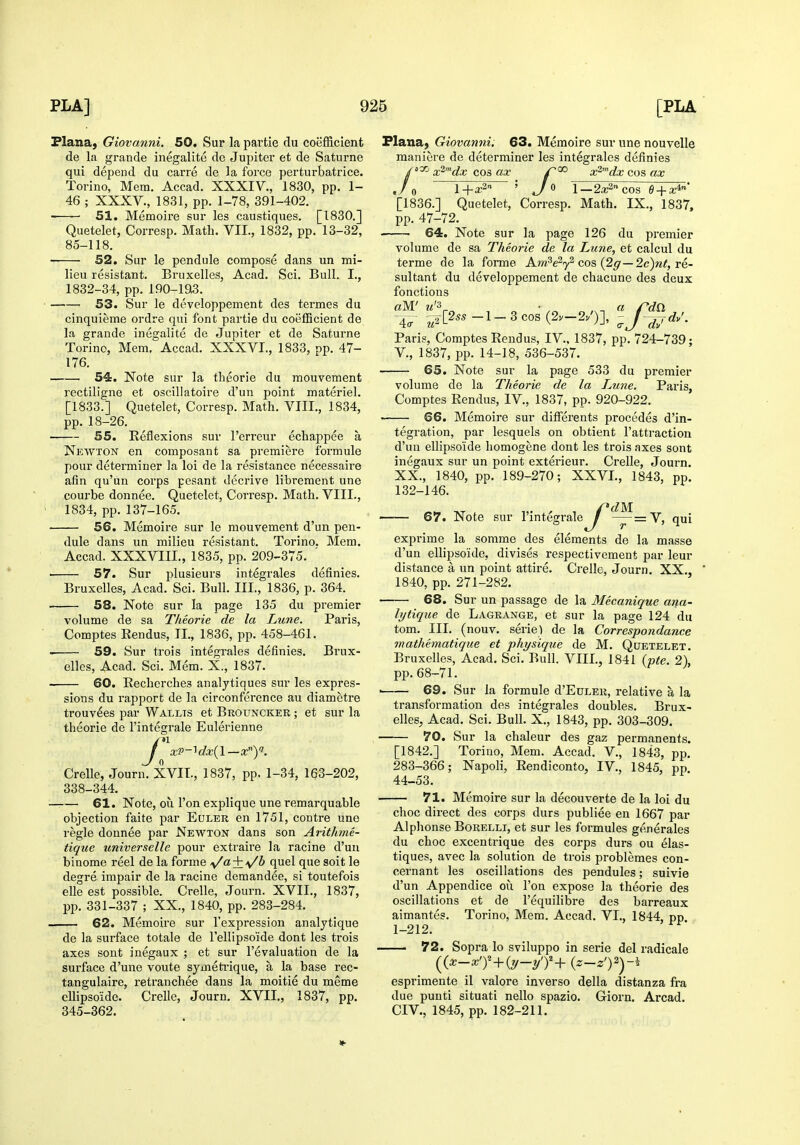 Plana, Giovanni. 50. Sur la partie du coefficient de la grande inegalite do Jupiter et de Saturne qui depend du carre de la force perturbatrice. Torino, Mera. Accad. XXXIV., 1830, pp. 1- 46 ; XXXV., 1831, pp. 1-78, 391-402. -—— 51. Memoire sur les caustiques. [1830.] Quetelet, Corresp. Math. VII., 1832, pp. 13-32, 85-118. 52. Sur le pendule compose dans un mi- lieu resistant. Bruxelles, Acad. Sci. Bull. I., 1832-34, pp. 190-ia3. 53. Sur le developpement des termes du cinquieme ordre qui font partie du coefficient de la grande inegalite de Jupiter et de Saturne Torino, Mem. Accad. XXXVI., 1833, pp. 47- 176. 54. Note sur la tlieorie du raouvement rectiligne et oscillatoire d'un point materiel. [1833.] Quetelet, Corresp. Math. VIII., 1834, pp. 18-26. 55. Reflexions sur I'erreur echappee a Newton en composant sa premiere formule pour determiner la loi de la resistance necessaire afin qu'un corps pesant decrive librement une courbe donnee. Quetelet, Corresp. Math. VIII., 1834, pp. 137-165. 56. Memoire sur le mouvement d'un pen- dule dans un milieu resistant. Torino. Mem. Accad. XXXVIII., 1835, pp. 209-375. ' ■ 57. Sur plusieurs integrales definies. Bruxelles, Acad. Sci. Bull. III., 1836, p. 364. 58. Note sur la page 135 du pi'emier volume de sa Tlieorie de la Lune. Paris, Comptes Rendus, II., 1836, pp. 458-461. . 59. Sur trois integrales definies. Brux- elles, Acad. Sci. Mem. X., 1837. 60. Recherches analytiques sur les expres- j: sions du rapport de la circonference au diametre trouv^es par Wallts et Brouncker ; et sur la theorie de I'integrale Eulerienne Crelle, Journ. XVII., 1837, pp. 1-34, 163-202, 338-344. —— 61. Note, ou Ton explique une remarquable objection faite par Euler en 1751, centre une regie donnee par Newton dans son Arithme- tique universelle pour extraire la racine d'un binome reel de la forme ^a^\/b quel que soit le degre impair de la racine demandee, si toutefois elle est possible. Crelle, Journ. XVII., 1837, pp. 331-337 ; XX., 1840, pp. 283-284. 62. Memoire sur I'expression analytique de la surface totale de Tellipsoide dont les trois axes sout inegaux ; et sur revaluation de la surface d'une voute symeti'ique, a la base rec- tangulaire, reti-anchee dans la moitie du meme cUipsoide. Crelle, Journ. XVII., 1837, pp. 345-362. 2a;2''cos B + x* Math. IX., 1837, Plana, Giovanni. 63. Memoire sur une nouvelle maniere de determiner les integrales definies 'oyj x^'^dx cos ax x^'^dx cos ax [1836.] Quetelet, Corresp. pp. 47-72. — 64. Note sur la page 126 du premier volume de sa Theorie de la Lune, et calcul du terme de la forme Aw^Vy^ cos (2^—2c)re- sultant du developpement de chacune des deux fonctions aW m'3 • „ „^ a rd£l ~\V -^-2[2^5-l-3cos(2v-2/)], -y-^rf/. Paris, Comptes Rendus, IV.. 1837, pp. 724-739; v., 1837, pp. 14-18, 536-537. — 65. Note sur la page 533 du premier volume de la Theorie de la Lune. Paris, Comptes Rendus, IV., 1837, pp. 920-922. — 66. Memoire sur differents precedes d'in- tegration, par lesquels on obtient I'attraction d'un ellijisoide homogene dont les trois axes sent inegaux sur un point exterieur. Crelle, Journ. XX., 1840, pp. 189-270; XXVI., 1843, pp. 132-146. 67. yVZM — =Vj qui exprime la somme des elements de la masse d'un ellipso'ide, divises respectivement par leur distance a un point attire. Crelle, Journ. XX., 1840, pp. 271-282. 68. Sur un passage de la Mecanique ana- lytique de Lagrange, et sur la page 124 du tom. III. (nouv. serie) de la Correspondance mathematique et physique de M. Quetelet. Bruxelles, Acad. Sci. Bull. VIII., 1841 {'pte. 2), pp. 68-71. — 69. Sur la formule d'EuLER, relative a la transformation des integrales doubles. Brux- elles, Acad. Sci. Bull. X., 1843, pp. 303-309. Sur la chaleur des gaz permanents. Torino, Mem. Accad. V., 1843, pp. Napoli, Rendiconto, IV., 1845, pp. 70. [1842.] 283-366; 44-53. 71. Memoire sur la decouverte de la loi du choc direct des corps durs publiee en 1667 par Alplionse Borelli, et sur les formules generales du choc excentrique des corps durs ou elas- tiques, avec la solution de trois problemes con- cernant les oscillations des pendules; suivie d'un Appendice ou Ton expose la theorie des oscillations et de I'equilibre des barreaux aimantes. Torino, Mem. Accad. VI., 1844, pp 1-212. — 72. Sopra lo sviluppo in serie del radicale {{x-x'y-^{y-yj+ {z-z'Yy. esprimente il valore inverse della distanza fra due puuti situati nello spazio. Giorn. Arcad. CIV., 1845, pp. 182-211.