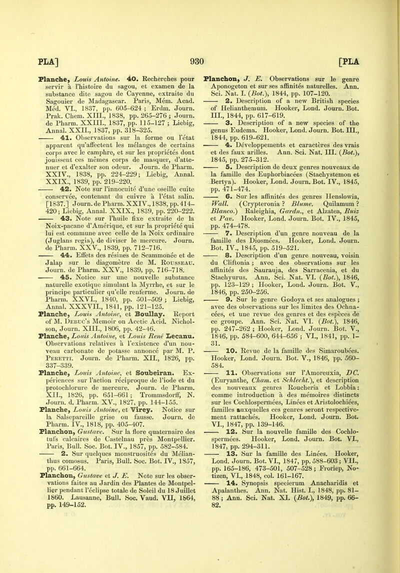 FlanchC) Louis Antoine. 40. Recherches pour servir a I'histoire du sagou, et examen de la substance dite sagou de Cayenne, extraite du Sagouier de Madagascar. Paris, Mem. Acad. Med. VI., 1837, pp. 605-624 ; Erdm. Journ. Prak. Chem. XIII., 1838, pp. 265-276 ; Journ. de Pharm. XXIIL, 1837, pp. 115-127 ; Liebig, Annal. XXn., 1837, pp. 318-325. 41. Observations sur la forme ou I'etat apparent qu'afFectent les melanges de certains corps avec le camphre, et sur les proprietes dont jouissent ces memes corps de masquer, d'atte- nuer et d'exalter son odeur. Journ. de Pharm. XXIV., 1838, pp. 224-229; Liebig, Annal. XXIX., 1839, pp. 219-220. 42. Note sur I'innocuite d'une oseille cuite conservee, contenant du cuivre a I'etat salin. [1837.] Journ. de Pharm. XXIV., 1838, pp. 414- 420; Liebig, Annal. XXIX., 1839, pp. 220-222. 43. Note sur I'huile fixe extraite de la Noix-pacane d'Amerique, et sur la propriete qui lui est commune avec celle de la Noix ordinaire (Juglans regia), de diviser le mercure. Journ. de Pharm. XXV., 1839, pp. 712-716. 44. Effets des resines de Scammonee et de Jalap sur le diagometre de M. Rousseau. Journ. de Pharm. XXV., 1839, pp. 716-718. 45. Notice sur une nouvelle substance naturelle exotique simulant la Myrrhe, et sur le principe particulier qu'elle renferme. Journ. de Pharm. XXVL, 1840, pp. 501-509 ; Liebig, Annal. XXXVIL, 1841, pp. 121-125. Flanche, Louis Antoine, et BouUay. Report of M. Debuc's Memoir on Acetic Acid. Nichol- son, Journ. XIIL, 1806, pp. 42-46. Planche, Louis Antoine, et Louis Rene Lecanu. Observations relatives a I'existence d'un nou- veau carbonate de potasse annonce par M. P. Peretti. Journ. de Pharm. XII., 1826, pp. 337-339. Planche, Louis Antoine, et Soubeiran. Ex- periences sur Faction reciproque de I'iode et du protochlorure de mercure. Journ. de Pharm. XII., 1826, pp. 651-661; Trommsdorff, N. Journ. d. Pharm. XV., 1827, pp. 144-155. PlauchC) Louis Antoine, et Virey. Notice sur la Salsepareille grise ou fausse. Journ. de Pharm. IV., 1818, pp. 405-407. Planchon, Gustave. Sur la flore quaternaire des tufs calcaires de Castelnau pres Montpellier. Paris, Bull. Soc. Bot. IV., 1857, pp. 582-584. 2. Sur quelques monstruosites du Mehan- thus comosus. Paris, Bull. Soc. Bot. IV., 1857, pp. 661-664. Planchon, Gustave et J. E. Note sur les obser- vations faites au Jardin des Plantes de Montpel- lier pendant I'eclipse totale de Soleil du 18 Juillet 1860. Lausanne, Bull. Soc. Vaud. VH, 1864, pp. 149-152. Planchon, J. E. Observations sur le genre Aponogeton et sur ses affinites naturelles. Ann. Sci. Nat. L {Bot.), 1844, pp. 107-120. 2. Description of a new British species of Helianthemum. Hooker, Lond. Journ. Bot. IIL, 1844, pp. 617-619. 3. Description of a new species of the genus Eudema. Hooker, Lond. Journ. Bot. IH., 1844, pp. 619-621. 4. Developpements et caracteres des vrais et des faux ariUes. Ann. Sci. Nat. III. {Bot.), 1845, pp. 275-312. 5. Description de deux genres nouveaux de la famille des Euphorbiacees (Stachystemon et Bertya). Hooker, Lond. Journ. Bot. IV., 1845, pp. 471-474. 6. Sur les affinites des genres Henslowia, Wall. (Crypteronia ? Blume. Quilamum ? Blanco.) Raleighia, Gardn., et Alzatea, Ruiz et Pav. Hooker, Lond. Journ. Bot. IV., 1845, pp. 474-478. 7. Description d'un genre nouveau de la famille des Diosmees. Hooker, Lond. Journ. Bot. IV., 1845, pp. 519-521. 8. Description d'un genre nouveau, voisin du Cliftonia ; avec des observations sur les affinites des Saurauja, des Sarracenia, et du Stachyurus. Ann. Sci. Nat. VI. {Bot.), 1846, pp. 123-129 ; Hooker, Lond. Journ. Bot. V., 1846, pp. 250-256. 9. Sur le genre Godoya et ses analogues ; avec des observations sur les limites des Ochna- cees, et une revue des genres et des especes de ce groupe. Ann. Sci. Nat. VI. {Bot.), 1846, pp. 247-262 ; Hooker, Lond. Journ. Bot. V., 1846, pp. 584-600, 644-656 ; VL, 1841, pp. 1- 31. 10. Revue de la famiUe des Simaroubees. Hooker, Lond. Journ. Bot. V., 1846, pp. 560- 584. ■ 11. Observations sur I'Amoreuxia, DC. (Euryanthe, Cham, et Schlecht.), et description des nouveaux genres Roucheria et Lobbia: comme introduction a des memoires distincts sur les Cochlospeiinees, Linees et Aristolochiees, families auxquelles ces genres seront respective- ment rattaches. Hooker, Lond. Journ. Bot. VL, 1847, pp. 139-146. 12. Sur la nouvelle famille des Cochlo- spermees. Hooker, Lond. Journ. Bot. VI., 1847, pp. 294-311. 13. Sur la famille des Linees. Hooker, Lond. Journ. Bot. VL, 1847, pp. 588-603 ; VII., pp. 165-186, 473-501, 507-528; Froriep, No- tizen, VI., 1848, col. 161-167. 14. Synopsis specierum Anacharidis et Apalanthes. Ann. Nat. Hist. I., 1848, pp. 81- 88; Ann. Sci. Nat. XI. {Bot.)', 1849, pp. 66- 82.