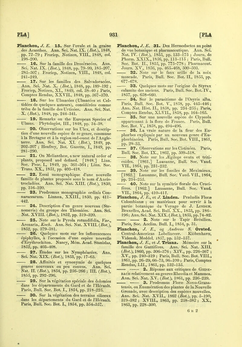 Flanchon, J. E. 15. Sur I'ovule et la graine des Acanthes. Ann. Sci. Nat. IX. (Bot.), 1848, pp. 72-79 ; Froriep, Notizen, VIII., 1848, col. 198-200. 16. Sur la famille des Droseracees. Ann. Sci. Nat. IX. (BoL), 1848, pp. 79-99, 185-207, 285-307 ; Froriep, Notizen, VIII., 1848, col. 241-249. 17. Sur les families des Salvadoracees. Ann. Sci. Nat. X, (Bof.), 1848, pp. 189-192 ; Froriep, Notizen, XI., 1849, col. 38-40 ; Paris, Comptes Rendus, XXVII., 1848, pp. 367-370. 18. Sur les Ulmacees (Ulmacees et Cel- tidees de quelques auteurs), considerees comme tribu de la famille des Urticees. Ann. Sci. Nat. X. (Bot), 1848, pp. 244-341. 19. Remarks on the European Species of Ulmus. Phytologist, III., 1848, pp. 34-38. 20. Observations sur les Ulex, et descrip- tion d'une nouvelle espece de ce genre, commune a la Bretagne et a la region sud-ouest de I'Angle- terre. Ann. Sci. Nat. XL (Bot.), 1849, pp. 202-207 ; Henfrey, Bot. Gazette, I., 1849, pp. 281-290. 21. On Meliantheee, anew natural order of plants, proposed and defined. [1848.] Linn. Soc. Proc. I., 1849, pp. 361-364; Linn. Soc. Trans. XX., 1851, pp. 403-418. 22. Essai monographique d'une nouvelle famille de plantes proposee sous le nom d'Ancis- trocladees. Ann. Sci. Nat. XIII. (Bot), 1850, pp. 316-320. 23. Prodromus monographic ordinis Con- naracearum. Linngea, XXIII., 1850, pp. 411- 442. 24. Description d'un genre nouveau (Ste- nomeris) du groupe des Thismiees. Ann. Sci. Nat. XVIII. (Bot.), 1852, pp. 319-320. 25. Note sur le Pyrola rotundifolia, Var., Arenaria, Koch. Ann. Sci. Nat. XVIII. (Bot.), 1852, pp. 379-381. 26. Quelques mots sur les inflorescences epiphylles, a I'occasion d'une espece nouvelle d'Erythrochiton. Nancy, Mem. Acad. Stanislas, 1852, pp. 403-408. 27. Etudes sur les Nymplieacees. Ann. Sci. Nat. XIX. (Bot.), 1853, pp. 17-63. 28. Afiinites et synonymie de quelques genres nouveaux ou pen connus. Ann. Sci. Nat. IL (Bot.), 1854, pp. 256-266; in. (Bot.), 1855, pp. 292-296. 29. Sur la vegetation speciale des dolomies dans les departements du Gard et de I'Herault. Paris, Bull. Soc. Bot. L, 1854, pp. 218-225. 30. Sur la vegetation des terrains siliceux dans les departements du Gard et de I'Herault. Paris, Bull. Soc. Bot. I., 1854, pp. 354-357. Flanchon, J. E. 31. Des Hermodactes au point de vue botanique et pharmaceutique. Ann. Sci. Nat. IV. {Bot.), 1855, pp. 133-175 ; Journ. de Pharm. XXIX., 1856, pp. 113-115 ; Paris, BulL Soc. Bot. IL, 1855, pp. 775-778 ; Pharmaceut. Journ. XV., 1856, pp. 465-468, 500-503. 32. Note sur le faux arille de la noix muscade. Pai-is, Bull. Soc. Bot. IL, 1855, pp. 677-678. 33. Quelques mots sur I'origine du Styrax calamite des anciens. Paris, Bull. Soc. Bot. IV., 1857, pp. 658-660. 34. Sur le parasitlsme de I'Osyris alba. Paris, Bull. Soc. Bot. V., 1858, pp. 445-446; Ann. Nat. Hist. IL, 1858, pp. 254-255; Paris, Comptes Rendus, XLVIL, 1858, pp. 164-165. 35. Sur une nouvelle espece de Clypeola appartenant a la flore de France. Paris, Bull. Soc. Bot. v., 1858, pp. 494-496. 36. La vraie nature de la fleur des Eu- phorbes expliquee par un nouveau genre d'Eu- phorbiacees. Paris, Bull. Soc. Bot. VIII., 1861, pp. 29-33. 37. Observations sur les Cistinees. Paris, Bull. Soc. Bot. IX., 1862, pp. 509-518. 38. Note sur les .ZEgilops ovata et triti- coides. [1861.] Lausanne, Bull. Soc. Vaud. VIL, 1864, pp. 231-232. 39. Note sur les fossiles de Meximieux. [1862.] Lausanne, BuU. Soc. Vaud. VIL, 1864, pp. 254-255. 40. Note sur la symetrie florale des Cruci- feres. [1862.] Lausanne, Bull. Soc. Vaud. VIL, 1864, pp. 410-411. Flanchon, J. E., et J. Linden. Praeludia Florje Colombianae ; ou materiaux pour servir a la partie botanique du Voyage de J. Linden. Bruxelles, Acad. Sci. Bull. XX., 1853, pp. 186- 196; Ann. Sci. Nat. XIX. (Bot.), 1853, pp.74-82. 2. Note sur le Tapir Bresilien. Paris, Soc. Acclim. Bull. I., 1854, p. 31. Flanchon, J. E., og Andreas S. Orsted. Central-Americas Lobeliaceer. Kiobenhavn, Vidensk. Meddel. i857, pp. 152-157. , Flanchon, J. E., et J. Triana. Memoire sur la famille des Guttiferes. Ann. Sci. Nat. XHI. (Bot.), 1860, pp. 306-376 ; XIV., pp. 226-367 ; XV., pp. 240-319 ; Paris, Bull. Soc. Bot. VIIL, 1861, pp. 26-29, 66-73, 96-100 ; Paris, Comptes Rendus, LIL, 1861, pp. 132-135. _ 2. Reponse aux critiques de Grise- BACH relativement au genres Rheedia et Mammea. Ann. Sci. Nat. XV. {Bof.), 1861, pp. 236-239. • 3. Prodromus Florae Novo-Grana- tensis, ou Enumeration des plantes de la NouveUe Grenade, avec description des especes nouvelles. Ann. Sci. Nat. XVIL, 1862 {Bot.), pp. 5-190, 319-382 ; XVIIL, 1863, pp. 258-382 ; XX., 1863, pp. 228-300. 6 B 2 «