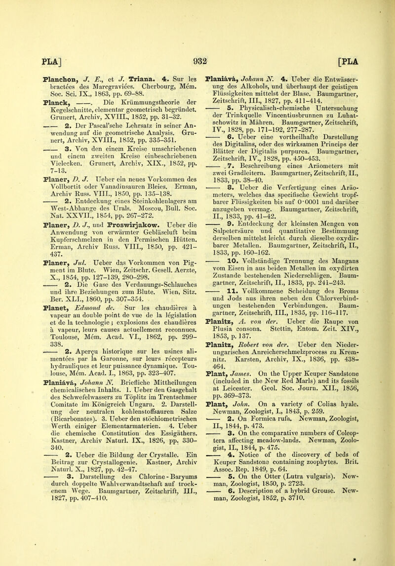 Planchon, J. E., et J. Triana. 4. Sur les bractees des Marcgraviees. Cherbourg, Mem. Soc. Sci. IX., 1863, pp. 69-88. Flanck, . Die Kriimmungstheorie der Kegelschnitte, elementar geometrisch begriindet. Grunert, Archiv, XVIII., 1852, pp. 31-32. 2. Der Pascal'sche Lehrsatz in seiner An- wendung auf die geometrische Analysis. Gru- nert, Archiv, XVIIL, 1852, pp. 335-351. . 3. Von den einem Kreise umschriebenen und einem zweiten Kreise einbeschriebenen Vielecken, Grunert, Archiv, XIX., 1852, pp. 7-13. Planer, D. J. TJeber ein neues Vorkommen des Vollbortit oder Vanadinsauren Bleies. Erman, Archiv Euss. VIII., 1850, pp. 135-138. —■— 2. Entdeckung eines Steinkohlenlagers am West-Abhange des Urals. Moscou, Bull. Soc. Nat. XXVII., 1854, pp. 267-272. Planer, D. J., und Proswirjakow. Ueber die Anwendung von erwarmter Gebliiseluft beim Kupferschmelzen in den Permischen Hiitten. Erman, Archiv Russ. VIII., 1850, pp. 421- 437. Planer, Jul. Ueber das Vorkommen von Pig- ment im Blute. Wien, Zeitschr. Gesell. Aerzte, X., 1854, pp. 127-139, 280-298. 2. Die Gase des Verdauungs-Schlauches und ihre Beziehungen zum Blute. Wien, Sitz. Ber. XLI., 1860, pp. 307-354. Planet, Edmond de. Sur les chaudieres a vapeur au double point de vue de la legislation et de la technologie ; explosions des chaudieres a vapeur, leurs causes actuellement reconnues. Toulouse, Mem. Acad. VI., 1862, pp. 299- 338. 2. Apergu historique sur les usines ali- mentees par la Garonne, sur leurs recepteurs hydrauliques et leur puissance dynamique. Tou- louse, Mem. Acad. I., 1863, pp. 323-407. Planiav^, Joliann N. Briefliche Mittheilungen chemicalischen Inhalts. 1. Ueber den Gasgehalt des Schwefelwassers zu Toplitz im Trentschmer Comitate im Konigreich Ungarn. 2. Darstell- ung der neutralen kohlenstoffsauren Salze (Bicarbouates). 3. Ueber den stochiometrischen Werth einiger Elementarmaterien. 4. Ueber die chemische Constitution des Essigiithers. Kastner, Archiv Naturl. IX., 1826, pp. 330- 340. 2. Ueber die Bildung der Crystalle. Ein Beitrag zur Crystallogenie. Kastner, Archiv Naturl. X., 1827, pp. 42-47. ■ 3. Darstellung des Chlorine - Baryums durch doppelte Wahlverwandtschaft auf trock- enem Wege. Baumgartner, Zeitsphrift; III., 1827, pp. 407-410. Plani^v^, Johann N. 4. Ueber die Entwasser- ung des Alkohols, und iiberhaupt der geistigen Fliissigkeiten mittelst der Blase. Baumgartner, Zeitschrift, III., 1827, pp. 411-414. 5. Physicalisch-chemische Untersuchung der Trinkquelle Vincentiusbrunnen zu Luhat- schowitz in Mahren. Baumgartner, Zeitschrift, IV., 1828, pp. 171-192, 277-287. • 6. Ueber eine vortheilhafte Darstellung des Digitalins, oder des wirksamen Princips der Blatter der Digitalis purpurea. Baumgartner, Zeitschrift, IV., 1828, pp. 450-453. . 7. Beschreibung eines Ai-iiometers mit zwei Gradleitern. Baumgartner, Zeitschrift, II., 1833, pp. 38-40. ■ 8. Ueber die Verfertigung eines Arao- meters, welches das specifische Gewicht tropf- barer Fliissigkeiten bis auf O'OOOl und dariiber anzugeben vermag. Baumgartner, Zeitschrift, II., 1833, pp. 41-42. 9, Entdeckung der kleinsten Mengen von Salpetersaure und quantitative Bestimmung derselben mittelst leicht durch dieselbe oxydir- barer Metallen. Baumgartner, Zeitschrift, II., 1833, pp. 160-162. 10. VoUstandige Trennuug des Mangans vom Eisen in aus beiden Metallen im oxydirten Zustande bestehenden Niederschliigen. Baum- gartner, Zeitschrift, II., 1833, pp. 241-243. 11. Vollkommene Scheidung des Broms und Jods aus ihren neben den Chloi'verbind- ungen bestehenden Verbindungen. Baum- gartner, Zeitschrift, III., 1835, pp. 116-117. Planitz, A. von der. Ueber die Eaupe von Plusia consona. Stettin, Entom. Zeit. XIV., 1853, p. 137. Planitz, Robert von der. Ueber den Nieder- ungarischen Anreicherschmelzprocess zu Krem- nitz. Karsten, Archiv, IX., 1836, pp. 438- 464. Plant, James. On the Upper Keuper Sandstone (included in the New Red Marls) and its fossils at Leicester. Geol, Soc. Journ. XII., 1856, pp. 369-373. Plant, John. On a variety of Colias hyale. Nevs^man, Zoologist, I., 1843, p. 259. ' 2. On Formica rufa. Newman, Zoologist, II., 1844, p. 473. ■ 3. On the comparative numbers of Coleop- tera affecting meadow-lands. Newman, Zoolo- gist, IL, 1844, p. 475. . 4. Notice of the discovery of beds of Keuper Sandstone containing zoophytes. Brit. Assoc. Rep. 1849, p. 64. 5. On the Otter (Lutra vulgaris). New- man, Zoologist, 1850, p. 2723. 6. Description of a hybrid Grouse. New- man, Zoologist, 1852, p. 3710.