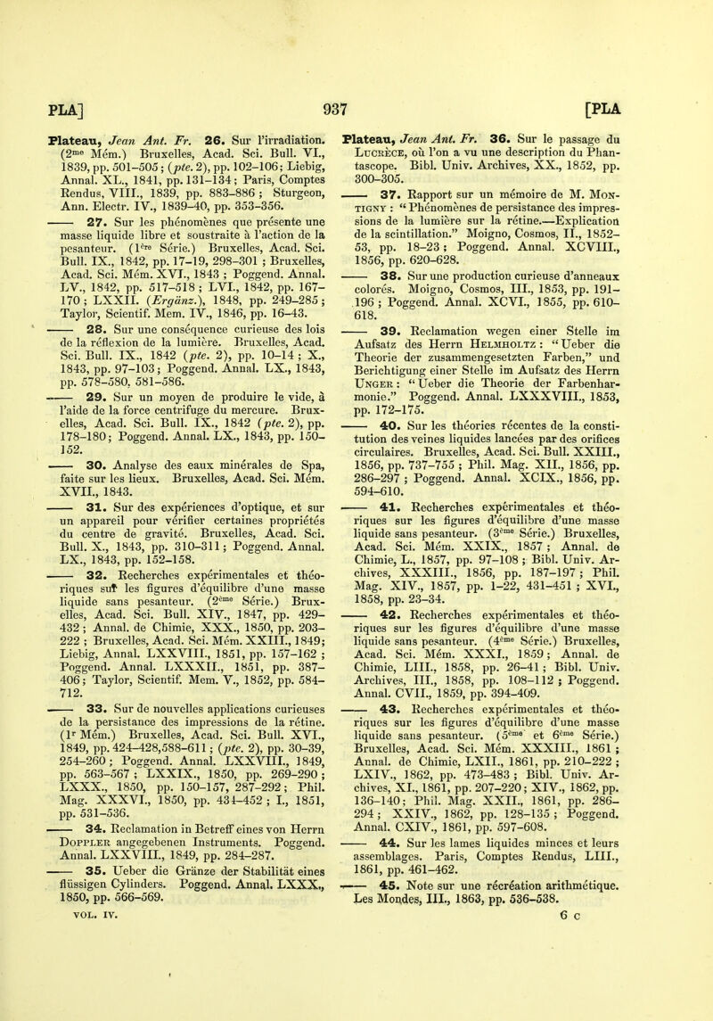 Plateau, Jeaw Ant. Fr. 26. Sur I'irradiation. (2ine Mem.) Bruxelles, Acad. Sci. Bull. VI., 1839, pp. 501-505; {pte. 2), pp. 102-106; Liebig, Annal. XL., 1841, pp. 131-134; Paris?, Comptes Rendus, VIII., 1839, pp. 883-886 ; Sturgeon, Ann. Electr. IV., 1839-40, pp. 353-356. 27. Sur les phenomenes que presente une masse liquide libre et soustraite a Taction de la pesanteur. (1*™ Serie.) Bruxelles, Acad. Sci. Bull. IX., 1842, pp. 17-19, 298-301 ; Bruxelles, Acad. Sci. Mem. XVJ., 1843 ; Poggend. Annal. LV., 1842, pp. 517-518 ; LVL, 1842, pp. 167- 170; LXXII. {Ergdnz.), 1848. pp. 249-285; Tayloi-, Scientif. Mem. IV., 1846, pp. 16-43. 28. Sur une consequence curieuse des lois de la reflexion de la lumiere. Bruxelles, Acad. Sci. Bull. IX., 1842 {pte. 2), pp. 10-14 ; X., 1843, pp. 97-103; Poggend. Annal. LX., 1843, pp. 578-580, 581-586. 29. Sur un moyen de produire le vide, a I'aide de la force centrifuge du mercure. Brux- elles, Acad. Sci. Bull. IX., 1842 (pte. 2), pp. 178-180; Poggend. Annal. LX., 1843, pp. 150- 152. 30. Analyse des eaux minerales de Spa, faite sur les lieux. Bruxelles, Acad. Sci. Mem. XVIL, 1843. 31. Sur des experiences d'optique, et sur un appareil pour verifier certaines proprietes du centre de gravite. Bruxelles, Acad. Sci. Bull. X., 1843, pp. 310-311; Poggend. Annal. LX., 1843, pp. 152-158. 32. Recherches experimentales et theo- riques sut les figures d'equilibre d'une masse liquide sans pesanteur. (2^°° Serie.) Brux- elles, Acad. Sci. Bull. XIV., 1847, pp. 429- 432 ; Annal. de Chimie, XXX., 1850, pp. 203- 222 ; Bruxelles, Acad. Sci. Mem. XXIIL, 1849; Liebig, Annal. LXXVIIL, 1851, pp. 157-162 ; Poggend. Annal. LXXXIL, 1851, pp. 387- 406; Taylor, Scientif. Mem. V., 1852, pp. 584- 712. 33. Sur de nouvelles applications curieuses de la persistance des impressions de la retine. (l-- Mem.) Bruxelles, Acad. Sci. Bull. XVI., 1849, pp. 424-428,588-611; {pte. 2), pp. 30-39, 254-260; Poggend. Annal. LXXVIIL, 1849, pp. 563-567 ; LXXIX., 1850, pp. 269-290 ; LXXX., 1850, pp. 150-157, 287-292; Phil. Mag. XXXVL, 1850, pp. 431-452 ; L, 1851, pp. 531-536. • 34. Reclamation in Betreff eines von Herrn DoPPLER angegebenen Instruments. Poggend. Annal. LXXVIIL, 1849, pp. 284-287. 35. Ueber die Granze der Stabilitat eines fliissigen Cylinders. Poggend. Annal. LXXX,, 1850, pp. 566-569. VOL. IV. Plateau, Jean Ant. Fr. 36. Sur le passage du LucEECE, oil Ton a vu une description du Phan- tascope. Bibl. Univ. Archives, XX., 1852, pp. 300-305. 37. Rapport sur un memoire de M. Mon- TiGNY :  Phenomenes de persistance des impres- sions de la lumiere sur la retine Explication de la scintillation. Moigno, Cosmos, II., 1852- 53, pp. 18-23; Poggend. Annal. XCVIIL, 1856, pp. 620-628. 38. Sur une production curieuse d'anneaux colores. Moigno, Cosmos, III., 1853, pp. 191- .196; Poggend. Annal. XCVL, 1855, pp. 610- 618. 39. Reclamation wegen einer Stelle ira Aufsatz des Herrn Helmholtz :  Ueber die Theorie der zusammengesetzten Farben, und Berichtigung einer Stelle im Aufsatz des Herrn Unger :  Ueber die Theorie der Farbenhar- monie. Poggend. Annal. LXXXVIIL, 1853, pp. 172-175. 40. Sur les theories recentes de la consti- tution des veines liquides lancees par des orifices circulaires. Bruxelles, Acad. Sci. Bull. XXIIL, 1856, pp. 737-755 ; Phil. Mag. XIL, 1856, pp. 286-297 ; Poggend. Annal. XCIX., 1856, pp. 594-610. 41. Recherches experimentales et theo- riques sur les figures d'equilibre d'une masse liquide sans pesanteur. (3^^™ Serie.) Bruxelles, Acad. Sci. Mem. XXIX., 1857 ; Annal. de Chimie, L., 1857, pp. 97-108 ; Bibl. Univ. Ar- chives, XXXIII., 1856, pp. 187-197; Phil. Mag. XIV., 1857, pp. 1-22, 431-451 ; XVI., 1858, pp. 23-34. 42. Recherches experimentales et theo- riques sur les figures d'equilibre d'une masse liquide sans pesanteur. (4^™° Serie.) Bruxelles, Acad. Sci. Mem. XXXL, 1859; Annal. de Chimie, LIIL, 1858, pp. 26-41; Bibl. Univ. Archives, IIL, 1858, pp. 108-112 j Poggend. Annal. CVIL, 1859, pp. 394-409. 43. Recherches experimentales et theo- riques sur les figures d'equilibre d'une masse liquide sans pesanteur. (o**™® et 6^™® Serie.) Bruxelles, Acad. Sci. Mem. XXXIII., 1861 ; Annal. de Chimie, LXIL, 1861, pp. 210-222 ; LXIV., 1862, pp. 473-483 ; Bibl. Univ. Ar- chives, XL, 1861, pp. 207-220; XIV., 1862, pp. 136-140; Phil. Mag. XXII., 1861, pp. 286- 294; XXIV., 1862, pp. 128-135; Poggend. Annal. CXIV., 1861, pp. 597-608. 44. Sur les lames liquides minces et leurs assemblages. Paris, Comptes Rendus, LIIL, 1861, pp. 461-462. 1 45. Note sur une recreation arithmetique. Les Mondes, IIL, 1863, pp. 536-538. 6 c