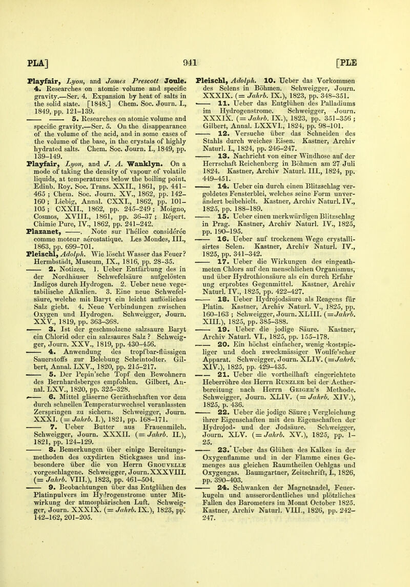 Play fair, Lyon, and James Prescott Joule. 4. Researches on atomic volume and specific gravity.—Ser. 4. Expansion by heat of salts in the solid state. [1848.] Chem. Soc. Journ. I., 1849, pp. 121-139. 5. Researches on atomic volume and specific gravity.—Ser. 5. On the disappearance of the volume of the acid, and in some cases of the volume of the base, in the crystals of highly hydrated salts. Chem. Soc. Journ. I., 1849, pp. 139-149. Playfair, Lyon, and J. A. Wanklyn. On a mode of taking the density of vapour of volatile liquids, at temperatures below the boiling point. Edinb. Roy. Soc. Trans. XXII., 1861, pp. 441- 465 ; Chem. Soc. Journ. XV., 1862, pp. 142- 160; Liebig, Annal. CXXL, 1862, pp. 101- 105; CXXII., 1862, pp. 245-249; Moigno, Cosmos, XVIII., 1861, pp. 36-37; Repert. Chimie Pure, IV., 1862, pp. 241-242. Flazanet) . Note sur I'helice consideree comme moteur aerostatique. Les Mondes, III., 1863, pp. 699-701. Pleischl, Adolph. Wie loscht Wasser das Feuer? Hermbstadt, Museum, IX., 1816, pp. 28-35. 2. Notizen. 1. Ueber Entfarbung des in der Nordhauser Schwefelsaure aufgelosten Indigos durch Hydrogen. 2. Ueber neue vege- tabilische Alkalien. 3. Eine neue Schwefel- saure, welche mit Baryt ein leicht auflosliches Salz giebt. 4. Neue Verbindungen zwischen Oxygen und Hydrogen. ScliAveigger, Journ. XXV., 1819, pp. 363-368. — 3. 1st der geschmolzene salzsaure Baryt ein Chlorid oder ein salzsaures Salz ? Schweig- ger, Journ. XXV., 1819, pp. 430-456. 4. Anwendung des tropfbar-fliissigen SauerstofFs zur Belebung Scheintodter. Gil- bert, Annal. LXV., 1820, pp. 215-217. 5. Der Pepin'sche Topf den Bewohnern des Bernhardsberges empfohlen. Gilbert, An- nal. LXV., 1820, pp. 325-328. ^ 6. Mittel glaserne Gerathschaften vor dem durch schnellen Temperaturwechsel veranlassten Zerspringen zu sichern. Schweigger, Journ. XXXI. (= Jahrb. I.), 1821, pp. 168-171. 7. Ueber Butter aus Frauenmilch. Schweigger, Journ. XXXII. (= Jahrb. II.), 1821, pp. 124-129. 8. Bemerkungen iiber einige Bereitungs- methoden des oxydirten Stickgases und ins- besondere iiber die von Herrn Grouvelle . vorgeschlagene. Schweigger, Journ. XXXVHI. (= Jahrb. VIII.), 1823, pp. 461-504. 9. Beobachtungen iiber das Entgliihen des Platinpulvers im Hy ^rogenstrome unter Mit- wirkung der atmospharischen Luft. Schweig- ger, Journ. XXXIX. (= Jahrb. IX.), 1823, pp. 142-162, 201-205. Fleischl, Adolph. 10. Ueber das Vorkommen des Selens in Bohmen. Schweigger, Journ. XXXIX. (= Jahrb. IX.), 1823, pp. 348-351. • 11. Ueber das Entgliihen des Palladiums im Hydrogen strome. Schweigger, Journ. XXXIX. {= Jahrb. IX.), 1823, pp. 351-356 ; Gilbert, Annal. LXXVL, 1824, pp. 98-101. 12. Versuche iiber das Schneiden des Stahls durch Welches Eisen. Kastner, Archiv Naturl. I., 1824, pp. 246-247. 13. Nachricht von einer Windhose auf der Herrschaft Reichenberg in Bohmen am 27 Juli 1824. Kastner, Archiv Naturl. III., 1824, pp. 449-451. —— 14. Ueber ein durch einen Blitzschlag ver- goldetes Fensterblei, welches seine Form unver- andert beibehielt. Kastner, Archiv Naturl. IV., 1825, pp. 188-189. 15. Ueber einen merkwiirdigen Blitzschlag in Prag. Kastner, Archiv Naturl. IV., 1825, pp. 190-195. 16. Ueber auf trockenem Wege crystalli- sirtes Selen. Kastner, Archiv Naturl. IV., 1825, pp. 341-342. 17. Ueber die Wirkungen des eingeath- meten Chlors auf den menschlichen Organismus, und iiber Hydrothionsaure als ein durch Erfahr ung erprobtes Gegenmittel. Kastner, Archiv Naturl. IV., 1825, pp. 422-427. 18. Ueber Hydrojodsaure als Reagens fiir Platin. Kastner, Archiv Naturl. V., 1825, pp. 160-163 ; Schweigger, Journ. XLIII. (rrJa/jr-Z. XIII. ), 1825, pp. 385-388. 19. Ueber die jodige Saure. Kastner, Archiv Naturl. VI., 1825, pp. 155-178. 20. Ein hochst einfacher, wenig -kostspie- liger und doch zweckmassiger Woulfe'scher Apparat. Schweigger, Journ. XLIV. {=Jahrb. XIV. ), 1825, pp. 429-435. —— 21. Ueber die vortheilhaft eingerichtete Heberrohre des Herrn Runzler bei der Aether- bereitung nach Herrn Geiger's Methode. Schweigger, Journ. XLIV. {= Jahrb. XIV.), 1825, p. 436. 22. Ueber die jodige Saure ; Vergleichung ihrer Eigenschaften mit deu Eigenschaften der Hydrojod- und der Jodsaure. Schweigger, Journ. XLV. {= Jahrb. XV.), 1825, pp. 1- 25. 23. Ueber das Gliihen des Kalkes in der Oxygenflamme und in der Flamme eines Ge- menges aus gleichen Raumtheilen Oehlgas und Oxygengas. Baumgartner, Zeitschrift, I., 1826, pp. 390-403. 24. Schwanken der Magnetnadel, Feuer- kugeln und ausserordentliches und plotzliches Fallen des Barometers im Monat October 1825. Kastner, Archiv Naturl. VHI., 1826, pp. 242- 247.