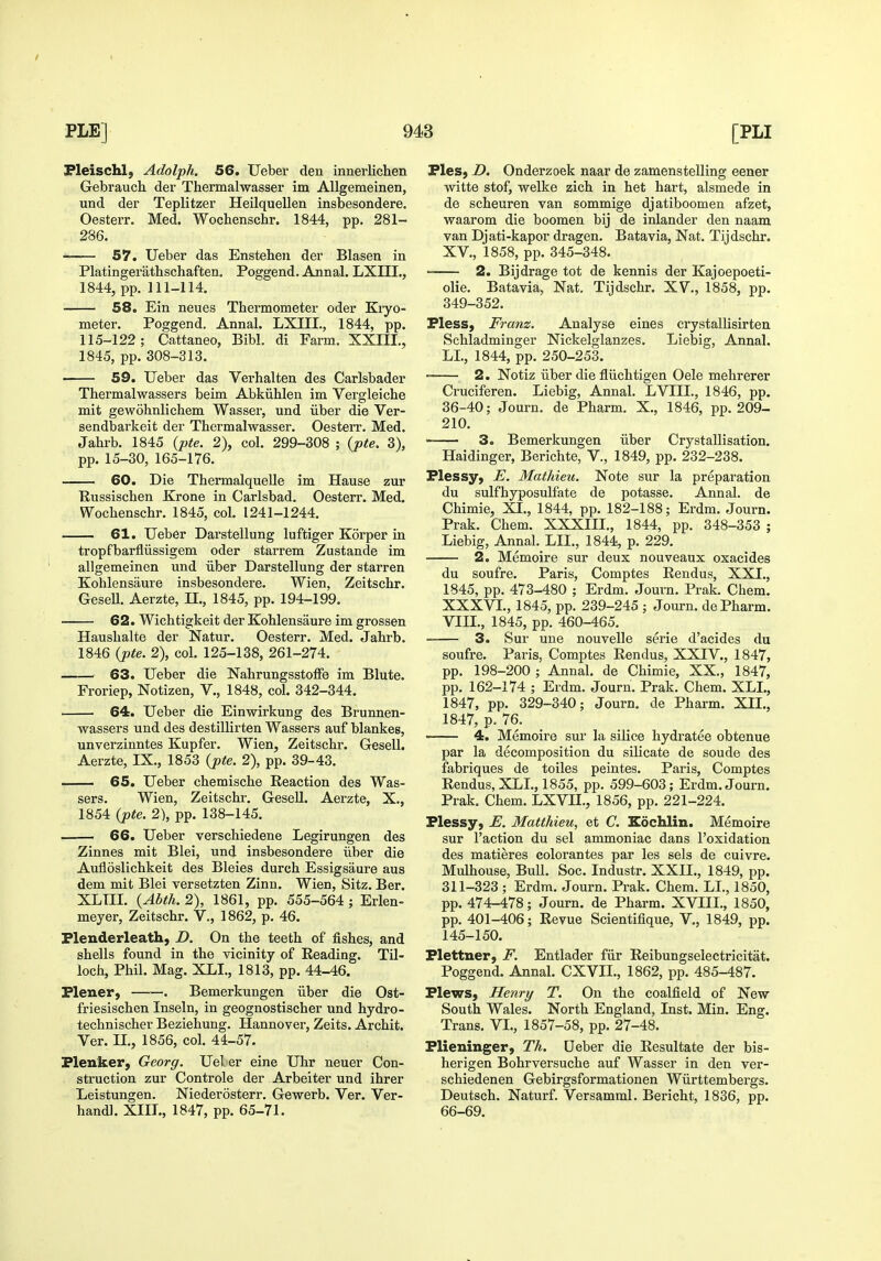 Fleischl, Adolph. 56. Ueber den innerlichen Gebrauch. der Thermalwasser im AUgemeinen, und der Teplitzer Heilquellen insbesondere. Oesterr. Med. Wochenschr. 1844, pp. 281- 286. • 57. Ueber das Ensteheu der Blasen in Platingerathschaften. Poggend. Annal. LXIII., 1844, pp. 111-114. 58. Ein neues Thermometer oder Kryo- meter. Poggend. Annal. LXIIL, 1844, pp. 115-122; Cattaneo, Bibl. di Farm. XXIII., 1845, pp. 308-313. 59. Ueber das Verhalten des Carlsbader Thermalwassers beim Abkiihlen im Vergleiche mit gewohnlichem Wasser, und iiber die Ver- sendbarkeit der Thermalwasser. Oesterr. Med. Jahrb. 1845 {pte. 2), col. 299-308 ; {pte. 3), pp. 15-30, 165-176. 60. Die ThermalqueUe im Hause zur Bussischen Krone in Carlsbad. Oesterr. Med. Wochenschr. 1845, col. 1241-1244. 61. Ueber Darstellung luftiger Korper in tropfbarfliissigem oder starrem Zustande im allgemeinen und iiber Darstellung der starren Kohlensaure insbesondere. Wien, Zeitschr. GeseU. Aerzte, U., 1845, pp. 194-199. 62. Wichtigkeit der Kohlensaure im grossen Haushalte der Natur. Oesterr. Med. Jahrb. 1846 (jite. 2), col. 125-138, 261-274. 63. Ueber die Nahrungsstoffe im Blute. Froriep, Notizen, V., 1848, col. 342-344. 64. Ueber die Einwirkung des Brunnen- wassers und des destillirten Wassers auf blankes, unverzinntes Kupfer. Wien, Zeitschr. GeseU. Aerzte, IX., 1853 (pte. 2), pp. 39-43. 65. Ueber chemische Reaction des Was- sers. Wien, Zeitschr. Gesell. Aerzte, X., 1854 (pte. 2), pp. 138-145. 66. Ueber verschiedene Legirungen des Zinnes mit Blei, und insbesondere iiber die Aufloslichkeit des Bleies dureh Essigsaure aus dem mit Blei versetzten Zinn. Wien, Sitz. Ber. XLIII. (Abth. 2), 1861, pp. 555-564 ; Erlen- meyer, Zeitschr. V., 1862, p. 46. Flenderleath, D. On the teeth of fishes, and shells found in the vicinity of Reading. Til- loch, Phil. Mag. XLI., 1813, pp. 44-46. Plener, . Bemerkungen iiber die Ost- friesischen Inseln, in geognostischer und hydro- technischer Beziehung. Hannover, Zeits. Archit. Ver. II., 1856, col. 44-57. Flenker, Georg. Ueler eine Uhr neuer Con- struction zur Controle der Arbeiter und ihrer Leistungen. Niederosterr. Gewerb. Ver. Ver- handl. XIII., 1847, pp. 65-71. Fles, D. Onderzoek naar de zamenstelling eener witte stof, welke zich in het hart, alsmede in de scheuren van sommige djatiboomen afzet, waarom die boomen bij de inlander den naam van Djati-kapor dragen. Batavia, Nat. Tijdschr. XV., 1858, pp. 345-348. —— 2. Bijdrage tot de kennis der Kajoepoeti- olie. Batavia, Nat. Tijdschr. XV., 1858, pp. 349-352. Fless, Franz. Analyse eines crystallisirten Schladminger Nickelglanzes. Liebig, Annal. LL, 1844, pp. 250-253.  2. Notiz iiber die fliichtigen Oele mehrerer Cruciferen. Liebig, Annal. LVIII., 1846, pp. 36-40; Journ, de Pharm. X,, 1846, pp. 209- 210. 3. Bemerkungen iiber Crystallisation. Haidinger, Berichte, V., 1849, pp. 232-238. Flessy, E. Mathieu. Note sur la preparation du sulfhyposulfate de potasse. Annal. de Chimie, XI., 1844, pp. 182-188; Erdm. Journ. Prak. Chem. XXXIII., 1844, pp. 348-353 ; Liebig, Annal. LIL, 1844, p. 229. 2. Memoire sur deux nouveaux oxacides du soufre. Paris, Comptes Rendus, XXI., 1845, pp. 473-480 ; Erdm. Journ. Prak. Chem. XXXVL, 1845, pp. 239-245 ; Journ. de Pharm. VIIL, 1845, pp. 460-465. 3. Sur une nouvelle serie d'acides du soufre. Paris, Comptes Rendus, XXIV., 1847, pp. 198-200 ; Annal. de Chimie, XX., 1847, pp. 162-174 ; Erdm. Journ. Prak. Chem. XLI., 1847, pp. 329-340; Journ. de Pharm. Xn., 1847, p. 76. ■ 4. Memoire sur la silice hydratee obtenue par la decomposition du silicate de sonde des fabriques de toiles peintes. Paris, Comptes Rendus, XLI., 1855, pp. 599-603; Erdm. Journ. Prak. Chem. LXVII., 1856, pp. 221-224. Flessy, E. Matthieu, et C. Eoclilin. Memoire sur Taction du sel ammoniac dans I'oxidation des matieres colorantes par les sels de cuivre. Mulhouse, Bull. Soc. Industr. XXIL, 1849, pp. 311-323 ; Erdm. Journ. Prak. Chem. LL, 1850, pp. 474-478; Journ. de Pharm. XVUL, 1850, pp. 401-406; Revue Scientifique, V., 1849, pp. 145-150. Flettner, F. Entlader fiir Reibungselectricitat. Poggend. Annal. CXVIL, 1862, pp. 485-487. FlewS) Henry T. On the coalfield of New South Wales. North England, Inst. Min. Eng. Trans. VL, 1857-58, pp. 27-48. Flieninger, Th. Ueber die Resultate der bis- herigen Bohrversuche auf Wasser in den ver- schiedenen Gebirgsformationen Wiirttembergs. Deutsch. Naturf. Versamml. Bericht, 1836, pp. 66-69.