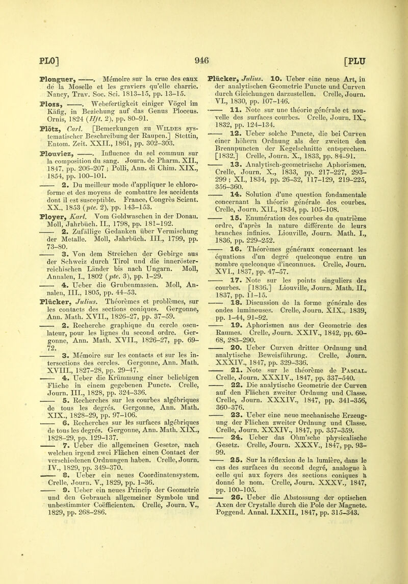 Plonguer, . Memoire sur la crue des eaux de la Moselle et les graviers qu'elle charrie. Nancj, Trav. Soc. Sci. 1813-15, pp. 13-15. Pioss, . Webefertigkeit einiger Vogel im Kiifig, in Beziehung auf das Genus Ploceus. Ornis, 1824 {Hft. 2), pp. 80-91. Plotz, Carl. [Bemerkungen zu Wildes sys- tematischei- Beschreibung der Raupen.] Stettin, Entom. Zeit. XXII., 1861, pp. 302-303. Plouviez, . Influence du sel commun sur la composition du sang. Journ. de Pharm. XII., 1847, pp. 206-207 ; PoUi, Ann. di Chim. XIX., 1854, pp. 100-101. 2. Du meilleur mode d'appliquer le chloro- forme et des moyens de combattre les accidents dont il est susceptible. France, Congres Scient. XX., 1853 {pte. 2), pp. 143-153. Ployer, Karl. Vom Goldwaschen in der Donau. Moll, Jahrbiich. II., 1798, pp. 181-192. 2. Zufiillige Gedanken iiber Vermischung der Metalle. Moll, Jahrbiich. III., 1799, pp. 73-80. . 3. Von dem Streichen der Gebirge aus der Schweiz durch Tirol und die inneroster- reichischen Lander bis nach Ungarn. Moll, Annalen, I., 1802 {pte. 3), pp. 1-29. • 4. Ueber die Grubenmassen. Moll, An- nalen, III., 1805, pp. 44-53. Pliicker, Julius. Theoremes et problemes, sur les contacts des sections coniques. Gergonne, Ann. Math. XVII., 1826-27, pp. 37-59. 2. Recherche graphique du cercle oscu- lateur, pour les lignes du second ordre. Ger- gonne, Ann. Math. XVII., 1826-27, pp. 69- 72. 3. Memoire sur les contacts et sur les in- tersections des cercles. Gergonne, Ann. Math, XVIII. , 1827-28, pp. 29-47. 4. Ueber die Kriimmung einer beliebigen Flache in einem gegebenen Puncte. Crelle, Journ. III., 1828, pp. 324-336. 5. Recherches sur les courbes algebriques de tons les degres. Gergonne, Ann. Math. XIX. , 1828-29, pp. 97-106. ■ 6. Recherches sur les surfaces algebriques de tons les degres. Gergonne, Ann. Math. XIX., 1828-29, pp. 129-137. -— 7. Ueber die allgemeinen Gesetze, nach welchen irgend zwei Flachen einen Contact der verschiedenen Ordnungen haben. Crelle, Journ. IV., 1829, pp. 349-370. 8. Ueber ein neues Coordinatensystem. Crelle, Journ. V., 1829, pp. 1-36. 9. Ueber ein neues Princip der Geometric und den Gebrauch allgemeiner Symbole und unbestimmter Coefficienten. Crelle, Journ. V., 1829, pp. 268-286. Pliickerj Julius, 10. Ueber eine neue Art, in der analytischen Geometric Puncte und Curven durch Gleichungen darzustellen. Crelle, Journ. VI., 1830, pp. 107-146. ■ 11. Note sur une theorie gencrale et nou- veUe des surfsices coui'bes. Crelle, Journ. IX., 1832, pp. 124-134. 12. Ueber solche Puncte, die bei Curven einer hohern Ordnung als der zweiten den Brennpuncten der Keselschuitte entsprechen. [1832.] Crelle, Journ.X., 1833, pp. 84-91. 13. Analytisch-geometrische Aphorismen. Crelle, Journ. X., 1833, pp. 217-227, 293- 299; XL, 1834, pp. 26-32, 117-129, 219-225, 356-360. —— 14. Solution d'une question fondamentale concernant la theorie generale des courbes. Crelle, Journ. XIL, 1834, pp. 105-108. 15. Enumeration des courbes du quatrieme ordre, d'apres la nature difFerente de leurs branches intinies. Liouville, Journ. Math. L, 1836, pp. 229-252. 16. Theoremes generaux concernant les equations d'un degre quelconque entre un nombre quelconque d'inconnues. Crelle, Journ. XVI., 1837, pp. 47-57. . 17. Note sur les points singuliers des courbes. [1836.] Liouville, Journ. Math. IL, 1837, pp. 11-15. 18. Discussion de la forme generale des ondes lumineuses. Crelle, Journ. XIX., 1839, pp. 1-44, 91-92. ■ 19. Aphorismen aus der Geometrie des Raumes. Crelle, Journ. XXIV., 1842, pp. 60- 68, 283-290. • 20. Ueber Curven dritter Ordnung und analytische Beweisfiihrung. Crelle, Journ. XXXIV., 1847, pp. 329-336. —— 21. Note sur le tlieoreme de Pascal. Crelle, Journ. XXXIV., 1847, pp. 337-540. 22. Die analytische Geometrie der Curven auf den Flachen zweiter Ordnung und Classe. Crelle, Journ. XXXIV., 1847, pp. 341-356, 360-376. 23. Ueber eine neue mechanische Erzeug- ung der Flachen zweiter Ordnung und Classe. Crelle, Journ. XXXIV., 1847, pp. 357-359. 24. Leber das Ohm'sche physicalische Gesetz. Crelle, Journ. XXXV., 1847, pp. 93- 99. 25. Sur la reflexion de la lumiere, dans le cas des surfaces du second degre, analogue a celle qui aux foyers des sections coniques 'a donne le nom. Crelle, Journ. XXXV., 1847, pp. 100-105. 26. Ueber die Abstossung der optischen Axen der Ciystalle durch die Pole der Magnete. Poggend. Annal. LXXIL, 1847, pp. 315-343.