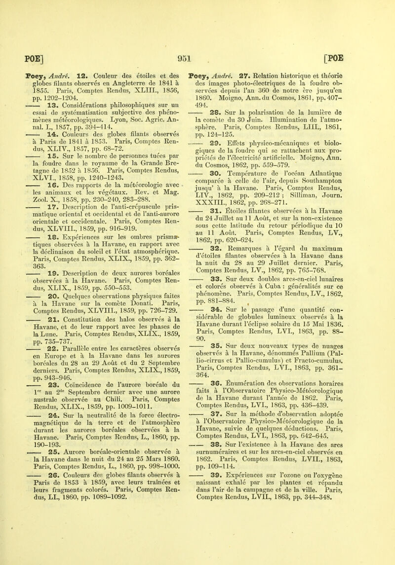 Poeyj Andre. 12. Couleur des etoiles et des globes filants observes en Angleterre de 1841 a 1855. Paris, Comptes Rendus, XLIII., 1856, pp.1202-1204. 13. Considerations philosophiques sur un essai de systematisation subjective des pheno- menes meteorologiques. Lyon, Soc. Agric. An- nal. I., 1857, pp. 394-414. ■ 14. Couleurs des globes filants observes a Paris de 1841 a 1853. Paris, Comptes Ren- dus, XLIV., 1857, pp. 68-72. 15. Sur le nombre de personnes tuees par la foudre dans le royaume de la Grande Bre- tagne de 1852 a 1856. Paris, Comptes Rendus, XLVI., 1858, pp. 1240-1243. 16. Des rapports de la meteorologie avec les animaux et les vegetaux. Rev. et Mag. Zool. X., 1858, pp. 230-240, 283-288. 17. Description de I'anti-crepuscule pris- matique oriental et occidental et de I'anti-aurore orientale et occidentale. Paris, Comptes Ren- dus, XLVIIL, 1859, pp. 916-919. 18. Experiences sur les ombres prisma- tiques observees a la Havane, en rapport avec la declinaison du soleil et I'etat atmospherique. Paris, Comptes Rendus, XLIX., 1859, pp. 362- 363. 19. Description de deux auroi'es boreales observees a la Havane. Paris, Comptes Ren- dus, XLIX., 1859, pp. 550-553. ■ 20. Quelques observations physiques faites a la Havane sur la comete Donati. Paris, Comptes Rendus, XLVIIL, 1859, pp. 726-729. . 21. Constitution des bales observes a la Havane, et de leur rapport avec les phases de laLune. Paris, Comptes Rendus, XLIX., 1859, pp. 735-737. 22. Par allele entre les caracteres observes en Europe et a la Havane dans les aurores boreales du 28 au 29 Aout et du 2 Septembre derniers. Paris, Comptes Rendus, XLIX., 1859, pp. 943-946. 23. Coincidence de I'aurore boreale du 1' au 2''^ Septembre dernier avec une aurore australe observee au Chili. Paris, Comptes Rendus, XLIX., 1859, pp. 1009-1011. 24. Sur la neutralite de la force electro- magnetique de la terre et de 1'atmosphere durant les aurores boreales observees a la Havane. Paris, Comptes Rendus, L., 1860, pp. 190-193. i 25. Aurore boreale-orientale observee a la Havane dans le nuit du 24 au 25 Mars 1860. Paris, Comptes Rendus, L., 1860, pp. 998-1000. 26. Couleurs der globes filants observes a Paris de 1853 a 1859, avec leurs trainees et leurs fragments colores. Paris, Comptes Ren- dus, LL, 1860, pp. 1089-1092. Poey, Andre. 27. Relation historique et theorie des images photo-electriques de la foudre ob- servees depuis I'an 360 de notre ere jusqu'en 1860. Moigno, Ann. du Cosmos, 1861, pp. 407- 494. 28. Sur la polarisation de la lumiere de la comete du 30 Juin. Illumination de I'atmo- sphere. Paris, Comptes Rendus, LIIL, 1861, pp. 124-125. 29. EfFets physico-mecaniques et biolo- giques de la foudre qui se rattachent aux pro- prietes de I'electricite artificielle. Moigno, Ann. du Cosmos, 1862, pp. 559-579. 30. Temperature de I'ocean Atlantique comparee a celle de Fair, depuis Southampton jusqu' a la Havane. Paris, Comptes Rendus, LIV., 1862, pp. 209-212 ; Silliman, Journ. XXXm., 1862, pp. 268-271. 31. Etoiles filantes observees a la Havane du 24 Juillet au 11 Aout, et sur la non-existence sous cette latitude du retour periodique du 10 au 11 Aout. Paris, Comptes Rendus, LV., 1862, pp. 620-624. 32. Remarques a I'egard du maximum d'etoiles filantes observees a la Havane dans la nuit du 28 au 29 Juillet dernier. Paris, Comptes Rendus, LV., 1862, pp. 765-768. 33. Sur deux doubles arcs-en-ciel lunaires et colores observes a Cuba : generalites sur ce phenomene. Paris, Comptes Rendus, LV., 1862, pp. 881-884. 34. Sur le passage d'une quantite con- siderable de globules lumineux observes a la Havane durant I'eclipse solaire du 15 Mai 1836. Paris, Comptes Rendus, LVL, 1863, pp. 88- 90. 35. Sur deux nouveaux types de nuages observes a la Havane, denommes Pallium (Pal- lio-cirrus et Pallio-cumulus) et Fracto-cumulus. Paris, Comptes Rendus, LVL, 1863, pp. 361- 364. 36. Enumeration des observations horaires faits a rObservatoire Physico-Meteorologique de la Havane durant I'annee de 1862. Paris, Comptes Rendus, LVL, 1863, pp. 436-439. — 37. Sur la methode d'observation adoptee a rObservatoire Physico-Meteoi'ologique de la Llavane, suivie de quelques deductions. Paris, Comptes Rendus, LVL, 1863, pp. 642-645. 38. Sur I'existence a la Havane des arcs surnumeraires et sur les arcs-en-ciel observes en 1862. Paris, Comptes Rendus, LVIL, 1863, pp. 109-114. 39. Experiences sur I'ozone ou I'oxygene naissant exhale par les plantes et repandu dans Fair de la campagne et de la ville. Paris, Comptes Rendus, LVIL, 1863, pp. 344-348.