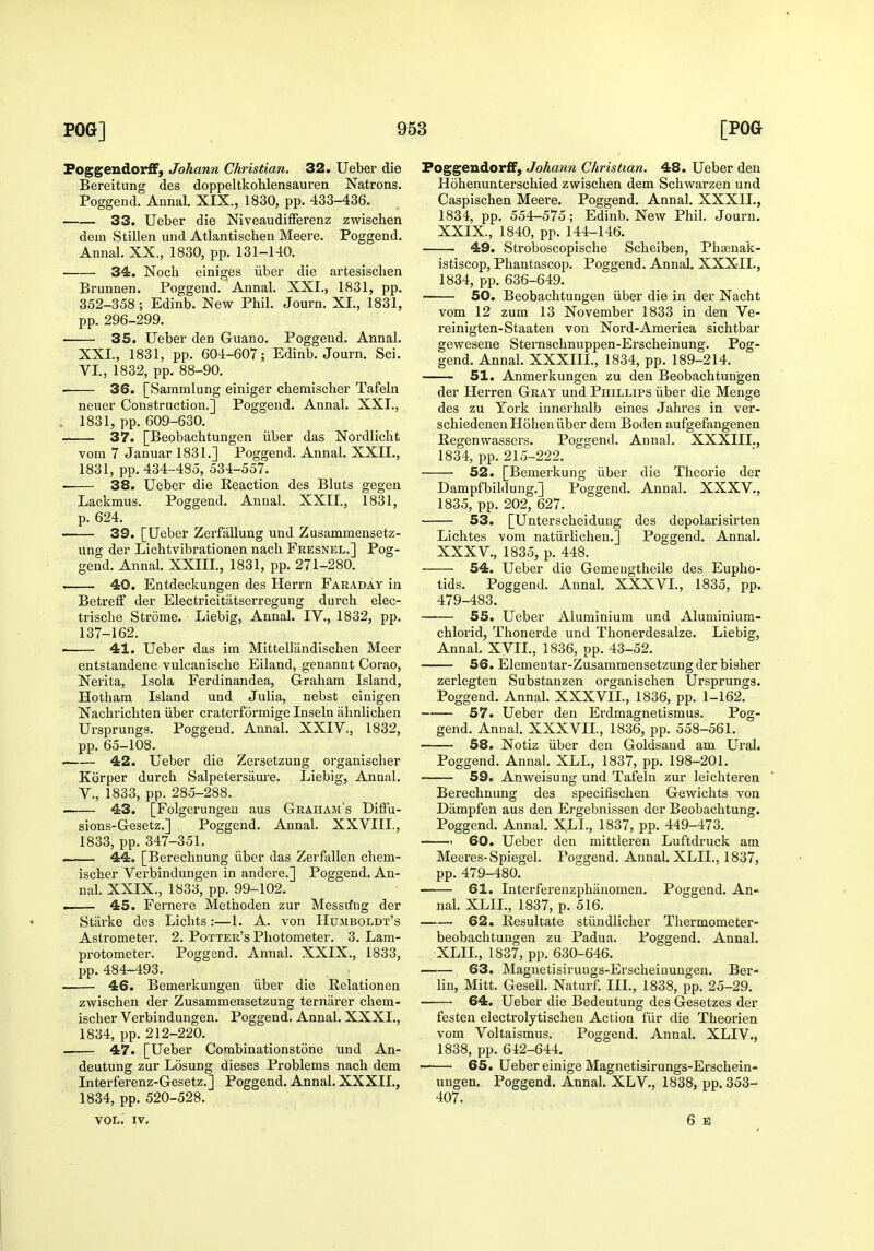 Poggendorff, Johann Christian. 32. Ueber die Bereitung des doppeltkohlensauren Natrons. Poggend. Annal. XIX., 1830, pp. 433-436. 33. Ueber die Niveaudifferenz zwiscben dein Stillen und Atlantischen Meere. Poggend. Annal. XX., 1830, pp. 131-140. 34. Nocli einiges iiber die artesisclien Brunnen. Poggend. Annal. XXL, 1831, pp. 352-358; Edinb. New Phil. Journ. XI., 1831, pp. 296-299. 35. Ueber den Guano. Poggend. Annal. XXI., 1831, pp. 604-607; Edinb. Journ. Sci. VI., 1832, pp. 88-90. 36. [Sammlung einiger cbemischer Tafeln neuer Construction.] Poggend. Annal. XXI., . 1831, pp. 609-630. 37. [Beobachtungen iiber das Nordlicht vom 7 Januar 1831.] Poggend. Annal. XXII., 1831, pp. 434-485, 534-557. . 38. Ueber die Reaction des Bluts gegen Lackmus. Poggend. Annal. XXII., 1831, p. 624. 39. [Ueber Zerfallung und Zusammensetz- ung der Lichtvibrationen nach Fresnel.] Pog- gend. Annal. XXIII., 1831, pp. 271-280. . 40. Entdeckungen des Herrn Fakaday in Betreff der Electricitatserregung durch elec- trische Strome. Liebig, Annal. IV., 1832, pp. 137-162. • 41. Ueber das im Mittellandischen Meer entstandene vulcanische Eiland, genannt Corao, Nerita, Isola Ferdinandea, Graham Island, Hotham Island und Julia, nebst einigen Nachrichten iiber craterformige Inseln ahnlichen Ursprungs. Poggend. Annal. XXIV., 1832, pp. 65-108. 42. Ueber die Zersetzung organischer Korper durch Salpetersaui'e. Liebig, AnnaL v., 1833, pp. 285-288. 43. [Folgerungeu aus Graham's DifFu- sions-Gesetz.] Poggend. Annal. XXVIIL, 1833, pp. 347-351. 44. [Berechnung iiber das Zerfallen cbem- ischer Verbindungen in andere.] Poggend. An- nal. XXIX., 1833, pp. 99-102. . 45. Fernere Methoden zur Messrfiig der Starke des Lichts:—1. A. von Humboldt's Astrometer. 2. Potter's Photometer. 3. Lam- protometer. Poggend. Annal. XXIX., 1833, pp. 484-493. 46. Bemerkungen iiber die Relationen zwischen der Zusammensetzung terniirer cbem- ischer Verbindungen. Poggend. Annal. XXXI., 1834, pp. 212-220. . 47. [Ueber Corabinationstone und An- deutung zur Losung dieses Problems nach dem Interferenz-Gesetz.] Poggend. Annal. XXXII., 1834, pp. 520-528. PoggendorfF, Johann Christian. 48. Ueber den Hohenunterschied zwischen dem Schwarzen und Caspischen Meere. Poggend. Annal. XXXIL, 1834, pp. 554-575; Edinb. New Phil. Journ. XXIX., 1840, pp. 144-146. 49. Stroboscopische Scheiben, Phsenak- istiscop, Phautascop. Poggend. Annal. XXXIL, 1834, pp. 636-649. SO. Beobachtungen iiber die in der Nacht vom 12 zum 13 November 1833 in den Ve- reinigten-Staaten von Nord-America sichtbar gewesene Sternschnuppen-Erscheinung. Pog- gend. Annal. XXXIIL, 1834, pp. 189-214. 51. Anmerkungen zu den Beobachtungen der Herren Gray und Phillips iiber die Menge des zu York innerhalb eines Jahres in ver- schiedenenHohen iiber dem Boden aufgefangenen Regenwassers. Poggend. Annal. XXXIIL, 1834, pp. 215-222. 52. [Bemerkung iiber die Theorie der Dampfbildung.] Poggend. Annal. XXXV., 1835, pp. 202, 627. 53. [Unterscheidung des depolarisirten Lichtes vom natiirlichen.] Poggend. Annal. XXXV., 1835, p. 448. 54. Ueber die Gemengtheile des Eupho- tids. Poggend. Annal. XXXVI., 1835, pp. 479-483. 55. Ueber Aluminium und Aluminium- chlorid, Thonerde und Thonerdesalze. Liebig, Annal. XVII., 1836, pp. 43-52. 56. Elementar-Zusammensetzungder bisher zerlegten Substanzen organischen Ursprungs. Poggend. Annal. XXXVIL, 1836, pp. 1-162. 57. Ueber den Erdmagnetismus. Pog- gend. Annal. XXXVn., 1836, pp. 558-561. 58. Notiz iiber den Goldsand am Ural. Poggend. Annal. XLL, 1837, pp. 198-201. 59. Anweisung und Tafeln zur leichteren Berechnung des specifischen Gewichts von Dampfen aus den Ergebnissen der Beobachtung. Poggend. Annal. XLL, 1837, pp. 449-473. • 60. Ueber den mittleren Luftdruck am Meeres-Spiegel. Poggend. Annal. XLIL, 1837, pp. 479-480. 61. Interferenzphanomen. Poggend. An- nal. XLIL, 1837, p. 516. 62. Resultate stiindlicher Thermometer- beobachtuugen zu Padua. Poggend. Annal. XLIL, 1837, pp. 630-646. 63. Magnetisirungs-Erscheinungen. Ber- lin, Mitt. Gesell. Naturf. III., 1838, pp. 25-29. 64. Ueber die Bedeutung des Gesetzes der festen electrolytischeu Action fiir die Theorien vom Voltaismus. Poggend. Annal. XLIV., 1838, pp. 642-644. 65. Ueber einige Magnetisirungs-Erschein- ungen. Poggend. Annal. XLV., 1838, pp. 353- 407. VOL. IV.
