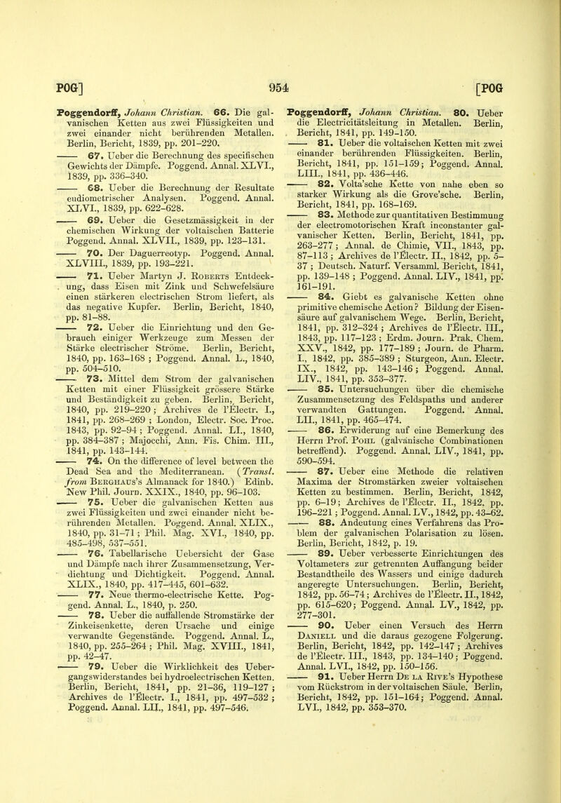 Poggendorff, Johann Christian. 66. Die gal- vanischen Ketten aus zwei Fliissigkeiten und zwei einander nicht beriihrenden Metallen. Berlin, Bericht, 1839, pp. 201-220. 67. Ueber die Berechnung des specifischen Gewichts der Diimpfe. Poggend. Annal. XLVI., 1839, pp. 336-340. 68. Ueber die Berechnung der Resultate eudiometrischer Analysen. Poggend, Annal, XI.VI., 1839, pp, 622-628. 69. Ueber die Gesetzmassigkeit in der chemischen Wirkung der voltaischen Batterie Poggend. Annal. XLVIL, 1839, pp. 123-131. 70. Der Daguerreotyp. Poggend. Annal. XLVIII., 1839, pp. 193-221. 71. Ueber Martyn J. Egberts Entdeck- . ung, dass Eisen mit Zink und Schwefelsaure einen stiirkeren electrischen Strom liefert, als das negative Kupfer. Berlin, Bericht, 1840, pp. 81-88. 72. Ueber die Einrichtung und den Ge- brauch einiger Werkzeuge zum Messen der Starke electrischer Strome. Berlin, Bericht, 1840, pp. 163-168 ; Poggend, Annal, L,, 1840, pp. 504-510. 73. Mittel dem Strom der galvanischen Ketten mit einer Fliissigkeit grossere Starke und Bestandigkeit zu geben. Berlin, Bericht, 1840, pp. 219-220; Archives de I'Electr. L, 1841, pp. 268-269 ; London, Electr. Soc. Proc. 1843, pp. 92-94 ; Poggend. Annal. LL, 1840, pp. 384-387 ; Majocchi, Ann, Fis. Chim. III., 1841, pp. 143-144. ■ 74. On the difference of level between the Dead Sea and the Mediterranean. {Transl. from Berghaus's Almanack for 1840.) Edinb. New Phil. Journ. XXIX., 1840, pp. 96-103. •i 75. Ueber die galvanischen Ketten aus zwei Fliissigkeiten und zwei einander nicht be- riihrenden Metallen, Poggend. Annal. XLIX., 1840, pp. 31-71 ; Phil. Mag. XVL, 1840, pp. 485-498, 537-551. 76. TabeUarische Uebersicht der Gase und Dampfe nach ihrer Zusammensetzung, Ver- ■ dichtung und Dichtigkeit. Poggend. Annal. XLIX., 1840, pp. 417-445, 601-632. 77. Neue thermo-electrische Kette, Pog- gend. Annal. L., 1840, p. 250. 78. Ueber die autfallende Stromstarke der Zinkeisenkette, deren Ursache und einige verwandte Gegenstande. Poggend. Annal. L., 1840, pp. 255-264 ; Phil. Mag. XVIII., 1841, pp. 42-47. ' 79. Ueber die Wirklichkeit des Ueber- gangswiderstandes bei hydroelectrischen Ketten. Berlin, Bericht, 1841, pp. 21-36, 119-127 ; Archives de I'jGlectr. I., 1841, pp, 497-532 ; Poggend. Annal. LU., 1841, pp. 497-546. Poggendorflf, Johann Christian. 80. Ueber die Electricitatsleitung in Metallen, Berlin, , Bericht, 1841, pp, 149-150. 81. Ueber die voltaischen Ketten mit zwei einander beriihrenden Fliissigkeiten. Berlin, Bericht, 1841, pp. 151-159; Poggend, Annal. LIIL, 1841, pp. 436-446. 82. Volta'sche Kette von nahe eben so starker Wirkung als die Grove'sche, Berlin, Bericht, 1841, pp, 168-169. 83. Methode zur quantitativen Bestimmung der electromotorischen Kraft inconstanter gal- vanischer Ketten. Berlin, Bericht, 1841, pp. 263-277; Annal, de Chimie, VIL, 1843, pp. 87-113 ; Archives de I'Electr, II., 1842, pp. 5- 37 ; Deutsch. Naturf, Versamml. Bericht, 1841, pp. 139-148 ; Poggend. Annal. LIV., 1841, ppl 161-191. 84. Giebt es galvanische Ketten ohne primitive chemische Action ? Bildung der Eisen- saure auf galvanischem Wege. Berlin, Bericht, 1841, pp. 312-324 ; Archives de I'Electr. IIL, 1843, pp, 117-123 ; Erdm. Journ. Prak. Chem. XXV., 1842, pp. 177-189 ; Journ. de Pharm. I., 1842, pp. 385-389 ; Sturgeon, Ann. Electr. IX., 1842, pp. 143-146; Poggend. Annal. LIV,, 1841, pp, 353-377. . 85. Untersuchungen iiber die chemische Zusammensetzung des Feldspaths und anderer verwandten Gattungen, Poggend. Annal. LIL, 1841, pp. 465-474. ■ 86. Erwiderung auf eine Bemerkung des Herrn Prof. Pohl (galvanische Combinationen betreffend). Poggend. Annal, LIV., 1841, pp. 590-594. 87. Ueber eine Methode die relativen Maxima der Stromstiirken zweier voltaischen Ketten zu bestimmen. Berlin, Bericht, 1842, pp. 6-19; Archives de I'Electr. IL, 1842. pp. 196-221; Poggend. Annal. LV., 1842, pp. 43-62. 88. Andeutung eines Verfahrens das Pro- blem der galvanischen Polarisation zu losen. Berlin, Bericht, 1842, p. 19. 89. Ueber verbesserte Einrichtungen des Voltameters zur getrennten Auffangung beider Bestandtheile des Wassers und einige dadurch angeregte Untersuchungen, Berlin, Bericht, 1842, pp, 56-74; Archives de I'Electr. IL, 1842, pp. 615-620; Poggend, Annal, LV,, 1842, pp, 277-301. 90. Ueber einen Versuch des Herrn Daniell und die daraus gezogene Folgerung, Berlin, Bericht, 1842, pp, 142-147 ; Archives de I'Electr, IIL, 1843, pp. 134-140; Poggend. Annal. LVL, 1842, pp. 150-156. 91. Ueber Herrn De LA Rive's Hypothese vom Riickstrom in der voltaischen Saule. Berlin, Bericht, 1842, pp. 151-164; Poggend. Annal. LVL, 1842, pp. 353-370.