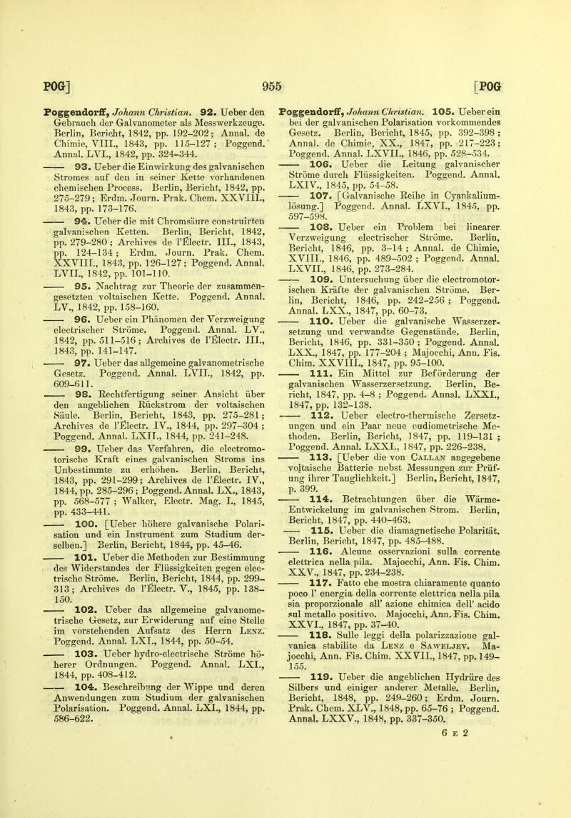 Foggendorff, Johann Christian. 92. Ueber den Gebi'auch der Galvanometer als Messwerkzeuge. Berlin, Bericht, 1842, pp. 192-202; Annal. de Chimie, VIII., 1843, pp. 115-127; Poggend.' Annal. LVL, 1842, pp. 324-344. 93. Ueber die Einwirkung des galvanischen Stroraes auf den in seiner Kette vorhandenen chemisclien Process. Berlin, Bericht, 1842, pp. 275-279 ; Erdm. Journ. Prak. Chem. XXVIII., 1843, pp.173-176. 94. Ueber die mit Chromsaure construirten galvanischen Ketten. Berlin, Bericht, 1842, pp. 279-280 ; Archives de I'Electr. III., 1843, pp. 124-134 ; Erdm. Journ. Prak. Chem. XXVIII., 1843, pp. 126-127; Poggend. Annal. LVII., 1842, pp. 101-110. 95. Nachtrag zur Theorie der zusammen- gesetzten voltaischen Kette. Poggend. Annal. LV., 1842, pp. 158-160. 96. Ueber ein Phanomen der Verzweignng electrischer Strome. Poggend. Annal. LV., 1842, pp. 511-516; Archives de I'Electr. III., 1843, pp. 141-147. 97. Ueber das allgemeine galvanometrische Gesetz. Poggend. Annal. LVIL, 1842, pp. 609-611. —— 98. Rechtfertigung seiner Ansicht iiber den angeblichen Riickstrom der voltaischen Saule. Berlin, Bericht, 1843, pp. 275-281; Archives de I'EIectr. IV., 1844, pp. 297-304 ; Poggend. Annal. LXII., 1844, pp. 241-248. 99. Ueber das Verfahren, die electromo- torische Kraft eines galvanischen Stroms ins Unbestinimte zu erhohen. Berlin, Bericht, 1843, pp. 291-299; Archives de I'filectr. IV., 1844, pp. 285-296; Poggend. Annal. LX., 1843, pp. 568-577 ; Walker, Electr. Mag. I., 1845, pp. 433-441. 100. [Ueber hohere galvanische Polari- sation und ein Instrument zum Studium der- selben.] Berlin, Bericht, 1844, pp. 45-46. 101. Ueber die Methoden zur Bestimmung des Widerstandes der Fliissigkeiten gegen elec- trische Strdme. Berlin, Bericht, 1844, pp. 299- 313 ; Archives de I'EIectr. V,, 1845, pp. 138- 150. 102. Ueber das allgemeine galvanome- trische Gesetz, zur Erwiderung auf eine Stelle im vorstelienden Aufsatz des Herrn Lenz. Poggend. Annal. LXL, 1844, pp. 50-54. 103. Ueber hydro-electrische Strome ho- herer Ordnungen. Poggend. Annal. LXI., 1844, pp. 408-412. 104. Beschreib'ing der Wippe und deren Anwendungen zum Studium der galvanischen Polarisation. Poggend. Annal. LXI., 1844, pp. 586-622. Poggendorff, Johann Christian. 105. Ueber ein bei der galvanischen Polarisation vorkommendes Gesetz. Berlin, Bericht, 1845, pp. 392-398 ; Annal. de Chimie, XX., 1847, pp. 217-223; Poggend. Annal. LXVIL, 1846, pp. 528-534. 106. Ueber die Leitung galvanischer Strome durch Fliissigkeiten. Poggend. Annal. LXIV., 1845, pp. 54-58. — 107. [Galvanische Reihe in Cyankalium- losung.] Poggend. Annal. LXVL, 1845, pp. 597-598. 108. Ueber ein Problem bei llnearer Verzweigung electrischer Strome. Berlin, Bericht, 1846, pp. 3-14 ; Annal. de Chimie, XVIIL, 1846, pp. 489-502 ; Poggend. Annal. LXVIL, 1846, pp. 273-284. 109. Untersuchung iiber die electromotor- ischen Krafte der galvanischen Strome. Ber- lin, Bericht, 1846, pp. 242-256 ; Poggend. Annal. LXX., 1847, pp. 60-73. no. Ueber die galvanische Wasserzer- setzung und verwandte Gegenstande. Berlin, Bericht, 1846, pp. 331-350 ; Poggend. Annal. LXX., 1847, pp. 177-204 ; Majocchi, Ann. Fis. Chim. XXVIIL, 1847, pp. 95-100. 111. Ein Mittel zur Beforderung der galvanischen Wasserzersetzung, Berlin, Be- richt, 1847, pp. 4-8 ; Poggend. Annal. LXXL, 1847, pp. 132-138. 112. Ueber electro-thermische Zersetz- ungen und ein Paar neue eudiometrische Me- thoden. Berlin, Bericht, 1847, pp. 119-131 ; Poggend. Annal. LXXL, 1847, pp. 226-238. 113. [Ueber die von Callan angegebene vojtaische Batterie nebst Messungen zur Priif- ung ihrer Tauglichkeit.] Berlin, Bericht, 1847, p. 399. 114. Betrachtungen iiber die Warme- Entwickelung im galvanischen Strom. Berlin, Bericht, 1847, pp. 440-463. 115. Ueber die diamagnetische Polaritat. Berlin, Bericht, 1847, pp. 485-488. 116. Alcune osservazioni sulla corrente elettrica nella pila. Majocchi, Ann. Fis. Chim. XXV. , 1847, pp. 234-238. 117. Fatto che mostra chiaramente quanto poco r energia della corrente elettrica nella pila sia proporzionale all' azione chimica dell' acido sul metaUo positive. Majocchi, Ann. Fis. Chim. XXVI. , 1847, pp. 37-40. 118. SuUe leggi della polarizzazione gal- vanica stabilite da Lenz e Saweljet. Ma- jocchi, Ann. Fis. Chim. XXVII., 1847, pp. 149- 155. 119. Ueber die angeblichen Hydriire des Silbers und einiger anderer Metalle. Berlin, Bericht, 1848, pp. 249-260; Erdm. Journ. Prak. Cbem. XLV., 1848, pp. 65-76 ; Poggend. Annal. LXXV., 1848, pp. 337-350.