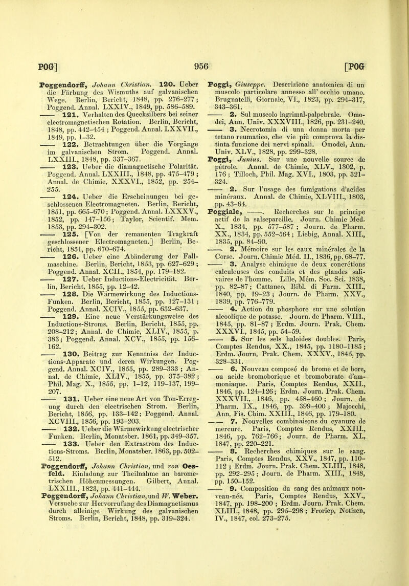 Foggendorff, Johann Christian. 120. Deber die Farbung des Wismuths auf galvanischen Wege. Berlin, Bericht, 1848, pp. 276-277; Poggend. AnDal. LXXIV., 1849, pp. 586-589. 121. Verhalten des Quecksilbers bei seiner electromagnetischen Rotation. Berlin, Bericht, 1848, pp. 442-454 ; Poggend. Annal. LXXVIL, 1849, pp. 1-32. ■ 122. Betrachtungen iiber die Vorgange im galvanischen Strom. Poggend. Annal. LXXIII., 1848, pp. 337-367. 123. Ueber die diamagnetische Polaritat. Poggend. Annal. LXXIII., 1848, pp. 475-479 ; Annal. de Chimie, XXXVI., 1852, pp. 254- 255. 124. Ueber die Erscheinungen bei ge- schlossenen Electromagneten. Berlin, Bericht, 1851, pp. 665-670 ; Poggend. Annal. LXXXV., 1852, pp. 147-156; Taylor, Scientif. Mem. 1853, pp. 294-302. 125. [Von der remanenten Tragkraft geschlossener Electromagneten.] Berlin, Be- richt, 1851, pp. 670-674. 126. Ueber eine Abiinderung der Fall- maschine. Berlin, Bericht, 1853, pp. 627-629 ; Poggend. Annal. XCIL, 1854, pp. 179-182. 127. Ueber Inductions-Electricitat. Ber- lin, Bericht, 1855, pp. 12-42. —— 128. Die Warmewirkung des Inductions- Funken. Berlin, Bericht, 1855, pp. 127-131 ; Poggend. Annal. XCIV., 1855, pp. 632-637. 129. Eine neue Verstarkungsweise des Inductions-Stroms. Berlin, Bericht, 1855, pp. 208-212; Annal. de Chimie, XLIV., 1855, p. 383; Poggend. Annal. XCV., 1855, pp. 156- 162. 130. Beitrag zur Kenntniss der Induc- tions-Apparate und deren Wirkungen. Pog- gend. Annal. XCIV., 1855, pp. 289-333 ; An- nal. de Chimie, XLIV., 1855, pp. 375-382; Phil. Mag. X., 1855, pp. 1-12, 119-137, 199- 207. 131. Ueber eine neue Art von Tou-Erreg- ung durch den electrischen Strom. Berlin, Bericht, 1856, pp. 133-142; Poggend. Annal. XCVIIL, 1856, pp. 193-203. ■ 132. Ueber die Warmewirkung electrischer Funken. Berlin, Monatsber. 1861, pp. 349-357. • 133. Ueber den Extrastrom des Induc- tions-Stroms. Berlin, Monatsber. 1863, pp. 502- 512. Foggeudorff) Johann Christian, und von Oes- feld. Einladung zur Theilnahme an barome- trischen Hohenmessungen. Gilbert, Annal. LXXIII., 1823, pp. 441-444. PoggendorfF, ./o/jawTj Christian,-and fF. Weber. Versuche zur Hervorrufung desDiamagnetismus durch alleinige Wirkung des galvanischen Stroms. Berlin, Bericht, 1848, pp. 319-324. Foggi, Giuseppe. Descrizione analomica di un muscolo particolare annesso all' occhio umano. Brugnatelli, Giornale, VL, 1823, pp. 294-317, 343-361. 2. Sul muscolo lagrimal-palpebrale. Omo- dei, Ann. Univ. XXXVIIL, 1826, pp. 231-240, 3. Necrotomia di una donna morta per tetano reumatico, che vie piii comprova la dis- tinta funzione dei nervi spinali. Omodei, Ann. Univ. XLV., 1828, pp. 299-328. Foggi) Junius. Sur une nouvelle source de petrole. Annal. de Chimie, XLV., 1802, p. 176; Tilloch, Phil. Mag. XVI., 1803, pp. 321- 324. 2. Sur I'usage des fumigations d'acides mineraux. Annal. de Chimie, XLVIIL, 1803, pp. 43-64. FoggialCj . Kecherches sur le principe actif de la salsepareille. Journ. Chimie Med. X., 1834, pp. 577-587 ; Journ. de Pharm. XX., 1834, pp. 552-564 ; Liebig, Annal. XIII., 1835, pp. 84-90. 2. Memoire sur les eaux minerales de la Corse. Journ. Chimie Med. IL, 1836, pp. 68-77. 3. Analyse chimique de deux concretions calculeuses des conduits et des glandes sali- vaires de I'homme. Lille, Mem. Soc. Sci. 1838, pp. 82-87; Cattaneo, Bibl. di Farm. XIII., 1840, pp. 19-23 ; Journ. de Pharm. XXV., 1839, pp. 776-779. 4. Action du phospliore sur une solution alcoolique de potasse. Journ. de Pharm. VIII., 1845, pp. 81-87 ; Erdm. Journ. Prak, Chem. XXXVL, 1845, pp. 54-59. 5. Sur les sels haloides doubles- Paris, Comptes Rendus, XX., 1845, pp. 1180-1185; Erdm. Journ. Prak. Chem. XXXV., 1845, pp. 328-331. • 6. Nouveau compose de brome et de bore, ou acide bromoborique et bromoborate d'am- moniaque. Paris, Comptes Rendus, XXII., 1846, pp. 124-126; Erdm. Journ. Prak. Chem. XXXVIL, 1846, pp. 458-460; Journ. de Pharm. IX., 1846, pp. 399-400 ; Majocchi, Ann. Fis. Chim. XXIIL, 1846, pp. 179-180. 7, Nouvelles combinaisons du cyanure de mercure. Paris, Comptes Rendus, XXIIL, 1846, pp. 762-766; Journ. de Pharm. XL, 1847, pp. 220-221. 8. Recherches chimiques sur le sang. Paris, Comptes Rendus, XXV., 1847, pp. 110- 112 ; Erdm. Journ. Prak. Chem. XLIIL, 1848, pp. 292-295; Journ. de Pharm. XIII., 1848, pp. 150-152. 9. Composition du sang des animaux nou- veau-nes. Paris, Comptes Rendus, XXV., 1847, pp. 198-200 ; Erdm. Journ. Prak. Chem. XLIIL, 1848, pp. 295-298 ; Froriep, Notizen, IV., 1847, col. 273-275.