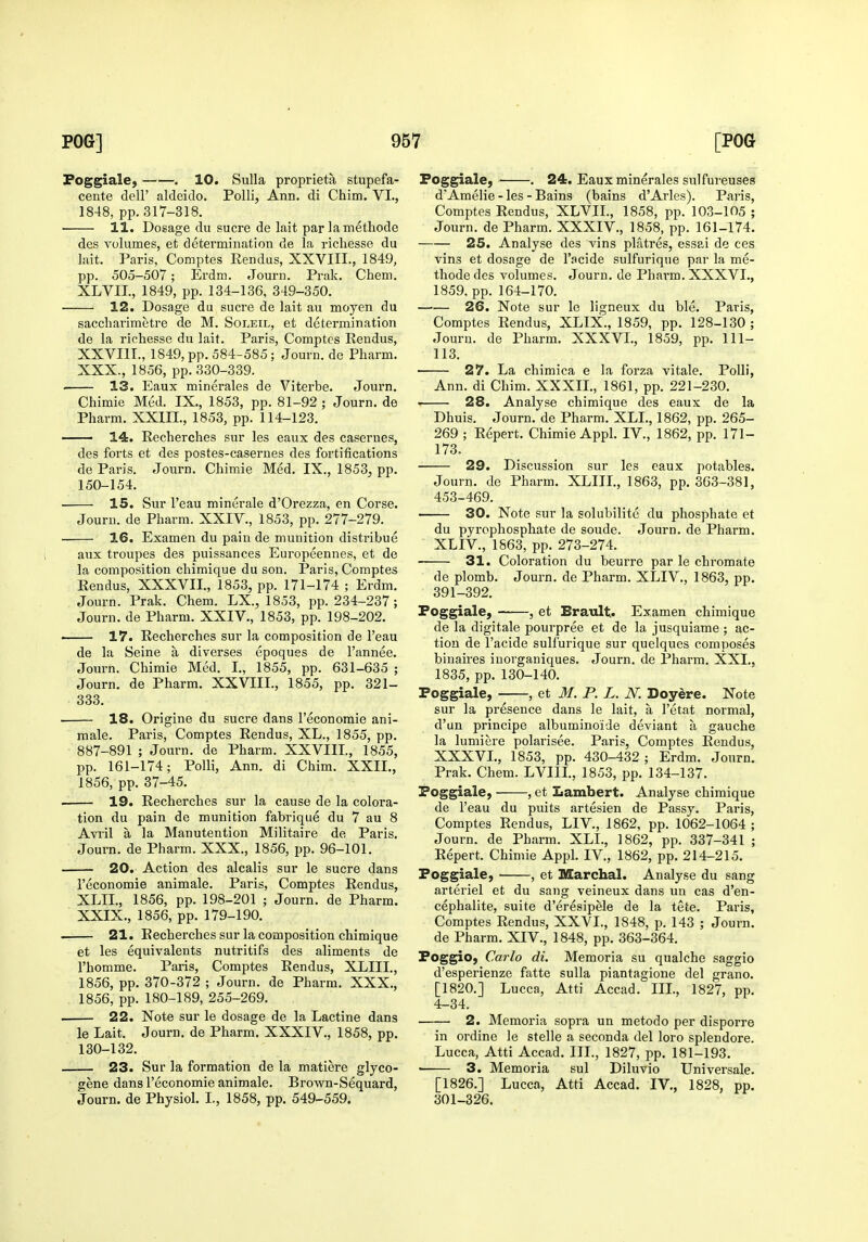 Foggiale, . 10. Sulla proprieta stupefa- cente dell' aldeido. PoUi, Ann. di Chim. VI., 1848, pp. 317-318. 11. Dosage du sucre de lait par lamethode des volumes, et determination de la richesse du lait. Paris, Comptes Rendus, XXVIII., 1849, pp. 505-507; Erdm. Journ. Prak. Chem. XLVII., 1849, pp. 134-136, 349-350. 12. Dosage du sucre de lait au moyen du saccharimetre de M. Soleil, et determination de la richesse du lait. Paris, Comptes Rendus, XXVIII. , 1849, pp. 584-585; Journ. de Pharm. XXX., 1856, pp. 330-339. . 13. Eaux minerales de Viterbe. Journ. Chimie Med. IX., 1853, pp. 81-92 ; Journ. de Pharm. XXIIL, 1853, pp. 114-123. — 14. Recherches sur les eaux des casernes, des forts et des postes-casernes des fortifications de Paris. Journ. Chimie Med. IX., 1853, pp. 150-154. • 15. Sur I'eau minerale d'Orezza, en Corse. Journ. de Pharm. XXIV., 1853, pp. 277-279. ■ 16. Examen du pain de munition distribue aux troupes des puissances Europeennes, et de la composition chimique du son. Paris, Comptes Rendus, XXXVII., 1853, pp. 171-174 ; Erdm. Journ. Prak. Chem. LX., 1853, pp. 234-237; Journ. de Pharm. XXIV., 1853, pp. 198-202. — 17. Recherches sur la composition de I'eau de la Seine a diverses epoquss de I'annee. Journ. Chimie Med. I., 1855, pp. 631-635 ; Journ. de Pharm. XXVIII., 1855, pp. 321- 333. 18. Origine du sucre dans I'economie ani- male. Paris, Comptes Rendus, XL., 1855, pp. 887-891 ; Journ. de Pharm. XXVIIL, 1855, pp. 161-174; Polli, Ann. di Chim. XXII., 1856, pp. 37-45. . 19. Recherches sur la cause de la colora- tion du pain de munition fabrique du 7 au 8 Avril a la Manutention Militaire de Paris. Journ. de Pharm. XXX., 1856, pp. 96-101. 20. Action des alcalis sur le sucre dans i'economie animale. Paris, Comptes Rendus, XLIL, 1856, pp. 198-201 ; Journ. de Pharm. XXIX. , 1856, pp. 179-190. 21. Recherches sur la composition chimique et les equivalents nutritifs des aliments de I'homme. Paris, Comptes Rendus, XLIIL, 1856, pp. 370-372 ; Journ. de Pharm. XXX., 1856, pp. 180-189, 255-269. 22. Note sur le dosage de la Lactine dans le Lait. Journ. de Pharm. XXXIV., 1858, pp. 130-132. 23. Sur la formation de la matiere glyco- gene dans I'economie animale. Brown-Sequard, Journ. de Physiol. I., 1858, pp. 549-559. Foggiale, ■ . 24. Eaux minerales sulfureuses d'Amelie - les - Bains (bains d'Aries). Paris, Comptes Rendus, XLVIL, 1858, pp. 103-105 ; Journ. de Pharm. XXXIV., 1858, pp. 161-174. 25. Analyse des vins platres, essai de ces vins et dosage de I'.ncide sulfuriqne par la me- thode des volumes. Journ. de Pharm. XXXVI., 1859. pp. 164-170. 26. Note sur le ligneux du ble. Paris, Comptes Rendus, XLIX., 1859, pp. 128-130; Journ. de Pharm. XXXVI., 1859, pp. 111- 113. 27. La chimica e la forza vitale. Polli, Ann. di Chim. XXXIL, 1861, pp. 221-230. 28. Analyse chimique des eaux de la Dhuis. Journ. de Pharm. XLL, 1862, pp. 265- 269 ; Repert. Chimie Appl. IV., 1862, pp. 171- 173, 29. Discussion sur les eaux potables. Journ. de Pharm. XLIIL, 1863, pp. 363-381, 453-469. 30. Note sur la solubilite du phosphate et du pyrophosphate de sonde. Journ. de Pharm. XLIV., 1863, pp. 273-274. 31. Coloration du beurre par le chromate de plomb. Journ. de Pharm. XLIV., 1863, pp. 391-392, Foggiale, , et Brault. Examen chimique de la digitale pourpree et de la jusquiame ; ac- tion de I'acide sulfurique sur quelques composes binaires inorganiques. Journ. de Pharm. XXL, 1835, pp. 130-140. Foggiale, , et M. P. L. N. Doyere. Note sur la presence dans le lait, a I'etat normal, d'un principe albuminoide deviant a gauche la lumiere polarisee. Paris, Comptes Rendus, XXXVL, 1853, pp. 430-432 ; Erdm. Journ. Prak. Chem. LVIIL, 1853, pp. 134-137. Foggiale, , et Lambert. Analyse chimique de I'eau du puits artesien de Passy. Paris, Comptes Rendus, LIV., 1862, pp. 1062-1064 ; Journ. de Pharm. XLL, 1862, pp. 337-341 ; Repert. Chimie Appl. IV., 1862, pp. 214-215. Foggiale, , et Marchal. Analyse du sang arteriel et du sang veineux dans un cas d'en- cephalite, suite d'eresipele de la tete. Paris, Comptes Rendus, XXVI., 1848, p. 143 ; Journ. de Pharm. XIV., 1848, pp. 363-364. Foggio, Carlo di. Memoria su qualche saggio d'esperienze fatte sulla piantagione del grano. [1820.] Lucca, Atti Accad. III., 1827, pp. 4-34. 2. Memoria sopra un metodo per disporre in ordine le stelle a seconda del loro splendore. Lucca, Atti Accad. III., 1827, pp. 181-193. ■ 3. Memoria sul Diluvio Universale. [1826.] Lucca, Atti Accad. IV., 1828, pp. 301-326.