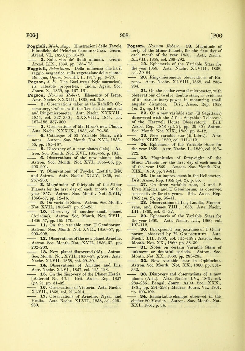 Poggioli, Mich. Ang. Illustrazioni delle Tavole Filosofiche del Principe Federico Cesi. Griorn. Arcad. VI., 1820, pp. 18-29. 2. Sulla vita de' fluidi animali. Griorn. Arcad. LIX., 1833, pp. 138-173. Poggioli, Sebastiano. Delia influenza che ha 11 raggio magnetico suUa vegetazione delle piante. Bologna, Opusc. Scientif. I., 1817, pp. 9-23. Pogson, J. F. The Bael-tree (-^gle marmelos), its valuable properties. India, Agric. Soc. Journ. X., 1859, pp. 157-161. Pogson, Norman Robert. Elements of Irene. Astr. Nachr. XXXIII., 1852, col. 5-8. ■ 2. Observations talien at the Radcliffe Ob- servatory, Oxford, with the Ten-feet Equatoreal and Ring-micrometer. Astr. Nachr. XXXVII., 1854, col. 327-330 ; XXXVIII., 1854, col. 187-188, 357-360. 3. Observations of Mr. Hind's new Planet, Astr. Nachr. XXXIX., 1855, col. 79-80. 4. Catalogue of 53 Variable Stars, with notes, Astron. Soc, Month, Not, XVI., 1855- 56, pp. 185-187. 5. Discovery of a new planet (Isis). As- tron, Soc. Month, Not. XVI., 1855-56, p, 191, 6. Observations of the new planet Isis. Astron. Soc. Month, Not, XVI., 1855-65, pp. 200-201. 7. Observations of Psyche, Laetitia, Isis, and Astraea. Astr. Nachr. XLIV., 1856, col. 257-260. 8. Magnitudes of thirty-six of the Minor Planets for the first day of each month of the year 1857. Astron. Soc. Month. Not, XVIL, 1856-57, pp. 12-15, • 9. On variable Stars, Astron. Soc, Month, Not. XVIL, 1856-57, pp, 23-25, 10. Discovery of another small planet (Ariadne). Astron. Soc. Month. Not. XVII., 1856-57, pp. 169-170. 11. On the variable star U Geminorum. Astron. Soc. Month. Not. XVII., 1856-57, pp. 200-202. 12. Observations of the new planet Ariadne. Astron. Soc. Month. Not. XVII., 1856-57, pp. 202-203. 13. New planet discovered (45). Astron. Soc. Month. Not. XVIL, 1856-57, p. 264; Astr. Nachr. XLVn., 1858, col. 29-30. 14. Observations of Ariadne and Iris. Astr. Nachr. XLVI., 1857, col. 125-128. IS. On the discovery of the Planet Hestia. [Asteroid No. 46.] Brit. Assoc. Rep. 1857 {j)t. 2), pp. 31-32. ■ 16. Observations of Victoria. Astr. Nachr. XLVII., 1858, col. 211-214. 17. Observations of Ariadne, Nysa, and Hestia. Astr. Nachr. XLVII., 1858, col. 229- 230. Pogsoii) Norman Robert. 18. Magnitude of forty of the Minor Planets, for the first day of each month of the year 1858. Astr. Nachr. XLVII., 1858, col. 289-292. ■ 19. Ephemeris of the Variable Stars for the year 1858. Astr. Nachr. XLVIIL, 1858, col. 59-64. 20. Ring-micrometer observations of Eu- ropa. Astr. Nachr. XLVIIL, 1858, col. 233- 234. 21. On the ocular crystal micrometer, with observations of twelve double stars, as evidence of its extraordinary power in measuring small angular distances. Brit. Assoc. Rep. 1858 ipt. 2), pp. 19-21. 22. On a new variable star (R Sagittarii) discovered with the 5-foot Smythian Telescope of the Hartwell House Observatory. Brit. Assoc. Rep. 1858 {pt. 2), pp. 29-30 ; Astron. Soc. Month. Not. XIX., 1859, pp. 3-12. 23. New variable star (R Libra). Astr. Nachr. XLIX., 1859, col. 111-112. 24. Ephemeris of the Variable Stars for the year 1859. Astr. Nachr. L., 1859, col, 217- 222. 25. Magnitudes of forty-eight of the Minor Planets for the first day of each month of the year 1859. Astron. Soc. Month. Not. XIX., 1859, pp. 79-81. 26. On an improvement in the Heliometer. Brit. Assoc. Rep. 1859 {jpt. 2), p. 36. 27. On three variable stars, R and S Ursas Majoris, and U Geminorum, as observed consecutively for six years. Brit. Assoc. Rep. 1859 {pt. 2), pp. 36-41. 28. Observations of Iris, Lutetia, Mnemo- syne, and Comet VIII., 1858. Astr. Nachr. LIL, 1860, col. 31-32. 29. Ephemeris of the Variable Stars for the year I860, Astr, Nachr, LH., 1860, coL 107-112, 30. Unexpected reappearance of U Gemi- norum, observed by M, Goldschmidt, Astr. Nachr. LIL, I860, col. 155-158 ; Astron. Soc. Month. Not. XX., 1860, pp. 38-39. 31. Notes on certain Variable Stars of unknown or doubtful periods. Astron. Soc. Month. Not. XX., 1860, pp. 283-285. 32. New variable star in Ophiuchus. Astron. Soc. Month. Not. XX., 1860, pp. 331- 332. 33. Discovery and observations of a new planet (Asia). Astr. Nachr. LV., 1861, col. 283-286 ; Bengal, Journ, Asiat. Soc. XXX., 1861, pp. 291-293 ; Madras Journ. VI., 1861, pp. 100-102. 34. Remarkable changes observed in the cluster 80 Messier. Astron. Soc. Month. Not. XXL, 1861, p. 34.