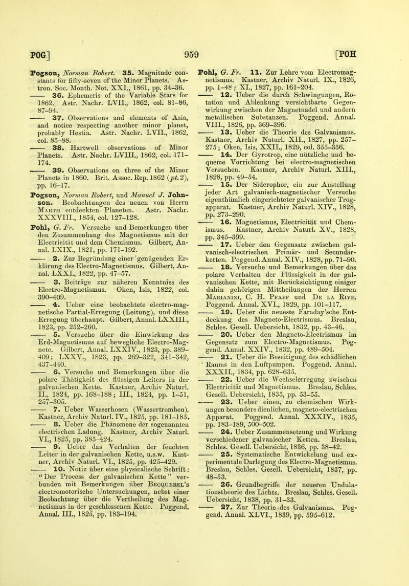 Fogson, Norman Robert. 35. Magnitude con- stants for fifty-seven of the Minor Planets. As- tron. Soc. Month. Not. XXI., 1861, pp. 34-36. 36. Ephemeris of the Variable Stars for 1862. Astr. Nachr. LVII., 1862, col. 81-86, 87-94. 37. Observations and elements of Asia, and notice respecting another minor planet, probably Hestia. Astr. Nachr. LVII., 1862, col. 85-88. 38. Hartwell observations of Minor Planets. Astr. Nachr. LVIH., 1862, col. 171- 174. 39. Observations on three of the Minor Planets in 1860. Brit. Assoc. Rep. 1862 {pt. 2), pp. 16-17. Fogson, Norman Robert, und Manuel J. John- son. Beobachtungen des neuen von Herrn Makth entdeckten Planeten. Astr. Nachr. XXXVIII., 1854, col. 127-128. Fohl) G. Fr. Versuche und Bemerkungen iiber den Zusammenhang des Magnetismus mit der Electricitat und dem Chemismus. Gilbert, An- nal. LXIX., 1821, pp. 171-192. 2. Zur Begr iindung einer' geniigenden Er- klarung des Electro-Magnetismus. Gilbert, An- nal. LXXL, 1822, pp. 47-57. 3. Beitrage zur naheren Kenntniss des Electro-Magnetismus. Oken, Isis, 1822, col. 390-409. —— 4. Ueber eine beobachtete electro-mag- netische Partial-Erregung (Leitung), und diese Erregung iiberhaupt. Gilbert, Annul. LXXIII., 1823, pp. 252-260. 5. Versuche iiber die Einwirkung des Erd-Magnetismus auf bewegliche Electro-Mag- nete. Gilbert, Annal. LXXIV., ] 823, pp. 389- 409; LXXV., 1823, pp. 269-322, 341-342, 437-440. 6. Versuche und Bemerkungen iiber die polare Thatigkeit des fliissigen Leiters in der galvanischen Kette. Kastner, Archiv Naturl. II., 1824, pp. 168-188; III, 1824, pp. 1-51, 257-305. 7. Ueber Wasserhosen (Wassertromben). Kastner, Archiv Naturl. IV., 1825, pp. 181-185. —— 8. Ueber die Phanomene der sogenannten electrischen Ladung. Kastner, Archiv Naturl. VI., 1825, pp. 385-424. 9. Ueber das Verhalten der feuchten Leiter in der galvanischen Kette, u.s.w. Kast- ner, Archiv Naturl. VI., 1825, pp. 425-429. 10. Notiz iiber eine physicalische Schrift:  Der Process der galvanischen Kette'' ver- bunden mit Bemerkungen iiber Becqueeel's electromotorische Jntersuchungen, nebst einer Beobachtung iiber die Vertheilung des Mag- netismus in der geschlossenen Kette. Poggend. Annal. ni,, 1825, pp. 183-194. Fohl, G. Fr. 11. Zur Lehre vom Electromag- netismus. Kastner, Archiv Naturl. IX., 1826, pp. 1-48 : XL, 1827, pp. 161-204. 12. Ueber die durch Schwingungen, Ro- tation und Ableukung versichtbarte Gegen- wirkung zwischen der Magnetnadel und anderu metallischen Substanzen. Poggend. Annal. VIII., 1826, pp. 369-396. 13. Ueber die Theorie des Galvanismus. Kastner, Archiv Naturl. XII., 1827, pp. 257- 275; Oken, Isis, XXIL, 1829, col. 355-356. — 14. Der Gyrotrop, eine niitzliche und be- queme Vorrichtung bei electro-magnetischen Versuchen. Kastner, Archiv Naturl. XIIL, 1828, pp. 49-54. 15. Der Siderophor, ein zur Anstellung jeder Art galvanisch-magnetischer Versuche eigenthumlich eingerichteter galvanischer Trog- apparat. Kastner, Archiv Naturl. XIV., 1828, pp. 273-290. 16. Magnetismus, Electricitat und Chem- ismus. Kastner, Archiv Naturl. XV., 1828, pp. 345-399- 17. Ueber den Gegensatz zwischen gal- vanisch-electrischen Primar- und Secundar- ketten. Poggend. Annal. XIV., 1828, pp. 71-90. 18. Versuche und Bemerkungen iiber das polare Verhalten der Fliissigkeit in der gal- vanischen Kette, mit Beriicksichtigung einiger dahin gehorigen Mittheilungen der Herren Makiajjini, C. H. Pfaff und De la Rive. Poggend. Annal. XVI., 1829, pp. 101-117. 19. Ueber die neueste Earaday'sche Ent- deckuDg des Magneto-Electrismus. Breslau, Schles. Gesell. Uebersicht, 1832, pp. 43-46. 20. Ueber den Magneto-Electrismus im Gegensatz zum Electro-Magnetismus. Pog- gend. Annal. XXIV., 1832, pp. 489-504. 21. Ueber die Beseitigung des schadlichen ■ Raums in den Luftpumpen. Poggend. Annal. XXXIL, 1834, pp. 628-635. 22. Ueber die Wechseleri'egung zwischen Electricitat und Magnetismus. Breslau, Schles. Gesell. Uebersicht, 1835, pp. 53-55. 23. Ueber einen, zu chemischen Wirk- ungen besonders dienlichen, magneto-electrischen Apparat. Poggend. Annal. XXXIV., 1835, pp. 183-189, 500-502. 24. Ueber Zusammensetzung und Wirkung verschiedener galvanischer Ketten. Breslau, Schles. Gesell. Uebersicht, 1836, pp. 38-42. 25. Systematische Entwickelung und ex- perimentale Darlegung des Electro-Magnetismus. Breslau, Schles. Gesell. Uebersicht, 1837, pp. 48-53. 26. Grundbegriffe der neueren Undula- tioustheorie des Lichts. Breslau, Schles. Gesell. Uebersicht, 1838, pp. 31-33. ■ 27. Zur Theorie des Galvanismus. Pog- gend. Annal. XLVI., 1839, pp. 595-612.