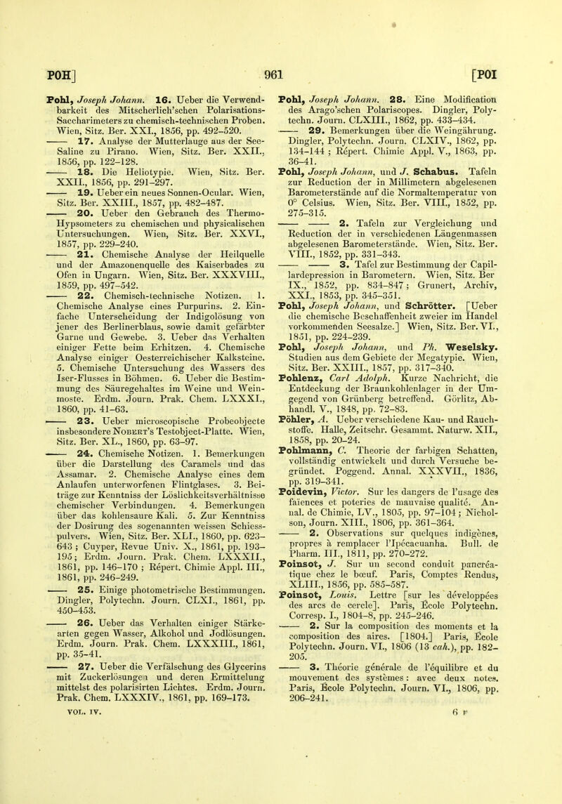 Fohl, Joseph Johann. 16. Ueber die Verwend- barkeit des Mitscherlich'schen Polarisations- Saccharimeterszu chemisch-technischen Proben. Wien, Sitz. Ber. XXL, 1856, pp. 492-520. 17. Analyse der Mutterlauge aus der See- Saline zu Pirano. Wien, Sitz. Ber. XXII., 1856, pp. 122-128. 18. Die Heliotypie. Wieu, Sitz. Ber. XXII., 1856, pp. 291-297. 19. Ueber ein neues Sonnen-Ocular. Wien, Sitz. Ber. XXIII., 1857, pp. 482-487. 20. Ueber den Gebrauch des Thermo- Hypsometers zu chemischen und physicalischen Untersuchungen. Wien, Sitz. Ber. XXVI., 1857, pp. 229-240. 21. Chemische Analyse der Heilquelle und der Amazonenquelle des Kaiserbades zu Ofen in Uugarn. Wien, Sitz. Ber. XXXVIII., 1859, pp. 497-542. 22. Chemisch-technische Notizen. 1. Chemische Analyse eines Pui'purins. 2. Ein- fache Untersclieidung der Indigolosung von jener des Berlinerblaus, sowie darnit gefarbter Garne und Gewebe. 3. Ueber das Verhalten einiger Fette beim Erhitzen. 4. Chemische Analyse einiger Oesterreichischer Kalksteine. 5. Chemische Untersuchung des Wassers des Iser-Flusses in Bohmen. 6. Ueber die Bestim- mung des Sauregehaltes ira Weine und Wein- moste. Erdm. Journ. Prak. Chem. LXXXI,, 1860, pp. 41-63. —— 23. Ueber microscopische Probeobjecte insbesondere Nobert's Testobject-Platte. Wien, Sitz. Ber. XL., 1860, pp. 63-97. 24. Chemische Notizen. 1. Bemerkungen iiber die Darstellung des Caramels und das Assamar. 2. Chemische Analyse eines dem Anlaufen unterworfenen Flintglases. 3. Bei- trage zur Kenntniss der Loslichkeitsverhaltnisse chemischer Verbindungen. 4. Bemerkungen iiber das kohlensaure Kali. 5. Zur Kenntniss der Dosirung des sogenannten weissen Schiess- pulvers. Wien, Sitz. Ber. XLL, 1860, pp. 623- 643 ; Cuyper, Revue Univ. X., 1861, pp. 193- 195; Erdm. Journ. Prak. Chem. LXXXIL, 1861, pp. 146-170 ; Repert. Chimie Appl. IIL, 1861, pp. 246-249. — 25. Einige photometrische Bestimmungen. Dingier, Polytechn. Journ. CLXL, 1861, pp. 450-453. 26. Ueber das Verhalten einiger Starke- arten gegen Wasser, Alkohol und Jodlosungen. Erdm. Journ. Prak. Chem. LXXXIIL, 1861, pp. 35-41. 27. Ueber die Verfalschung des Glycerins mit Zuckerlosunge i und deren Ermittelung mittelst des polarisirten Lichtes. Erdm. Joui'n. Prak. Chem. LXXXIV., 1861, pp. 169-173. VOL. IV. Fohl, Joseph Johann. 28. Eine Modification des Arago'schen Polariscopes. Dingier, Poly- techn. Journ. CLXIIL, 1862, pp. 433-434. 29. Bemerkungen iiber die Weingahrung. Dingier, Polytechn. Journ. CLXIV., 1862, pp. 134-144 ; Repert. Chimie Appl. V., 1863, pp. 36-41. Pohl, Joseph Johann, und J. Schabus. Tafeln zur Reduction der in Millimetern abgelesenen Barometerstiinde auf die Normaltemperatur von 0° Celsius. Wien, Sitz. Ber. VIIL, 1852, pp. 275-315. 2. Tafeln zur Vergleichung und Reduction der in verschiedenen Langenmassen abgelesenen Barometerstiinde. Wien, Sitz. Ber. VIIL, 1852, pp. 331-343. 3. Tafel zur Bestimmung der Capil- lardepression in Barometern. Wien, Sitz. Ber IX., 1852, pp. 834-847; Grunert, Archiv, XXL, 1853, pp. 345-351. Pohl, Joseph Johann, und Schrdtter. [Ueber die chemische BeschafFenheit zweier im Handel vorkommenden Seesalze.] Wien, Sitz. Ber. VL, 1851, pp. 224-239. Fohl, Joseph Johann, und Ph. Weselsky. Studien aus dem Gebiete der Megatypie. Wien, Sitz. Ber. XXIIL, 1857, pp. 317-340. Fohlenz, Carl Adolph. Kurze Nachricht, die Entdeckung der Braunkohlenlager in der Um- gegend von Griinberg betreiFend. Gorlitz, Ab- handl. V., 1848, pp. 72-83. Fohler, A. Ueber verschiedene Kau- und Rauch- stoffe. Halle, Zeitschr. Gesammt. Naturw. XII., 1858, pp. 20-24. Pohlmann, C. Theorie der farbigen Schatten, vollstandig entwickelt und durch Versuche be- griindet. Poggend. Annal. XXXVII., 1836, pp. 319-341. Foidevin, Victor. Sur les dangers de 1'usage des faiences et poteries de mauvaise qualite, An- nal. de Chimie, LV., 1805, pp. 97-104; Nichol- son, Journ. XIII., 1806, pp. 361-364. 2. Observations sur quelques indigenes, propres a remplacer I'lpecacuanha. Bull, de Pharm. IIL, 1811, pp. 270-272. Foinsot; J. Sur un second conduit pancrea- tique chez le bceuf. Paris, Comptes Rendus, XLIIL, 1856, pp. 585-587. Foinsot, Louis. Lettre [sur les developpees des arcs de cercle]. Paris, Ecole Polytechn. Corresp. I., ] 804-8, pp. 245-246. • 2. Sur la composition des moments et la composition des aires. [1804.] Paris, Ecole Polytechn. Journ. VL, 1806 (13 cah.), pp. 182- 205. 3. Theorie generale de I'equilibre et du mouvement des systemes : avec deux notes. Paris, Boole Polytechn. Journ. VL, 1806, pp. 206-241. 6 p