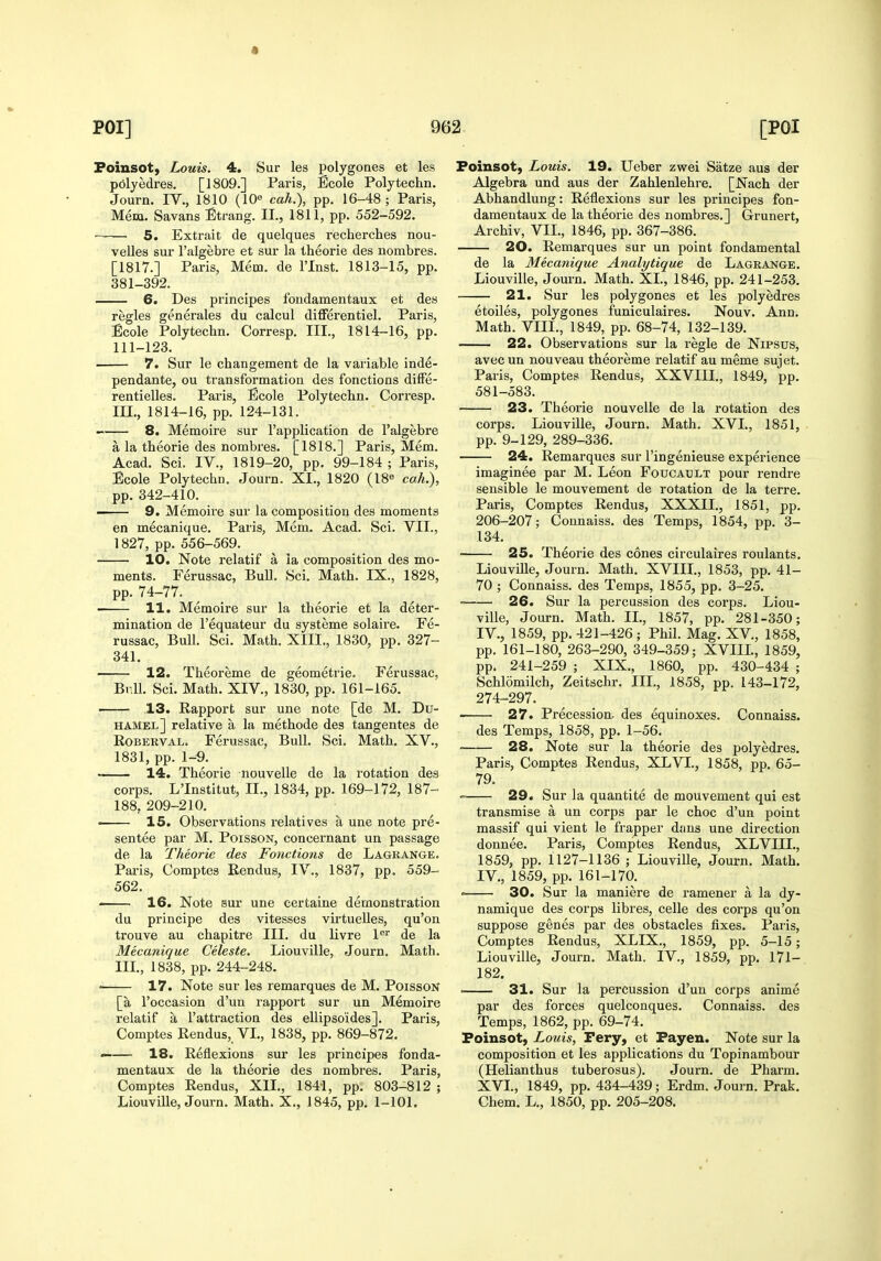 Foinsot, Louis. 4. Sur les polygenes et les polyedres. [1809.] Paris, Scole Polytechn. Journ. IV., 1810 (10« cah.), pp. 16-48; Paris, Mem. Savans Strang. II., 1811, pp. 552-592. ~ 5. Extrait de quelques recherches nou- velles sur I'algebre et sur la theorie des nombres. [1817.] Paris, Mem. de I'Inst. 1813-15, pp. 381-392. 6. Des principes fondamentaux et des regies generales du calcul differentiel. Paris, Ecole Polytechn. Corresp. III., 1814-16, pp. 111-123. 7. Sur le changement de la variable inde- pendante, ou transformation des fonctions difFe- rentielles. Paris, Ecole Polytechn. Corresp. m., 1814-16, pp. 124-131. 8. Memoire sur I'application de I'algebre a la theorie des nombres. [1818.] Paris, Mem. Acad. Sci. IV., 1819-20, pp. 99-184 ; Paris, Ecole Polytechn. Journ. XI., 1820 (18« cah.), pp. 342-410. 9. Memoire sur la composition des moments en mecanique. Paris, Mem. Acad. Sci. VII., 1827, pp. 556-569. 10. Note relatif a ia composition des mo- ments. Ferussac, Bull. Sci. Math. IX., 1828, pp. 74-77. 11. Memoire sur la theorie et la deter- mination de I'equateur du systeme solaire. Fe- russac, Bull. Sci. Math. XIII., 1830, pp. 327- 341. 12. Theoreme de geometric. Ferussac, Br.U. Sci. Math. XIV., 1830, pp. 161-165. 13. Rapport sur une note [de M. Du- hamel] relative a la methode des tangentes de RoBERVAL. Ferussac, Bull. Sci. Math. XV., 1831, pp. 1-9. ~— 14. Theorie nouvelle de la rotation des corps. L'Institut, II., 1834, pp. 169-172, 187- 188, 209-210. ■ 15. Observations relatives a une note pre- sentee par M. PoissoN, concernant un passage de la Theorie des Fonctions de Lagrange. Paris, Comptes Rendus, IV., 1837, pp. 559- 562. ■ 16. Note Bur une certaine demonstration du principe des vitesses virtuelles, qu'on trouve au chapitre III. du livre 1®^ de la Mecanique Celeste. Liouville, Journ. Math. III., 1838, pp. 244-248. • 17. Note sur les remarques de M. PoissoN [a I'occasion d'un rapport sur un Memoire relatif a I'attraction des ellipsoides]. Paris, Comptes Rendus, VI., 1838, pp. 869-872. —— 18. Reflexions sur les principes fonda- mentaux de la theorie des nombres. Paris, Comptes Rendus, XII., 1841, pp. 803-812 ; Liouville, Journ. Math. X., 1845, pp. 1-101. Foinsot, Louis. 19. Ueber zwei Satze aus der Algebra und aus der Zahlenlehre. [Nach der Abhandlung: Reflexions sur les principes fon- damentaux de la theorie des nombres.] Grunert, Archiv, VII., 1846, pp. 367-386. 20. Remarques sur un point fondamental de la Mecanique Analytique de Lagrange. Liouville, Journ. Math. XL, 1846, pp. 241-253. 21. Sur les polygenes et les polyedres etoiles, polygenes funiculaires. Nouv. Ann. Math. VIII., 1849, pp. 68-74, 132-139. 22. Observations sur la regie de Nipsus, avecun nouveau theoreme relatif au meme sujet. Paris, Comptes Rendus, XXVIII., 1849, pp. 581-583. 23. Theorie nouvelle de la rotation des corps. Liouville, Journ. Math. XVI., 1851, pp. 9-129, 289-336. 24. Remarques sur I'ingenieuse experience imaginee par M. Leon Foucault pour rendre sensible le mouvement de rotation de la terre. Paris, Comptes Rendus, XXXIL, 1851, pp. 206-207; Connaiss. des Temps, 1854, pp. 3- 134. 25. Theorie des cones circulaires roulants. Liouville, Journ. Math. XVIIL, 1853, pp. 41- 70 ; Connaiss. des Temps, 1855, pp. 3-25. 26. Sur la percussion des corps. Liou- ville, Journ. Math. II., 1857, pp. 281-350; IV., 1859, pp. 421-426; Phil. Mag. XV., 1858, pp. 161-180, 263-290, 349-359; XVIIL, 1859, pp. 241-259 ; XIX., 1860, pp. 430-434 ; Schlomilch, Zeitschr. IIL, 1858, pp. 143-172, 274-297. 27. Precession, des equinoxes. Connaiss. des Temps, 1858, pp. 1-56. 28. Note sur la theorie des polyedres. Paris, Comptes Rendus, XLVI., 1858, pp. 65- 29. Sur la quantite de mouvement qui est transmise a un corps par le choc d'un point massif qui vient le frapper dans une direction donnee. Paris, Comptes Rendus, XLVIII., 1859, pp. 1127-1136 ; Liouville, Journ. Math. IV., 1859, pp. 161-170. • 30. Sur la maniere de ramener a la dy- namique des corps libres, celle des corps qu'on suppose genes par des obstacles fixes. Paris, Comptes Rendus, XLIX., 1859, pp. 5-15; Liouville, Journ. Math. IV., 1859, pp. 171- 182. . 31. Sur la percussion d'un corps anime par des forces quelconques. Connaiss. des Temps, 1862, pp. 69-74. Foinsot, Louis, Fery, et Fayen. Note sur la composition et les applications du Topinambour (Helianthus tuberosus). Journ. de Pharm. XVI., 1849, pp. 434-439; Erdm. Journ. Prak, Chem. L., 1850, pp. 205-208.