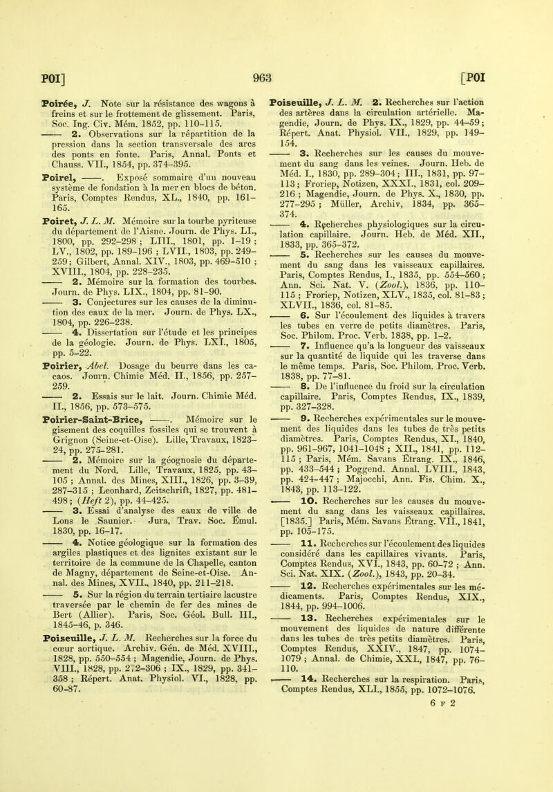 Foir^e, J. Note sur la resistance des wagons a freins et sur le frottement de glissement. Paris, Soc. Ing. Civ. Mem. 1852, pp. 110-115. 2. Observations sur la repartition de la pression dans la section transversale des arcs des ponts en fonte. Paris, Annal. Ponts et Chauss. VII., 1854, pp. 374-395. Foirel, . Expose sommaire d'un nouveau systeme de fondation a la mer en blocs de beton. Paris, Comptes Rendus, XL., 1840, pp. 161- 165. Poiret, J. L. M. Memoire sur la tourbe pyriteuse du departement de I'Aisne. Journ. de Phys. LI., 1800, pp. 292-298; LITL, 1801, pp. 1-19; LV.. 1802, pp. 189-196 ; LVIL, 1803, pp. 249- 259; Gilbert, Annal. XIV., 1803, pp. 469-510 ; XVIIL, 1804, pp. 228-235. 2. Memoire sur la formation des tourbes. Journ. de Phys. LIX., 1804, pp. 81-90. ■ 3. Conjectures sur les causes de la diminu- tion des eaux de la mer. Journ. de Phys. LX., 1804, pp. 226-238. 4. Dissertation sur I'etude et les principes de la geologic. Journ. de Phys. LXL, 1805, pp. 5-22. Poirier, Abel. Dosage du beurre dans les ca- caos. Joui-n. Chimie Med. II., 1856, pp. 257- 259. 2. Essais sur le lait. Journ. Chimie Med. XL, 1856, pp. 573-575. Poirier-Saint-Brice, . Memoire sur le gisement des coquilles fossiles qui se trouvent a Grignon (Seine-et-Oise). Lille, Travaux, 1823- 24, pp. 275-281. 2. Memoire sur la geognosie du departe- ment du Nord. Lille, Travaux, 1825. pp. 43- 105 ; Annal. des Mines, XIIL, 1826, pp. 3-39, 287-315 ; Leonhard, Zeitschrift, 1827, pp. 481- 498 ; {Heft 2), pp. 44-425. 3. Essai d'analyse des eaux de ville de Lons le Saunier. ■ Jura, Trav. Soc. Emul. 1830, pp. 16-17. 4. Notice geologique sur la formation des argiles plastiques et des lignites existant sur le territoire de la commune de la Chapelle, canton de Magny, departement de Seine-et-Oise. An- nal. des Mines, XVII., 1840, pp. 211-218. 5. Sur la region du terrain tertiaire lacustre traversee par le chemin de fer des mines de Bert (Allier). Paris, Soc. Geol. Bull. III., 1845-46, p. 346. Poiseuille, J. L. M. Recherches sur la force du coeur aortique. Archiv. Gen. de Med. XVIII., 1828, pp. 550-554 ; Magendie, Journ. de Phys. VIIL, 1828, pp. 2 .2-306 ; IX., 1829, pp. 341- 358 ; Repert. Anat. Physiol. VI., 1828, pp. 60-87. Poiseuille, J. L. M. 2. Recherches sur Taction des art^res dans la circulation arterielle. Ma- gendie, Journ. de Phys. IX., 1829, pp. 44-59; Repert. Anat. Physiol. VII., 1829, pp. 149- 154. 3. Recherches sur les causes du mouve- ment du sang dans les veines. Journ. Heb. de Med. L, 1830, pp. 289-304; IIL, 1831, pp. 97- 113; Froriep, Notizen, XXXI., 1831, col. 209- 216 ; Magendie, Journ. de Phys. X., 1830, pp. 277-295 ; Miiller, Archiv, 1834, pp. 365- 374. 4. Recherches physiologiques sur la circu- lation capillaire. Journ. Heb. de M6d. XII., 1833, pp. 365-372. 5. Recherches sur les causes du mouve- ment du sang dans les vaisseaux capillaires. Paris, Comptes Rendus, I., 1835, pp. 554-560; Ann. Sci. Nat. V. (Zool.), 1836, pp. 110- 115 ; Froriep, Notizen, XLV., 1835, col. 81-83 ; XLVIL, 1836, col. 81-85. 6. Sur I'ecoulement des liquides a travers les tubes en verre de petits diametres. Paris, Soc. Philom. Proc. Verb. 1838, pp. 1-2. 7. Influence qu'a la longueur des vaisseaux sur la quantite de liquide qui les traverse dans le meme temps. Paris, Soc. Philom. Proc. Verb. 1838, pp. 77-81. 8. De I'influence du froid sur la circulation capillaire. Paris, Comptes Rendus, IX., 1839, pp.327-328. 9. Recherches experimentales sur le mouve- ment des liquides dans les tubes de tres petits diametres. Paris, Comptes Rendus, XL, 1840, pp. 961-967, 1041-1048 ; XII., 1841, pp. 112- 115 ; Paris, Mem. Savans Etrang. IX., 1846, pp. 433-544; Poggend. Annal. LVIIL, 1843, pp. 424-447 ; Maiocchi, Ann. Fis. Chim. X., 1843, pp. 113-122! — 10. Recherches sur les causes du mouve- ment du sang dans les vaisseaux capillaii-es. [1835.] Paris, Mem. Savans Etrang. VIL, 1841, pp. 105-175. 11. Recherches sur I'ecoulement des liquides cousidere dans les capillaires vivants. Paris, Comptes Rendus, XVL, 1843, pp. 60-72 ; Ann. Sci. Na-t. XIX. (ZooL), 1843, pp. 20-34. 12. Recherches experimentales sur les me- dicaments. Paris, Comptes Rendus, XIX., 1844, pp. 994-1006. 13. Recherches experimentales sur le mouvement des liquides de nature difl^erente dans les tubes de tres petits diametres. Paris, Comptes Rendus, XXIV., 1847, pp. 1074- 1079 ; Annal. de Chimie, XXL, 1847, pp. 76- 110. ■ 14. Recherches sur la respiration. Paris, Comptes Rendus, XLI., 1855, pp. 1072-1076. 6 F 2