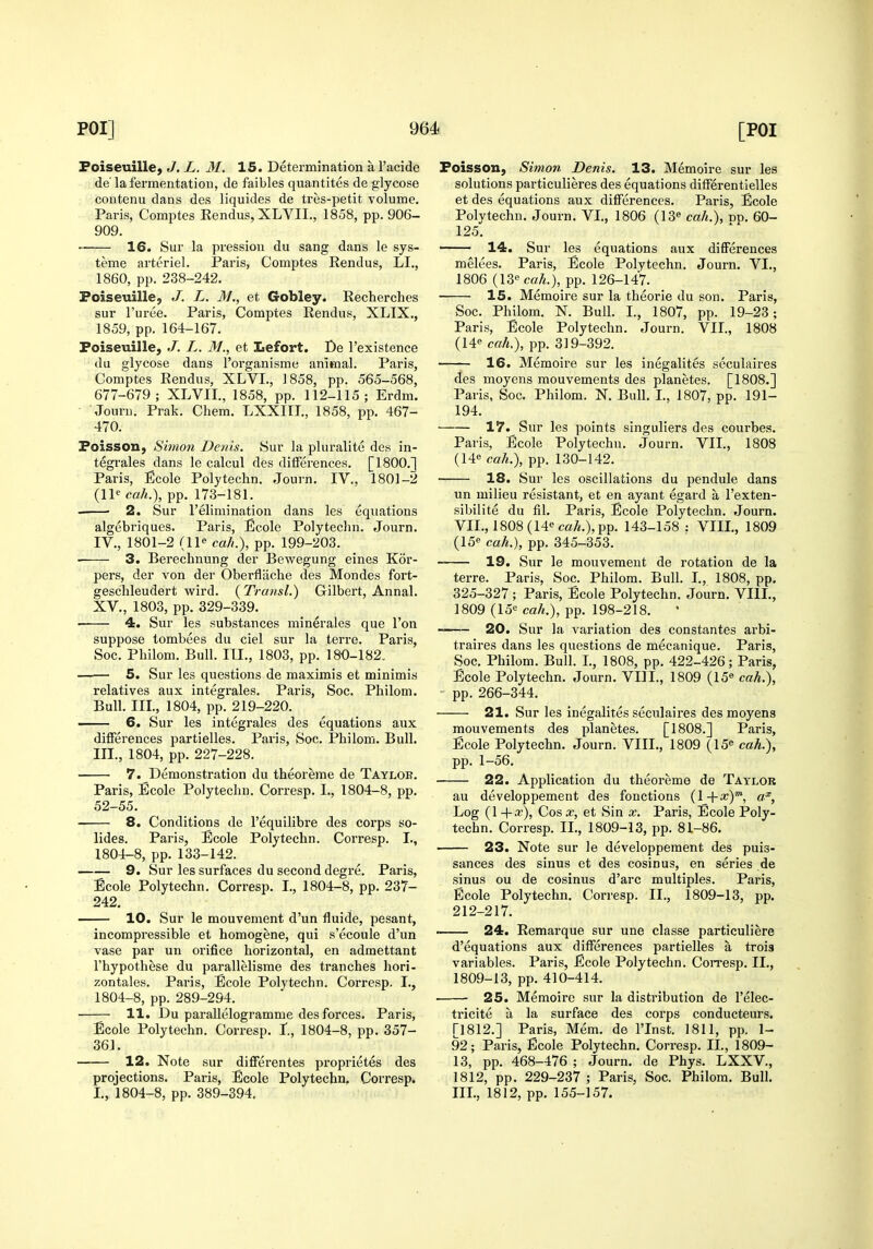 Foiseuillej J. L. M. 15. Determination al'acide de' la fermentation, de faibles quantites de glycose coutenu dans des liquides de tres-petit volume. Paris, Comptes Rendus, XLVII., 1858, pp. 906- 909. 16. Sur la pression du sang dans le sys- teme arterial. Ir'aris, Comptes Rendus, LI., 1860, pp. 238-242. Foiseuille, J. L. 31., et Gobley. Recherches sur I'uree. Paris, Comptes Rendus, XLIX., 1859, pp. 164-167. Foiseuille, J. L, M., et Lefort. De I'existence du glycose dans I'organisme animal. Paris, Comptes Rendus, XLVL, 1858, pp. 565-568, 677-679; XLVII., 1858, pp. 112-115; Erdm. • Jouni. Prak. Chem. LXXITL, 1858, pp. 467- 470. Foisson, Simon Denis. Sur la pluralite des in- tegrales dans le calcul des differences. [1800.] Paris, Ecole Polytechn. Journ. IV.. 1801-2 (11^ cah.), pp. 173-181. . • 2. Sur relimination dans les equations algebriqucs. Paris, Ecole Polytechn. Journ. IV., 1801-2 (11 cah.), pp. 199-203. 3. Berechnung der Bewegung eines Kor- pers, der von der Oberfliiche des Mondes fort- geschleudert wird. (Transl.) Gilbert, Annal. XV., 1803, pp. 329-339. 4. Sur les substances minerales que Ton suppose tombees du ciel sur la terre. Paris, Soc. Philom. Bull. III., 1803, pp. 180-182. —— 5. Sur les questions de maximis et minimis relatives aux integrales. Paris, Soc. Philom. Bull. Ill, 1804, pp. 219-220. 6. Sur les integrales des equations aux differences partielles. Paris, Soc. Philom. Bull. III., 1804, pp. 227-228. 7. Demonstration du theoreme de Taylor. Paris, Ecole Polytechn. Corresp. I., 1804-8, pp. 52-55. 8. Conditions de I'equilibre des corps so- lides. Paris, Ecole Polytechn. Corresp. I., 1804-8, pp. 133-142. 9. Sur les surfaces du second degre. Paris, Ecole Polytechn. Corresp. I., 1804-8, pp. 237- 242. 10. Sur le mouvement d'un fluide, pesant, incompressible et homogene, qui s'ecoule d'un vase par un orifice horizontal, en admettant I'hypothese du parallelisme des tranches hori- zontales. Paris, Ecole Polytechn. Corresp. I., 1804-8, pp. 289-294. • 11. Du parallelogramme des forces. Paris, Ecole Polytechn. Corresp. L, 1804-8, pp. 357- 361. 12. Note sur differentes proprietes des projections. Paris, Ecole Polytechn. Corresp. L, 1804-8, pp. 389-394. Foisson, Simon Denis. 13. Memoire sur les solutions particulieres des equations differentielles et des equations aux differences. Paris, Ecole Polytechn. Journ. VL, 1806 (13« cah.), np. 60- 125. 14. Sur les equations aux differences melees. Paris, Ecole Polytechn. Journ. VI., 1806 {IZ'^cah.), pp. 126-147. ■ 15. Memoire sur la theorie du son. Paris, Soc. Philom. N. Bull. I., 1807, pp. 19-23; Paris, Ecole Polytechn. Journ. VII., 1808 (14« cah.), pp. 319-392. 16. Memoire sur les inegalites seculaires des moyens mouvements des planetes. [1808.] Paris, Soc. Philom. N. Bull. L, 1807, pp. 191- 194. 17. Sur les points singuliers des courbes. Paris, Ecole Polytechn. Journ. VII., 1808 (14 cah.), pp. 130-142. 18. Sur les oscillations du pendule dans un milieu resistant, et en ayant egard a I'exten- sibilite du fil. Paris, Ecole Polytechn. Journ. VII., 1808(14emA.),pp. 143-158 : VIII., 1809 (IS*- cah.), pp. 345-353. 19. Sur le mouvement de rotation de la terre. Paris, Soc. Philom. Bull. I., 1808, pp. 325-327; Paris, Ecole Polytechn. Journ. VIIL, 1809 (loe cah.), pp. 198-218. 20. Sur la variation des constantes arbi- traires dans les questions de mecanique. Paris, Soc. Philom. Bull. L, 1808, pp. 422-426; Paris, Ecole Polytechn. Journ. VIIL, 1809 (15« cah.), ' pp. 266-344. 21. Sur les inegalites seculaires des moyens mouvements des planetes. [1808.] Paris, Ecole Polytechn. Journ. VIIL, 1809 (15 cah.), pp. 1-56. 22. Application du theoreme de Taylor au developpement des fonctions (l+x)™, a^. Log {l-\-x), Cos X, et Sin x. Paris, Ecole Poly- techn. Corresp. II., 1809-13, pp. 81-86. 23. Note sur le developpement des puis- sances des sinus et des cosinus, en series de sinus ou de cosinus d'arc multiples. Paris, Ecole Polytechn. Corresp. II., 1809-13, pp. 212-217. 24. Remarque sur une classe particuliere d'equations aux differences partielles a trois variables. Paris, Ecole Polytechn. Con'esp. II., 1809-13, pp. 410-414. 25. Memoire sur la distribution de I'elec- tricite a la surface des corps conducteurs. [1812.] Paris, Mem. de I'Inst. 1811, pp. 1- 92; Paris, Ecole Polytechn. Corresp. II., 1809- 13, pp. 468-476 ; Journ. de Phys. LXXV., 1812, pp. 229-237 ; Paris, Soc. Philom. Bull. III., 1812, pp. 155-157.