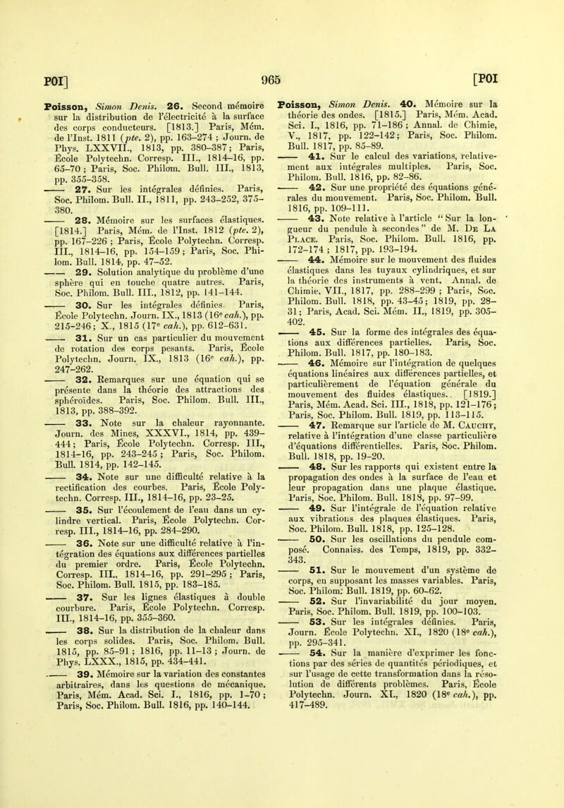 Foisson, Simo7i Denis. 26. Second memoire sur Li distribution de I'electricite a la surface des corps conducteurs. [1813.] Paris, Mem, de rinst. 1811 {pte. 2), pp. 163-274 ; Journ. de Phys. LXXVII., 1813, pp. 380-387; Paris, Ecole Polytechn. Corresp. III., 1814-16, pp. 65-70; Paris, Soc. Philom. Bull. III., 1813, pp. 355-358. 27. Sur ies integrales definies. Paris, Soc. Philom. Bull. II., J 811, pp. 243-252, 375- 380. 28. Memoire sur les surfaces elastiques. [1814.] Paris, Mem. de I'lnst. 1812 (pte. 2), pp. 167-226 ; Paris, Ecole Polytechn. Corresp. III., 1814-16, pp. 154-159; Paris, Soc. Phi- lom. Bull. 1814, pp. 47-52. 29. Solution analytique du probleme d'une sphere qui en touche quatre autres. Paris, Soc. Philom. Bull. III., 1812, pp. 141-144. 30. Sur les integrales definies. Paris, Ecole Polytechn. Journ. IX., 1813 (Weak.), pp. 215-246; X., 1815 (17« cah.), pp. 612-631. 31. Sur un cas particulier du mouvement de rotation des corps pesants. Paris, Ecole Polytechn. Journ. IX., 1813 (16« cah.), pp. 247-262. 32. Remarques sur une equation qui se presente dans la theorie des attractions des sphero'ides. Paris, Soc. Philom. Bull. III., 1813, pp. 388-392. 33. Note sur la chaleur rayonnante. Journ. des Mines, XXXVI., 1814, pp. 439- 444; Paris, Ecole Polytechn. Corresp. III., 1814-16, pp. 243-245 ; Paris, Soc. Philom. BuU. 1814, pp. 142-145. 34. Note sur une diflSculte relative a la rectification des courbes. Paris, Ecole Poly- techn. Corresp. III., 1814-16, pp. 23-25. 35. Sur I'ecoulement de I'eau dans un cy- lindre vertical. Paris, Ecole Polytechn. Cor- resp. III., 1814-16, pp. 284-290. ■ 36. Note sur une dilBculte relative a I'in- tegration des equations aux differences partielles du premier ordre. Paris, Ecole Polytechn. Corresp. III., 1814-16, pp. 291-295 ; Paris, Soc. Philom. Bull. 1815, pp. 183-185. 37. Sur les lignes elastiques a double courbure. Paris, Ecole Polytechn. Corresp. III., 1814-16, pp. 355-360. « 38. Sur la distribution de la chaleur dans les corps solides. Paris, Soc. Philom. Bull, 1815, pp. 85-91 ; 1816, pp. 11-13 ; Journ. de Phys. LXXX., 1815, pp. 434-441. 39. Memoire sur la variation des constantes arbitraires, dans Its questions de mecanique. Paris, Mem. Acad. Sci. I., 1816, pp. 1-70; Paris, Soc. Philom. Bull. 1816, pp. 140-144. Foisson, Simon Denis. 40. Memoire sur la theorie des ondes. [1815.] Paris, Mem. Acad. Sci. I., 1816, pp. 71-186; Annal. do Chimie, v., 1817, pp. 122-142; Paris, Soc. Philom. Bull. 1817, pp. 85-89. 41. Sur le calcul des variations, relative- ment aux integrales multiples. Paris, Soc. Philom. Bull. 1816, pp. 82-86. 42. Sur une propriete des equations gene- rales du mouvement. Paris, Soc. Philom. Bull. 1816, pp. 109-111. 43. Note relative a I'article  Sur la lon- gueur du pendule a secondes de M. De La Place. Paris, Soc. Philom. Bull. 1816, pp. 172-174 ; 1817, pp. 193-194. 44. Memoire sur le mouvement des fluides elastiques dans les tuyaux cylindriques, et sur la theorie des instruments a vent. Annal. de Chimie, VII., 1817, pp. 288-299 ; Paris, Soc. Philom. Bull. 1818, pp. 43-45; 1819, pp. 28- 31; Paris, Acad, Sci. Mem. II., 1819, pp. 305- 402. . 45. Sur la forme des integrales des equa- tions aux differences partielles, Paris, Soc. Philom. Bull. 1817, pp. 180-183. 46. Memoire sur I'integration de quelques equations lineaires aux differences partielles, et particulierement de I'equation generale du mouvement des fluides elastiques.. [1819.] Paris, Mem. Acad. Sci. III., 1818, pp. 121-176; Paris, Soc. Philom. Bull. 1819, pp. 113-115. 47. Remarque sur I'article de M. Cauchy, relative a I'integration d'une classe particuliere d'equations differentielles. Paris, Soc. Philom. Bull. 1818, pp. 19-20. —— 48, Sur les rapports qui existent entre la propagation des ondes a la surface de I'eau et leur propagation dans une plaque elastique. Paris, Soc. Philom. Bull. 1818, pp. 97-99. 49. Sur I'integrale de I'equation relative aux vibrations des plaques elastiques. Paris, Soc. Philom. Bull. 1818, pp. 125-128. ' 50. Sur les oscillations du pendule com- pose. Connaiss. des Temps, 1819, pp. 332- 343. 51. Sur le mouvement d'un systeme de corps, en supposant les masses variables. Paris, Soc. Philom; Bull. 1819, pp. 60-62. 52. Sur I'invariabilite du jour moyen. Paris, Soc. Philom. Bull. 1819, pp. 100-103. 53. Sur les integrales definies. Paris, Journ. Ecole Polytechn. XL, 1820 (18« ca^.), pp. 295-341. 54. Sur la maniere d'exprimer les fonc- tions par des series de quantites periodiques, et sur I'usage de cette transformation dans la reso- lution de differents problemes. Paris, Ecole Polytechn. Journ. XL, 1820 (18« cah.), pp. 417-489.
