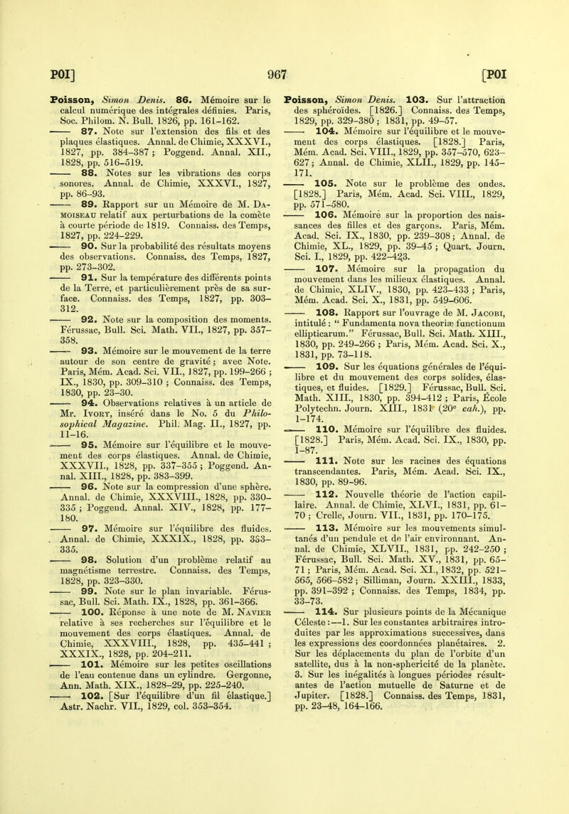 Foisson, Simon Denis. 86. MImoire sur le calcul numerique des integrales definies. Paris, Soc. Philom, N. Bull. 1826, pp. 161-162. 87. Note sur I'extension des fils et des plaques elastiques. Annal. de Chimie, XXXVI., 1827, pp. 384-387; Poggend. Annal. XII., 1828, pp. 516-519. 88. Notes sur les vibrations des corps sonores. Annal. de Chimie, XXXVI., 1827, ' pp. 86-93. 89. Rapport sur un Memoire de M. Da- MOiSEAU relatif aux perturbations de la comete a courte periode de 1819. Conuaiss. des Temps, 1827, pp. 224-229. — 90. Sur la probabilite des resultats moyens des observations. Connaiss. des Temps, 1827, pp. 273-302. 91. Sur la temperature des dilFerents points de la Terre, et particulierement pres de sa sur- face. Connaiss. des Temps, 1827, pp. 303- 312. 92. Note sur la composition des moments. Ferussac, Bull. Sci. Math. VII., 1827, pp. 357- 358. 93. Memoire sur le mouvement de la terre autour de son centre de gravite; avec Note. Paris, Mem. Acad. Sci. VII., 1827, pp. 199-266 ; IX., 1830, pp. 309-310 ; Connaiss. des Temps, 1830, pp. 23-30. 94. Observations relatives a un article de Mr. Ivory, insere dans le No. 5 du Philo- sophical Magazine. Phil. Mag. II., 1827, pp. 11-16. 95. Memoire sur I'equilibre et le mouve- ment des corps elastiques. Annal. de Chimie, XXXVIL, 1828, pp. 337-355 ; Poggend. An- nal. XIII., 1828, pp. 383-399. 96. Note sur la compression d'une sphere. Annal. de Chimie, XXXVIII., 1828, pp. 330- 335 ; Poggend. Annal. XIV., 1828, pp. 177- 180. 97. Memoire sur I'equilibre des fluides, . Annal. de Chimie, XXXIX., 1828, pp. 3S3- 335. • 98. Solution d'un probleme relatif au magnetisme terrestre. Connaiss. des Temps, 1828, pp. 323-330. 99. Note sur le plan invariable. Ferus- sac, Bull. Sci. Math. IX., 1828, pp. 361-366. 100. Eeponse a une note de M. Navier relative a ses recherches sur I'equilibre et le mouvement des corps elastiques. Annal. de Chimie, XXXVIII., 1828, pp. 435-441 ; XXXIX., 1828, pp. 204-211. 101. Memoire sur les petites oscillations de I'eau contenue dans un cylindre. Gergonne, Ann. Math. XIX., 1828-29, pp. 225-240. 102. [Sur I'equilibre d'un fil elastique.] Astr. Nachr. VII., 1829, col. 353-354. FoissoU) Simon Denis. 103. Sur I'attraction des sphero'ides. [1826.] Connaiss. des Temps, 1829, pp. 329-380 ; 1831, pp. 49-57. • • 104. Memoire sur I'equilibre et le mouve- ment des coi'ps elastiques. [1828.] Paris, Mem. Acad. Sci. VIII., 1829, pp. 357-570, 623- 627; Annal. de Chimie, XLII., 1829, pp. 145- 171. 105. Note sur le probleme des ondes. [1828.] Paris, Mem. Acad. Sci. VIII., 1829, pp. 571-580. 106. Memoire sur la proportion des nais- sances des fiUes et des gar9ons. Paris, Mem. Acad. Sci. IX., 1830, pp. 239-308; Annal. de Chimie, XL., 1829, pp. 39-45 ; Quart. Journ. Sci. I., 1829, pp. 422-4^3. 107. Memoire sur la propagation du mouvement dans les milieux elastiques. Annal. de Chimie, XLIV., 1830, pp. 423-433 ; Paris, Mem. Acad. Sci. X., 1831, pp. 549-606. 108. Rapport sur I'ouvrage de M. Jacobi, intitule :  Fundamenta nova theoriae functionum ellipticarum. Ferussac, Bull. Sci. Math. XIIL, 1830, pp. 249-266 ; Paris, Mem. Acad. Sci. X., 1831, pp. 73-118. - 109. Sur les equations generales de I'equi- libre et du mouvement des corps solides, elas- tiques, et fluides. [1829.] Ferussac, Bull. Sci. Math. XIIL, 1830, pp. 394-412 ; Paris, Ecole Polytechn. Journ. XIIL, 1831 (20« cah.), pp. 1-174. —— 110. Memoire sur I'equilibre des fluides. [1828.] Paris, Mem. Acad. Sci. IX., 1830, pp. 1-87. 111. Note sur les racines des equations transcendantes. Paris, Mem. Acad. Sci. IX., 1830, pp. 89-96. 112. Nouvelle theorie de Taction capil- laire. Annal. de Chimie, XLVI., 1831, pp. 61- 70 ; Crelle, Journ. VII., 1831, pp. 170-175. 113. Memoire sur les mouvements simul- tanes d'un pendule et de Fair environnant. An- nal. de Chimie, XLVII., 1831, pp. 242-250 ; Ferussac, Bull. Sci. Math. XV., 1831, pp. 65- 71; Paris, Mem. Acad. Sci. XI., 1832, pp. 521- 565, 566-582; Silliman, Journ. XXIII., 1833, pp. 391-392 ; Connaiss. des Temps, 1834, pp. 33-73. 114. Sur plusieurs points de la Mecanique Celeste:—1. Sur les constantes arbitraires intro- duites par les approximations successives, dans les expressions des coordonnees planetaires. 2. Sur les deplacements du plan de I'orbite d'un satellite, dus a la non-sphericite de la planete. 3. Sur les inegalites a longues periodes result- antes de Taction mutuelle de Saturne et de Jupiter. [1828.] Connaiss. des Temps, 1831, pp. 23-48, 164-166.