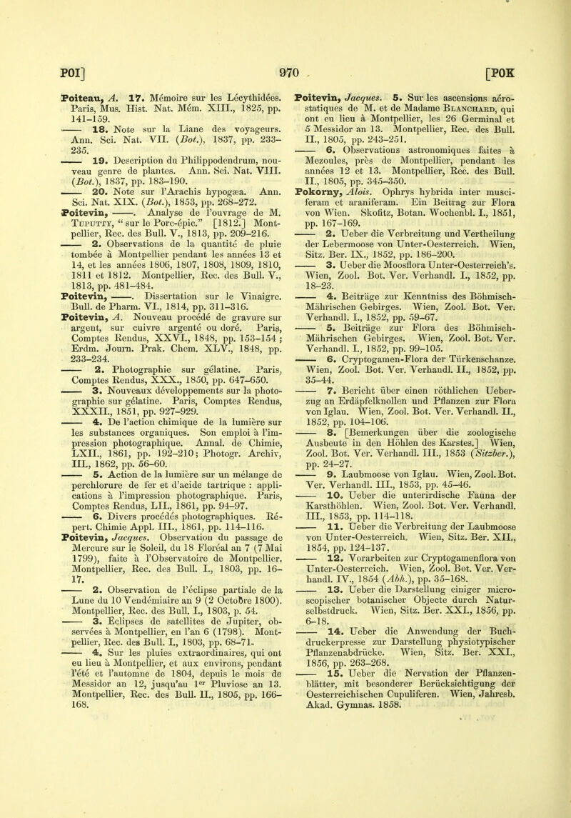 Poiteau, A. 17. Memoire sur les Lecythidees. Paris, Mus. Hist. Nat. Mem. XIII., 1825, pp. 141-159. < 18. Note sur la Liane des voyageurs. Ann. Sci. Nat. VII. {Bot.), 1837, pp. 233- 235. 19. Description du Philippodendrum, nou- veau genre de plantes. Ann. Sci. Nat. VIII. (Bot), 1837, pp. 183-190. —— 20. Note sur I'Arachis hypogsea. Ann. Sci. Nat. XIX. {Bot.), 1853, pp. 268-272. Foitevin, . Analyse de I'Duvrage de M. TupnTTY,  sur le Porc-epic. [1812.] Mont- pellier, Rec. des Bull. V., 1813, pp. 209-216. 2. Observations de la quantite de pluie tombee a Montpellier pendant les annees 13 et 14, et les annees 1806, 1807, 1808, 1809, 1810, 1811 et 1812. Montpellier, Eec. des Bull. V., 1813, pp. 481-484. Foitevin, . Dissertation sur le Vinaigre. Bull, de Pbarm. VI., 1814, pp. 311-316. Foitevin, A. Nouveau precede de gravure sur argent, sur cuivre argente ou dore. Paris, Comptes Rendus, XXVI., 1848, pp. 153-154 ; Erdm. Journ. Prak. Chem. XLV., 1848, pp. 233-234. —— 2. Photographie sur eelatine. Paris, Comptes Eendus, XXX,, 1850^ pp. 647-650. I 3. Nouveaux developpements sur la photo- graphie sur gelatine. Paris, Comptes Eendus, XXXII., 1851, pp. 927-929. 4. De Faction chimique de la lumiere sur les substances organiques. Son emploi a I'im- pression photographique. Annal. de Chimie, LXIL, 1861, pp. 192-210; Photogr. Archiv, III., 1862, pp. 56-60. —— 5. Action de la lumiere sur un melange de perchlorure de fer et d'acide tartrique : appli- cations a I'impression photographique. Paris, Comptes Eendus, LII., 1861, pp. 94-97. 6. Divers precedes photographiques. Ee- pert. Chimie Appl. III., 1861, pp. 114-116. Foitevin, Jacques. Observation du passage de Mercui-e sur le Soleil, du 18 Floreal an 7 (7 Mai 1799), faite a I'Observatoire de Montpellier. Montpellier, Eec. des Bull. I., 1803, pp. 16- 17. 2. Observation de I'eclipse partiale de la Lune du 10 Vendemiaire an 9 (2 OctoBre 1800). Montpellier, Eec. des BuU. I., 1803, p. 54. 3. Eclipses de satellites de Jupiter, ob- servees a Montpellier, en Fan 6 (1798). Mont- pellier, Eec. des Bull. I., 1803, pp. 68-71- 4. Sur les pluies extraordinaires, qui ont eu lieu a Montpellier, et aux environs, pendant I'ete et Fautomne de 1804, depuis le mois de Messidor an 12, jusqu'au I'' Pluviose an 13. Montpellier, Eec. des Bull. U., 1805, pp. 166- 168. Foitevin, Jacques. 5. Sur les ascensions aero- statiques de M. et de Madame Blanchakd, qui ont eu lieu a Montpellier, les 26 Germinal et 5 Messidor an 13. Montpellier, Eec. des Bull. II., 1805, pp. 243-251. 6. Observations astronomiques faites a Mezoules, pres de Montpellier, pendant les annees 12 et 13. Montpellier, Eec. des Bull. II., 1805, pp. 345-350. Fokorny, Alois. Ophrys hybrida inter musci- feram et araniferam. Ein Beitrag zur Flora von Wien. Skofitz, Botan. Wochenbl. I., 1851, pp. 167-169. 2. Ueber die Verbreitung und Vertheilung der Lebermoose von Unter-Oesterreich. Wien, Sitz. Ber. IX., 1852, pp. 186-200. 3. [Jeber die Moosflora Unter-Oestei'reich's. Wien, Zool. Bot. Ver. Verhandl. I., 1852, pp. 18-23. 4. Beitrage zur Kenntniss des Bohmisch- Mahrischen Gebirges. Wien, Zool. Bot. Ver. Verhandl. I., 1852, pp. 59-67. 5. Beitrage zur Flora des Bohmisch- Mahrischen Gebirges. Wien, Zool. Bot. Ver. Verhandl. I., 1852, pp. 99-105. —— 6. Cryptogamen-Flora der Tiirkenschanze. Wien, Zool. Bot. Ver. Verhandl. 11., 1852, pp. 35-44. 7. Bericht iiber einen rothlichen Ueber- zug an ErdapfelknoUen und Pflanzen zur Flora von Iglau. Wien, Zool. Bot. Ver. Verhandl. II., 1852, pp. 104-106. 8. [Bemerkungen iiber die zoologische Ausbeute in den Hohlen des Karstes.] Wien, Zool. Bot. Ver. Verhandl. III., 1853 (Sitzber.), pp. 24-27. • 9. Laubmoose von Iglau. Wien, Zool. Bot. Ver. Verhandl. III., 1853, pp. 45-46. 10. Ueber die unterirdische Fauna der Karsthohlen. Wien, Zool. Bot. Ver. Verhandl. m., 1853, pp. 114-118. 11. Ueber die Verbreitung der Laubmoose von Unter-Oesterreich. Wien, Sitz. Ber. XII., 1854, pp. 124-137. 12. Vorarbeiten zur Cryptogamenflora von Unter-Oesterreich. Wien, Zool. Bot. Ver. Ver- handl. IV., 1854 {Abh.), pp. 35-168. 13. Ueber die Darstellung einiger micro- scopischer botanischer Objecte durch Natur- selbstdruck. Wien, Sitz. Ber. XXL, 1856, pp. 6-18. 14. Ueber die Anwendung der Buch- druckerpresse zur Darstellung physiotypischer Pflanzenabdriicke. Wien, Sitz. Ber. XXL, 1856, pp. 263-268. 15. Ueber die Nervation der Pflanzen- blatter, mit besonderer Beriicksichtigung der Oesterreichischen Cupuliferen. Wien, Jahresb. Akad. Gymnas. 1858.