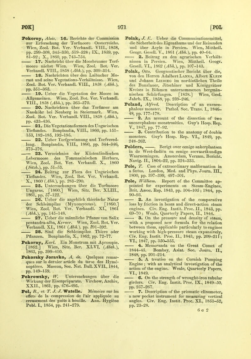 Fokorny) Alois. 16. Berichte der Commission zur Erforschung der Torfmoore Oesterreichs. Wien, Zool. Bot. Ver. Verhandl. VIII., 1858, pp. 299-308, 345-350, 519-528 ; IX., 1859, pp. 81-92; X., 1860, pp. 743-754. 17. Nachricht iiber die Moosbrunner Torf- moore nachst Wien. Wien, Zool. Bot. Ver. Verhandl. VIIL, 1858 {Abh.), pp. 309-314. 18. Nachrichten iiber den Laibacher Mo- rast und seine Vegetations-Verhaltnisse. Wien, Zool. Bot. Ver. Verhandl. VIII., 1858 (Abh.), pp. 351-363. 19. Ueber die Vegetation der Moore im AUgemeinen. Wien, Zool. Bot. Ver. Verhandl. Vm., 1858 (Abh.), pp. 363-370. 20. Nachrichten iiber das Torfinoor am Nasskohr bei Neuberg in Steiermark. Wien, Zool. Bot. Ver. Verhandl. VIIL, 1858 (Abh.), pp. 433-436. 21. Die Vegetationsformen des Ungarischea Tieflandes. Bonplandia, VIII., 1860, pp. 151- 153, 182-185, 192-195. 22. Ueber Torfgewinnung und Torfvered- lung. Bonplandia, VIIL, 1860, pp. 344-346, 373-376. ——' 23. Verzeichniss der Kiistenlandischen Lebermoose des Tommasinischen Herbars. Wien, Zool. Bot. Ver. Verhandl. X., 1860 (Sitzb.), pp. 51-53. 24. Beitrag zur Flora des Ungarischen Tieflandes. Wien, Zool. Bot. Ver. Verhandl. X., 1860 (Abh.), pp. 283-290. > 25. Untersuchungen iiber die Torfmoore Ungarns. [I860.] Wien, Sitz. Ber. XLILL, 1861, pp. 57-122. 26. Ueber die angeblich thierische Natur der Schleimpilze (Myxomycetes). [I860.] Wien, Zool. Bot. Ver. Verhandl. XI., 1861 (Abh.), pp. 145-148. 27. Ueber die mannliche Pflanze von Salix pentandra-alba, Kerner. Wien, Zool. Bot. Ver. Verhandl. XL, 1861 (Abh.), pp. 391-392. 28. Sind die Schleimpilze Thiere oder Pflanzen. Bonplandia, X., 1862, pp. 72-77. Fokorny, Karl. Ein Monstrum mit Aprosopie. [1862.] Wien, Sitz. Ber. XLVI. (Abth}), 1863, pp. 399-410. Fokorsky Joravko, A. de. Quelques remar- ques sur le dernier article du tarse des Hyme- nopteres. Moscou, Soc. Nat. Bull.XVIL, 1844, pp. 149-159. Pokrowsky, W. Untersuchungen iiber die Wirkung der Eisenpraparate. Virchow, Archiv, XXIL, 1861, pp. 476-495. Pol, B., et T. J. J. Watelle. Memoire sur les effets de la compression de Fair appliquee au creusement des puits a houille. Ann. Hygiene Publ. L, 1854, pp. 241-279. Folak, J. E. Ueber die Communicationsmittel, die Sicherheit des Eigenthums und der Reisenden und iiber Asyle in Persien. Wien, Mittheil. Geogr. Gesell. V., 1861 (Abh.), pp. 40-64. 2. Beitrag zu den agrarischen Verhalt- nissen in Persien. Wien, Mittheil. Geogr. Gesell. VI., 1862 (Abh.), pp. 107-143. Polak, Otto. Geognostischer Bericht iiber die, von den Herren Adalbert Laiwa, Albert Klein und Johann Liebieg im nordostlichen Theile des Bunzlauer, Jitschiner und Koniggratzer Kreises in Bohmen unternommenen bergman- nischen Schlirfungen. [1858.] Wien, Geo!. Jahrb. IX,, 1858, pp. 239-246. Poland, Alfred. Description of an exence- phalous monster. Pathol. Soc. Trans. L, 1846- 48, pp. 177-178. 2. An account of the dissection of two anencephalous monstrosities. Guy's Hosp. Rep. v., 1847, pp. 77-92. 3. Contribution to the anatomy of double monsters. Guy's Hosp. Rep. VI., 1849, pp. 248-262. Polders, . Berigt over eenige ankerplaatsen in de West-Indien en eenige zeevaartkundige Waarnemingen. Amsterdam, Verzam. Bericht. Navig. IL, 1804-22, pp. 324-333. Pole, T. Case of extraordinary malformation in a foetus. London, Med. and Phys. Journ. HI., 1800, pp. 397-399, 497-501. Pole, William. Report of the Committee ap- pointed for experiments on Steam-Engines. Brit. Assoc. Rep. 1843, pp. 104-105; 1844, pp. 90-93. 2. An investigation of the comparative loss by friction in beam and direct-action steam engines. Civ. Eng. Instit. Proc. IL, 1843, pp. 69-70; Weale, Quarterly Papers, 11., 1844. 3. On the pressure and density of steam, with a proposed new formula for the relation between them, applicable particularly to engines working with high-pressure steam expansively. Civ. Eng. Instit. Proc. IL., 1843, pp. 209-211; VL, 1847, pp. 350-355. 4. Memoranda on the Great Comet of 1844-45. Bombay, Asiat. Soc. Journ. IE., 1848, pp. 201-214. 5. A treatise on the Cornish Pumping Engine ; with an analytical investigation of the action of the engine. Weale, Quarterly Papers, VL, 1849. 6. On the strength of wrought-iron tubular girders. Civ. Eng. Instit. Proc. IX., 1849-50, pp. 257-267. 7. Description of the prismatic clinometer, a new pocket instrument for measuring vertical angles. Civ. Eng. Instit. Proc. XI., 1851-52, pp. 23-28. 6 G 2