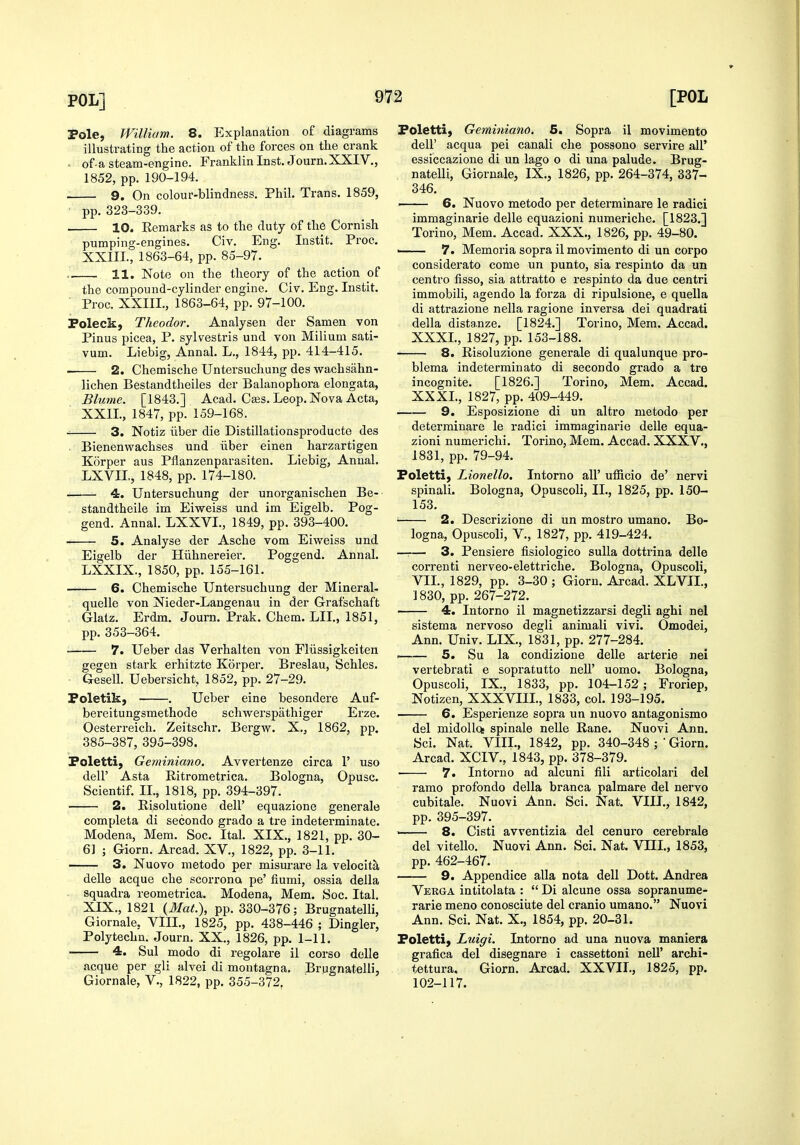 Pole, William. 8. Explanation of diagrams illustrating the action of the forces on the crank . of-a steam-engine. Franklin Inst. Journ.XXIV., 1852, pp. 190-194. 9. On colour-blindness. Phil. Trans. 1859, pp. 323-339. ■ 10. Remarks as to the duty of the Cornish pumping-engines. Civ. Eng. Instit. Proc. XXIII., 1863-64, pp. 85-97. . 11. Note on the theory of the action of the compound-cylinder engine. Civ. Eng. Instit. Proc. XXIIL, 1863-64, pp. 97-100. Foleck, Theodor. Analysen der Samen von Pinus picea, P. sylvestris and von Milium sati- vum. Liebig, Annal. L., 1844, pp. 414-415. 2. Chemische Untersuchung des wachsahn- lichen Bestandtheiles der Balanophora elongata, Blume. [1843.] Acad. Cass. Leop. Nova Acta, XXII., 1847, pp. 159-168. ■ 3. Notiz iiber die Distillatioasproducte des . Bienenwachses und iiber einen harzartigen Korper aus Pflanzenparasiten. Liebig, Annal. LXVII, 1848, pp. 174-180. 4. Untersuchung der unorganischen Be- standtheile im Eiweiss und im Eigelb. Pog- gend. Annal. LXXVI., 1849, pp. 393-400. 5. Analyse der Asche vom Eiweiss und Eigelb der Hiihnereier. Poggend. Annal. LXXIX., 1850, pp. 155-161. 6. Chemische Untersuchung der Mineral- quelle von Nieder-Langenau in der Grafschaft , Glalz. Erdm. Journ. Prak. Chem. LII., 1851, pp. 353-364. 7. Ueber das Verhalten von Fliissigkeiten gegen stark erhitzte Korper. Breslau, Schles. Gesell. Uebersicht, 1852, pp. 27-29. Foletik, . Ueber eine besondere Auf- bereitungsmethode schwei'spathiger Erze. Oesterreich. Zeitschr. Bergw. X., 1862, pp. 385-387, 395-398. Poletti, Geminiano. Avvertenze circa 1' uso - deir Asta Ritrometrica. Bologna, Opusc. Scientif. II., 1818, pp. 394-397. 2. Risolutione dell' equazione generale completa di secondo grado a tre indeterminate. Modena, Mem. Soc. Ital. XIX., 1821, pp. 30- 6] ; Giorn. Arcad. XV., 1822, pp. 3-11. 3. Nuovo metodo per misurare la velocita delle acque che scorrona pe' fiumi, ossia della squadra reometrica, Modena, Mem. Soc. Ital. XIX., 1821 {Mat.), pp. 330-376; Brugnatelli, Giornale, VIII., 1825, pp. 438-446 ; Dingier, Polytechn. Journ. XX., 1826, pp. 1-11. • 4. Sul modo di regolare il corso delle acque per gli alvei di montagna. Brugnatelli, Giornale, V., 1822, pp. 355-372, Foletti, Geminiano. 5. Sopra il movimento deir acqua pel canali che possono servire all' essiccazione di un lago o di una palude. Brug- natelli, Giornale, IX., 1826, pp. 264-374, 337- 346. —— 6. Nuovo metodo per determinare le radici immaginarie delle equazioni numeriche. [1823.] Torino, Mem. Accad. XXX., 1826, pp. 49-80. ' 7. Memoria sopra il movimento di un corpo considerato come un punto, sia respinto da un centre fisso, sia attratto e respinto da due centri immobili, agendo la forza di ripulsione, e quella di attrazione nella ragione inversa dei quadrati della distanze. [1824.] Torino, Mem. Accad. XXXI., 1827, pp. 153-188. 8. Risoluzione generale di qualunque pro- blema indeterminate di secondo grado a tre incognite. [1826.] Torino, Mem. Accad. XXXL, 1827, pp. 409-449. 9. Esposizione di un altro metodo per determinare le radici immaginarie delle equa- zioni numerichi. Torino, Mem. Accad. XXXV., 1831, pp. 79-94. Poletti, Lionello. Intorno all' ufficio de' nervi spinali. Bologna, Opuscoli, IL, 1825, pp. 150- 153. 2. Descrizione di un mostro umano. Bo- logna, Opuscoli, v., 1827, pp. 419-424. —— 3. Pensiere fisiologico suUa dottrina delle correnti nerveo-elettriche. Bologna, Opuscoli, VII., 1829, pp. 3-30 ; Giorn. Arcad. XLVIL, 1830, pp. 267-272. 4. Intorno il magnetizzarsi degli aghi nel sistema nervoso degli animali vivi. Omodei, Ann. Univ. LIX., 1831, pp. 277-284. 5. Su la condizioue delle arterie nei vertebrati e sopratutto nell' uomo. Bologna, Opuscoli, IX., 1833, pp. 104-152; Froriep, Notizen, XXXVIIL, 1833, col. 193-195. 6. Esperienze sopra un nuovo antagonismo del midollcs spinale nelle Rane. Nuovi Ann. Sci. Nat. VIII., 1842, pp. 340-348 ; ' Giorn. Arcad. XCIV., 1843, pp. 378-379. 7. Intorno ad alcuni fili articolari del ramo profondo della branca palmare del nervo cubitale. Nuovi Ann. Sci. Nat. VIII., 1842, pp. 395-397. . 8. Cisti avventizia del cenuro cerebrale del vitello. Nuovi Ann. Sci. Nat. VIIL, 1853, pp. 462-467. 9. Appendice alia nota dell Dott. Andrea Vekga intitolata :  Di alcune ossa sopranume- rarie meno conosciute del cranio umano. Nuovi Ann. Sci. Nat. X., 1854, pp. 20-31. Poletti, Luigi, Intorno ad una nuova maniera grafica del disegnare i cassettoni nell' archi- tettura, Giorn. Arcad. XXVII., 1825, pp. 102-117.