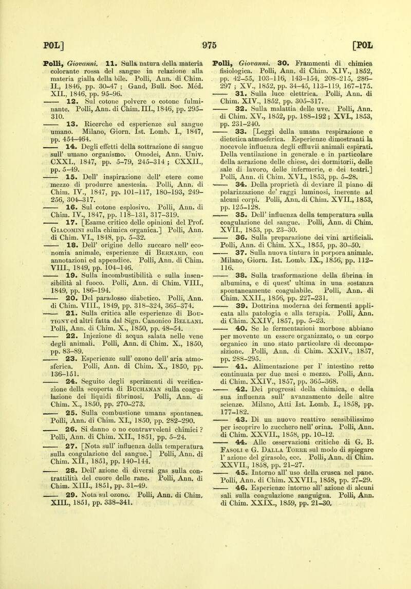 PoUi, Giovanni. 11. Sulla natura della mateiia colorante rossa del sangue in lelazione alia materia giaUa della bile. Polli, Ann. di Chim. II., 1846, pp. 30-47 ; Gand, BuU. Soc. Med. XII., 1846, pp. 95-96. —— 12. Sul CO tone polvere o cotone fulmi- nante. Polli, Ann. di Chim. III., 1846, pp. 295- 310. 13. Ricerche ed esperienze sul sangue umano. Milano, Giorn. 1st. Lomb. I., 1847, pp. 454-464. — 14. Degli elFetti della sottrazione di sangue suir umano organism©. Omodei, Ann. Univ. CXXL, 1847, pp. 5-79, 245-314 ; CXXII., pp. 5-49. 15. Deir inspirazione dell' etere come mezzo di produrre anestesia. Polli, Ann. di Chim. IV., 1847, pp. 101-117, 180-193, 249- . 256, 304-317. 16. Sul cotone esplosivo. Polli, Ann. di Chim. IV., 1847, pp. llS-131, 317-319. —— 17. [Esame critico delle opinion! del Prof. GiACOMiNi sulla chimica organica.] Polli, Ann. di Chim. VI., 1848, pp. 5-32. 18. Dell' origine dello zuccaro nell' eco- nomia animale, esperienze di Bernard, con annotazioni ed appendice. Polli, Ann. di Chim. VIII., 1849, pp. 104-146. 19. Sulla incombustibilita e sulla insen- sibilita al fuoco. Polli, Ann. di Chim. VIII., 1849, pp. 186-194. 20. Del paradosso diabetico. Polli, Ann. di Chim. VIII., 1849, pp. 318-324, 365-374. 21. Sulla critica alle esperienze di Bou- TiGNT ed altri fatta dal Sign. Canonico Bellani. PolU, Ann. di Chim. X., 1850, pp. 48-54. 22. Injezione di acqua salata nelle vene degli animali. Polli, Ann. di Chim. X., 1850, pp. 83-89. 23. Esperienze sull' ozono dell' aria atmo- sferica. Polli, Ann. di Chim. X., 1850, pp. 136-151. 24. Seguito degli sperimenti di verifica- zione della scoperta di Buchanan sulla coagu- lazione dei liquidi fibrinosi. Polli, Ann. di Chim. X., 1850, pp. 270-273. —— 25. Sulla combustione umana spontanea. Polli, Ann. di Chim. XL, 1850, pp. 282-290. . 26. Si danno o no contravveleni chimici ? Polli, Ann. di Chim. XII., 1851, pp. 5-24. . 27. [Nota suir influenza della temperatm-a sulla coagulazione del sangue.] Polli, Ann. di Chim. XII., 1851, pp. 140-144. 28. Deir azione di diversi gas sulla con- trattilita del cuore delle rane. Polli, Ann. di Chim. XIII., 1851, pp. 31-49. 29. Nota snl ozono. Polli, Ann. di Chim, Xm., 1851, pp. 338-341. FoUi, Giovanni. 30. Frammenti di chimica fisiologica. PoUi, Ann. di Chim. XIV., 1852, pp. 42-55, 103-116, 143-154, 208-215, 286- 297 ; XV., 1852, pp. 34-45, 113-119, 167-175. ' 31. Sulla luce elettrica. Polli, Ann. di Chim. XrV., 1852, pp. 305-317. — 32. Sulla malattia delle uve. Polli, Ann. di Chim. XV., 1852, pp. 188-192; XVI., 1853, pp. 231-240. 33. [Leggi della umana respirazione e dietetica atmosferica. Esperienze dimostranti la nocevole influenza degli effluvii animali espirati. Delia ventilazione in generale e in particolare della aerazione delle chiese, dei dormitorii, delle sale di lavoro, deUe infermerie, e dei teatri.j Polli, Ann. di Chim. XVI., 1853, pp. 5-28. 34. Della proprieta di deviare il piano di polarizzazione de' raggi luminosi, inerente ad alcuni corpi. Polli, Ann. di Chim. XVII., 1853, pp.125-128. 35. Dell' influenza della temperatura sulla coagulazione del sangue. PoUi, Ann. di Chim. XVII., 1853, pp. 23-30. 36. Sulla preparazione dei vini artificiaU. Polli, Ann. di Chim. XX., 1855, pp. 30-50. —— 37. Sulla nuova tintura in porpora animale. Milano, Giorn. 1st. Lomb. IX., 1856, pp. 112- 116. 38. Sulla trasformazione della fibrina in albumina, e di quest' ultima in una sostan^a spontaneamente coagulabUe. Polli, Ann. di Chim. XXII., 1856, pp. 227-231. 39. Dottrina moderna dei fermenti appli- cata alia patologia e alia terapia. Polli, Ajin. di Chim. XXIV, 1857, pp. 5-23. —— 40. Se le fermentazioni morbose abbiano per movente un essere organizzato, o un corpo organico in uno stato particolare di decompo- sizione. Polli, Ann. di Chim. XXIV., 1857, pp. 288-295. 41. Alimentazione per 1' intestine retto continuata per due mesi e mezzo. Polli, Ann. di Chim. XXIV., 1857, pp. 365-368. •M 42. Dei progress! della chimica, e della sua influenza sulF avanzamento delle altre scienze. Milano, Atti 1st. Lomb. I., 1858, pp. 177-182. 43. Di un nuovo reattivo sensibilissimo per iscoprire lo zucchero nell' orina. Polli, Ann. di Chim. XXVU., 1858, pp. 10-12. 44. Alle osservazioni critiche di G. B. Fasoli e G. Dalla Torke sul modo di spiegare r azione del girasole, ecc. Polli, Ann. di Chim. XXVII., 1858, pp. 21-27. ' 45. Intorno all' uso della crusca nel pane. Polli, Ann. di Chim. XXVIL, 1858, pp. 27-29. 46. Esperienze intorno all' azione di alcuni sali suUa coagulazione sanguigna. PoUi, Ann. di Chim. XXIX., 1859, pp. 21-30.
