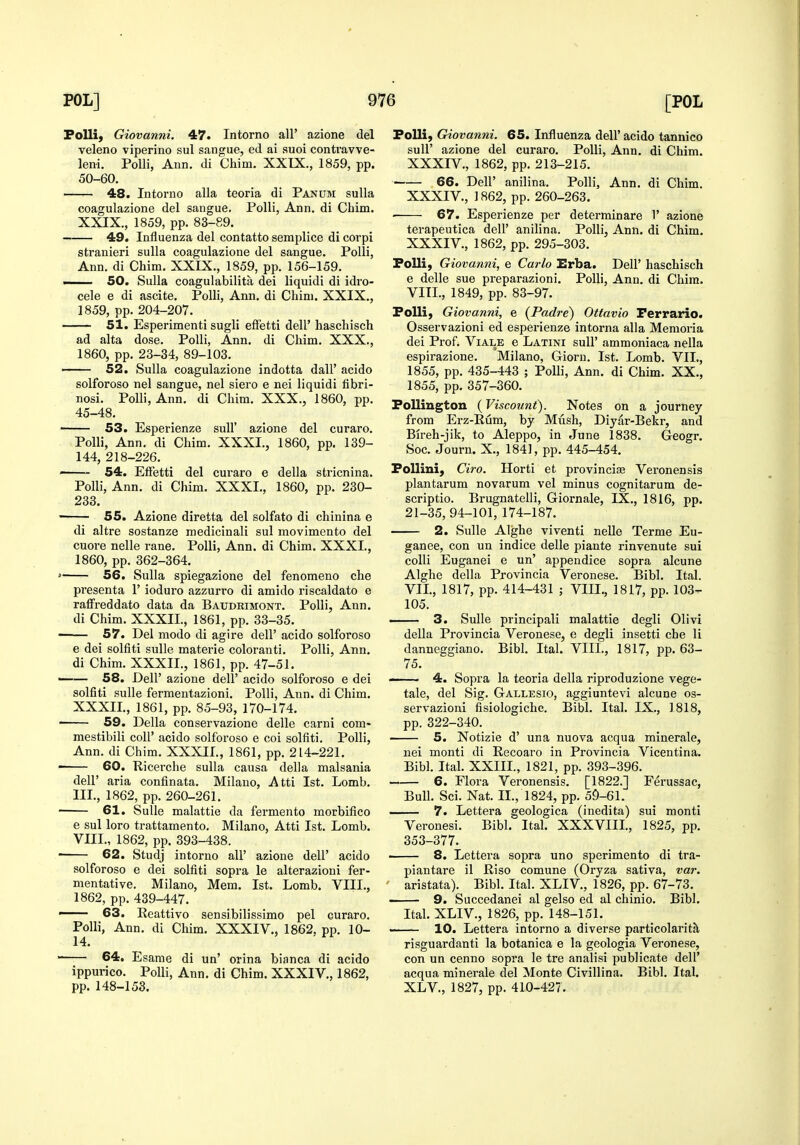 FoUi) Giovanni. 47. Intorno all' azione del veleno viperino sul sangue, ed ai suoi contravve- leni. PoUi, Ann. di Chim. XXIX., 1859, pp. 50-60. 48. Intorno alia teoria di Panom sulla coagulazione del sangue. PoUi, Ann. di Chim. XXIX., 1859, pp. 83-89. 49. Influenza del contatto semplice di corpi stranieri sulla coagulazione del sangue. Polli, Ann. di Chim. XXIX., 1859, pp. 156-159. ——. 50. Sulla coagulabilita dei liquidi di idio- cele e di ascite. Polli, Ann. di Chim. XXIX., 1859, pp. 204-207. 51. Esperimenti sugli efFetti dell' haschisch ad alta dose. Polli, Ann. di Chim. XXX., 1860, pp. 23-34, 89-103. 52. Sulla coagulazione indotta dall' acido solforoso nel sangue, nel siero e nei liquidi fibri- nosi. Polli, Ann. di Chim. XXX., 1860, pp. 45-48. ' 53. Esperienze suU' azione del curaro. Polli, Ann. di Chim. XXXI., 1860, pp. 139- 144, 218-226. — 54. EfFetti del curaro e della stricnina. Polli, Ann. di Chim. XXXI., 1860, pp. 230- 233. 55. Azione diretta del solfato di chinina e di altre sostanze medicinali sul movimento del cuore nelle rane. Polli, Ann. di Chim. XXXI., 1860, pp. 362-364. 56. Sulla spiegazione del fenomeno che presenta 1' ioduro azzurro di amido riscaldato e raffreddato data da Baudrimont. Polli, Ann. di Chim. XXXII., 1861, pp. 33-35. ■ 57. Del modo di agire dell' acido solforoso e dei solfiti sulle materie coloranti. Polli, Ann, di Chim. XXXII., 1861, pp. 47-51. 58. Deir azione dell' acido solforoso e dei solfiti sulle fermentazioni. Polli, Ann. di Chim. XXXII., 1861, pp. 85-93, 170-174. 59. Delia conservazione delle carni com- mestibili coll' acido solforoso e coi solfiti. Polli, Ann. di Chim. XXXII., 1861, pp. 214-221. 60. Ricerche sulla causa della malsania deir aria confinata. Milauo, Atti 1st. Lomb. III., 1862, pp. 260-261. 61. Sulle malattie da fermento morbifico e sul loro trattamento. Milano, Atti 1st. Lomb. VIII., 1862, pp. 393-438. 62. Studj intorno all' azione dell' acido solforoso e dei solfiti sopra le alterazioni fer- mentative. Milano, Mem. 1st. Lomb. VIII., 1862, pp. 439-447. — 63. Reattivo sensibilissimo pel curaro. Polli, Ann. di Chim. XXXIV., 1862, pp. 10- 14. ■ 64. Esame di un' orina bianca di acido ippurico. Polli, Ann. di Chim. XXXIV., 1862, pp. 148-153. Folli, Giovanni. 65. Influenza dell' acido tannico suir azione del curaro. Polli, Ann. di Chim. XXXIV., 1862, pp. 213-215. ■ 66. Deir anilina. Polli, Ann. di Chim. XXXIV., 1862, pp. 260-263. • 67. Esperienze per determinare 1' azione terapeutica dell' anilina. Polli, Ann. di Chim. XXXIV., 1862, pp. 295-303. Polli, Giovanni, e Carlo Erba. Dell' haschisch e delle sue preparazioni. Polli, Ann. di Chim. VITL, 1849, pp. 83-97. Polli, Giovanni, e {Padre) Ottavio Perrario. Osservazioni ed esperienze interna alia Memoria dei Prof. Viale e Latini sull' ammoniaca nella espirazione. Milano, Giorn. 1st. Lomb. VII., 1855, pp. 435-443 ; Polli, Ann. di Chim. XX., 1855, pp. 357-360. Polliugton (Viscount). Notes on a journey from Erz-Rum, by Mush, Diyar-Bekr, and Bireh-jik, to Aleppo, in June 1838. Geogr. Soc. Journ. X., 1841, pp. 445-454. PoUini, Giro. Horti et provincife Veronensis plantarum novarum vel minus cognitarum de- scriptio. Brugnatelli, Giornale, IX., 1816, pp. 21-35, 94-101, 174-187. 2. Sulle Alghe viventi nelle Terme Eu- ganee, con un indice delle piante rinvenute sui colli Euganei e un' appendice sopra alcune Alghe della Provincia Veronese. Bibl. Ital. VIL, 1817, pp. 414-431 ; VIII., 1817, pp. 103- 105. 3. Sulle principali malattie degli Olivi della Provincia Veronese, e degli insetti che li danneggiano. Bibl. Ital. VIII., 1817, pp. 63- 75. - 4. Sopra la teoria della riproduzione vege- tale, del Sig. Gallesio, aggiuntevi alcune os- servazioni fisiologiche. Bibl. Ital. IX., 1818, pp. 322-340. 5. Notizie d' una nuova acqua minerale, nei monti di Recoaro in Provincia Vicentina. Bibl. Ital. XXIIL, 1821, pp. 393-396. 6. Flora Veronensis. [1822.] Ferussac, Bull. Sci. Nat. IL, 1824, pp. 5^-61. — 7. Lettera geologica (inedita) sui monti Veronesi. Bibl. Ital. XXXVIIL, 1825, pp. 353-377. —— 8. Lettera sopra uno sperimento di tra- piantare il Riso comune (Oryza sativa, var. aristata). Bibl. Ital. XLIV., 1826, pp. 67-73. 9. Succedanei al gelso ed al chinio. Bibl. Ital. XLIV., 1826, pp. 148-151. -—- 10. Lettera intorno a diverse particolarith. risguardanti la botanica e la geologia Veronese, con un cenno sopra le tre analisi publicate dell' acqua minerale del Monte Civillina. Bibl. Ital. XLV., 1827, pp. 410-427.