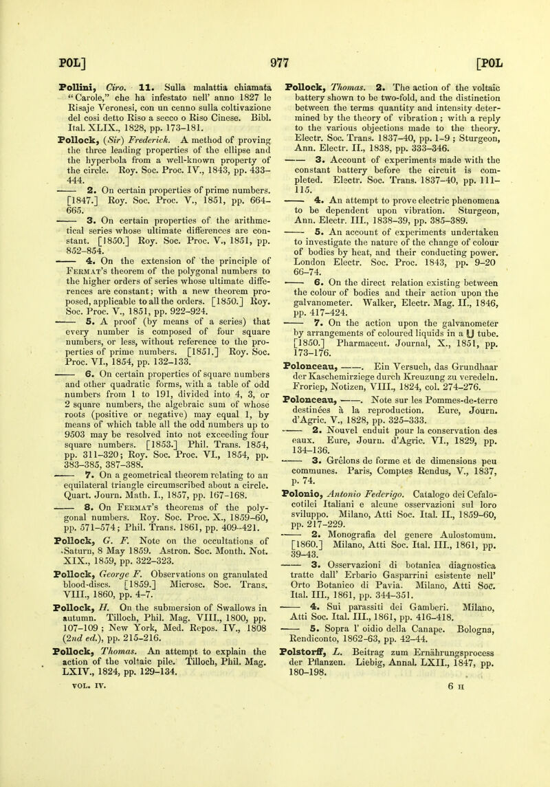 FoUini, Ciro. 11. Sulla malattia chiamata Carole, che ha infestato nell' anno 1827 le Risaje Veronesi, con un cenno sulla coltivazione del cosi detto Riso a secco o Riso Cinese. Bibl. Ital. XLIX., 1828, pp. 173-181. Pollock, {Sir) Frederick. A method of proving the three leading properties of the ellipse and the hyperbola from a well-known property of the circle. Roy. Soc. Proc. IV., 1843, pp. 433- 444. 2. On certain properties of prime numbers. [1847.] Roy. Soc. Proc. V., 1851, pp. 664- 665. 3. On certain properties of. the arithme- tical series whose ultimate differences are con- stant. [1850.] Roy. Soc. Proc. v., 1851, pp. 852-854. 4. On the extension of the principle of Fermat's theorem of the polygonal numbers to the higher orders of series whose ultimate diffe- rences are constant; with a new theorem pro- posed, applicable to aU the orders. [1850.] Roy. Soc. Proc. v., 1851, pp. 922-924. 5. A proof (by means of a series) that every number is composed of four square numbers, or less, without reference to the pro- perties of prime numbers. [1851.] Roy. Soc. Proc. VI., 1854, pp. 132-133. 6. On certain properties of square numbers and other quadratic forms, with a table of odd numbers from 1 to 191, divided into 4, 3, or 2 square numbers, the algebraic sum of whose roots (positive or negative) may equal 1, by means of which table all the odd numbers up to 9503 may be resolved into not exceeding four square numbers. [1853.] Phil. Trans. 1854, pp. 311-320; Roy. Soc. Proc. VI., 1854, pp. 383-385, 387-388. 7. On a geometrical theorem relating to an equilateral triangle circumscribed about a circle. Quart. Journ. Math. I., 1857, pp. 167-168. 8. On Fermat's theorems of the poly- gonal numbers. Roy. Soc. Proc. X., 1859-60, pp. 571-574; Phil. Trans. 1861, pp. 409-421. Pollock, G. F. Note on the occultations of • Saturn, 8 May 1859. Astron. Soc. Month. Not. XIX., 1859, pp. 322-323. Pollock, George F. Observations on granulated blood-discs. [1859.] Microsc. Soc. Trans. VIII., 1860, pp. 4-7. Pollock, H. On the submersion of Swallows in autumn. Tilloch, Phil. Mag, VIII., 1800, pp. 107-109 ; New York, Med. Repos. IV., 1808 {27id ed.), pp. 215-216. Pollock, Thomas. An attempt to explain the action of the voPaic pile. Tilloch, Phil. Mag. LXIV., 1824, pp. 129-134. VOL. IV. Pollock, Thomas. 2. The action of the voltaic battery shown to be two-fold, and the distinction between the terms quantity and intensity deter- mined by the theory of vibration ; with a reply to the various objections made to the theory. Electr. Soc. Trans. 1837-40, pp. 1-9 ; Sturgeon, Ann. Electr. II., 1838, pp. 333-346. —-— 3. Account of experiments made with the constant battery before the circuit is com- pleted. Electr. Soc. Trans. 1837-40, pp. 111- 115. 4. An attempt to prove electric phenomena to be dependent upon vibration. Sturgeon, Ann. Electr. III., 1838-39, pp. 385-389. 5. An account of experiments undertaken to investigate the nature of the change of colour of bodies by heat, and their conducting power. London Electr. Soc. Proc. 1843, pp. 9-20 66-74. ■ ■ 6. On the direct relation existing between the colour of bodies and their action upon the galvanometer. Walker, Electr. Mag. II., 1846, pp. 417-424. • 7. On the action upon the galvanometer by arrangements of coloured liquids in a U tube. [1850.] Pharmaceut. Journal, X., 1851, pp. 173-176. Polonceau, . Ein Versuch, das Grundhaar der Kaschemirziege durch Kreuzung zu veredeln. Froriep, Notizen, VIII., 1824, col. 274-276. Polonceau, . Note sur les Pommes-de-tei-re destinees a la reproduction. Eure, Journ. dAgric. v., 1828, pp. 325-333. 2. Nouvel enduit pour la conservation des eaux. Eure, Journ. dAgric. VI., 1829, pp. 134-136. 3. Grelons de forme et de dimensions peu communes. Paris, Comptes Rendus, V., 1837, p. 74. Folouio, Antonio Federigo. Catalogo dei Cefalo- cotilei Italiani e alcune osservazioni sul loro sviluppo. Milano, Atti Soc. Ital. II., 1859-60, pp. 217-229. 2. Monografia del genere Aulostomum. [I860.] Milano, Atti Soc. Ital. III., 1861, pp. 39-43. 3. Osservazioni di botanica diagnostica tratte dall' Erbario Gasparrini esistente nell' Orto Botanico di Pavia. Milano, Atti Soc. Ital. III., 1861, pp. 344-351. 4. Sui parassiti dei Gamberi. Milano, Atti Soc. Ital. III., 1861, pp. 416-418. 5. Sopra 1' oidio della Canape. Bologna, Rendiconto, 1862-63, pp. 42-44. Polstorff, L. Beitrag zum Ernahrungsprocess der Pflanzen. Liebig, AnnaJ. LXIL, 1847, pp. 180-198. 6 H
