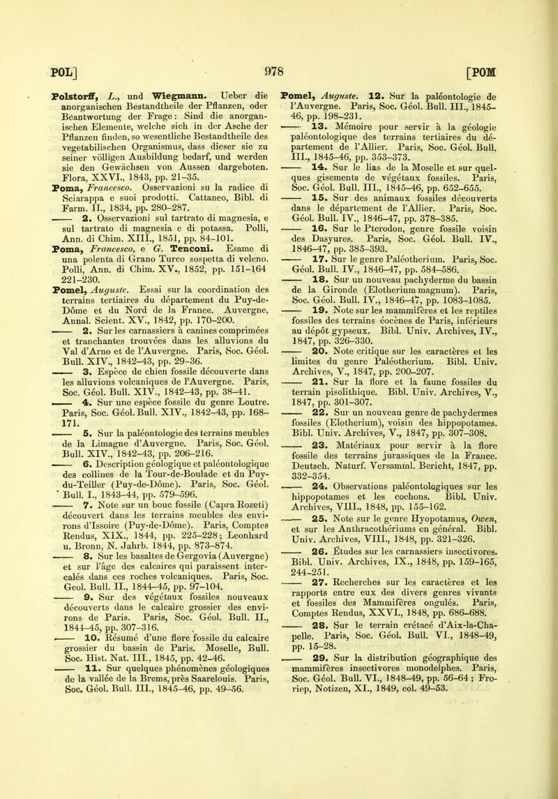 Folstor£F, L., und Wiegmann. Ueber die anorganischen Bestandtlieile der Pflanzen, oder Beantwortung der Frage: Sind die anorgan- ischen Elemenle, welche sich in der Asche der Pflanzen finden, so wesentliche Bestandtheile des vegetabilischen Organismus, dass dieser sie zu seiner voUigen Ausbildung bedarf, und werden sie den Gewiichsen von Aussen dargeboten. Flora, XXVI,, 1843, pp. 21-35. Poma, Francesco. Osservazioni su la radice di Sciarappa e suoi prodotti. Cattaneo, Bibl. di Farm. II., 1834, pp. 280-287. i 2. Osservazioni sul tartrate di magnesia, e sul tartrate di magnesia e di potassa. PoUi, Ann. di Chim. XIII., 1851, pp. 84-101. Foma, Francesco, e G. Tenconi. Esame di una polenta di Grano Turco sospetta di veleno. PoUi, Ann. di Chim. XV., 1852, pp. 151-164 221-230. Fomel, Augustc. Essai sur la coordination des terrains tertiaires du departement du Puy-de- Dome et du Nord de la France. Auvergne, Annal. Scient. XV., 1842, pp. 170-200. 2. Sur les carnassiers a canines comprimees et tranchantes trouvees dans les alluvions du Val d'Arno et de I'Auvei-gne. Paris, Soc. Geol. Bull. XIV., 1842-43, pp. 29-36. ^ — 3. Espece de chien fossile decouverte dans les alluvions volcaniques de 1'Auvergne. Paris, Soc. Geol. Bull. XIV., 1842-43, pp. 38-41. ■ 4. Sur une espece fossile du genre Louti-e. Paris, Soc. Geol. Bull. XIV., 1842-43, pp. 168- 171. 5. Sur la paleontologie des terrains meubles de la Limagne d'Auvergne. Paris, Soc. Geol. Bull. XIV., 1842-43, pp. 206-216. —— 6. Description geologique et paleontologique des coUiues de la Tour-de-Boulade et du Puy- du-Teiller (Puy-de-D6me). Paris, Soc. Geol. • Bull. I., 1843-44, pp. 579-596. 7. Note sur un bouc fossile (Capi'a Rozeti) decouvert dans les terrains meubles des envi- rons d'Issoire (Puy-de-D6me). Paris, Comptes Rendus, XIX., 1844, pp. 225-228; Leonhard u. Bronn, N. Jahrb. 1844, pp. 873-874. 8. Sur les basaltes de Gergovia (Auvergne) et sur I'age des calcaires qui paraissent inter- cales dans ces roches volcaniques. Paris, Soc. Geol. Bull. II., 1844-45, pp. 97-104. 9. Sur des vegetaux fossiles nouveaux decouverts dans le calcaire grossier des envi- rons de Paris. Paris, Soc. Geol. Bull. II., 1844-45, pp. 307-316. • 10. Resume d'une flore fossile du calcaire grossier du bassin de Paris. Moselle, Bull, Soc. Hist. Nat. III., 1845, pp. 42-46. I 11. Sur quelques phenomenes geologiques de la vallee de la Brems, pres Saarelouis. Paris, Soc. Geol. Bull. III., 1845-46, pp. 49-56. Fomel, Auguste. 12. Sur la paleontologie de I'Auvergne. Paris, Soc. Geol. Bull. III., 1845- 46, pp. 198-231. ■ 13. Memoire pour servir a la geologie paleontologique des terrains tertiaires du de- partement de I'Allier. Paris, Soc. Geol. Bull. III., 1845-46, pp. 353-373. 14. Sur le lias de la Moselle et sur quel- ques gisements de vegetaux fossiles. Paris, Soc. Geol. Bull. III., 1845-46, pp. 652-655. 15. Sur des animaux fossiles decouverts dans le departement de I'Allier. Paris, Soc. Geol. Bull. IV., 1846-47, pp. 378-385. 16. Sur le Pterodon, genre fossile voisin des Dasyures. Paris, Soc. Geol. Bull. IV., 1846-47, pp. 385-393. 17. Sur le genre Paleotheri um. Paris, Soc. Geol. Bull. IV,, 1846-47, pp. 584-586. 18. Sur un nouveau pachyderme du bassin de la Gironde (Elotherium magnum). Paris, Soc. Geol. Bull. IV., 1846-47, pp. 1083-1085. 19. Note sur les mammiferes et les reptiles fossiles des terrains eocenes de Paris, inferieurs au depot gypseux. Bibl. Univ. Archives, IV., 1847, pp. 326-330. 20. Note critique sur les caracteres et les limites du genre Paleothei'ium, Bibl. Univ. Archives, V., 1847, pp. 200-207. 21. Sur la flore et la faune fossiles du terrain pisolithique. Bibl. Univ. Archives, V., 1847, pp. 301-307. ■ 22. Sur un nouveau genre de pachydermes fossiles (Elotherium), voisin des hippopotames. Bibl. Univ. Archives, V., 1847, pp. 307-308. 23. Materiaux pour servir a la flore fossile des terrains jurassiques de la France. Deutsch. Naturf. Versamml. Bericht, 1847, pp. 332-354. 24. Observations paleontologiques sur les hippopotames et lee cochons. Bibl, Univ. Archives, Vlll., 1848, pp. 155-162. • 25. Note sur le genre Hyopotamus, Owen, et sur les Anthracotheriums en general. Bibl. Univ. Archives, VIII., 1848, pp. 321-326. 26. Etudes sur les carnassiers insectivores. Bibl. Univ. Archives, IX., 1848, pp. 159-165, 244-251. 27. Recherches sur les caracteres et les rapports entre eux des divers genres vivants et fossiles des Mammiferes ongules. Paris, Comptes Rendus, XXVI., 1848, pp. 686-688. . 28. Sur le terrain cretace d'Aix-la-Cha- pelle. Paris, Soc. Geol. Bull. VI., 1848-49, pp. 15-28. . 29. Sur la distribution geographique des mammiferes insectivores monodelphes. Paris, Soc. Geol. BuU. VI., 1848-49, pp. 56-64 ; Fro- riep, Notizen, XI., 1849, col. 49-53.
